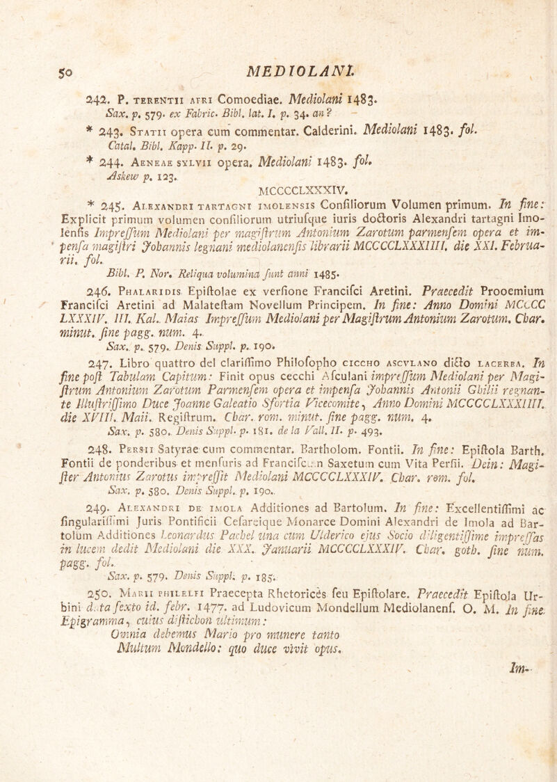 ^4^. P. TERENTII ATRI Comoediac. Mediolani 1483* Sax, p, 579. ex Fabric» Bibi, laL U p* 34* ? 243* Statii opera cum commentar. Calderini. Mediolani 1483* CataU Bibi, Fapp- IL p, 29. * 244. A ENEAE sYLvii opcra. Mediolani 1483* Askew p, 123. MCCCCLXXXIV. * 245. Alexandri TARTAGNi imolensis Confiliorum Volumen primum. In fine: Explicit primum volumen confiliorum utriufqiie iuris doftoris Alexandri tartagni Imo- lenfis Impreffum Mediolani per magiftnm Antonium Zarotum parmenfem opera et im-  penfa magijiri Jobannis le^nani mediolancnfis librarii MCCCCLXXXllIJ, die XXL Februa- rii, fol. Bibi, P, Nor, Reliqua volumina funt anni i485* 246. Phalaridis, Epiftolae ex verfione Francifei Aretini. Praecedit Prooemium Franciici Aretini'ad' Malateftam Novellum Principem. In fine: Anno Domini MCtCC LXXXIP, lll, KaL. Maias Impreffum Mediolani per Ma^ifirum Antonium Zarotum, Cbar. minut, fine pagg, num. 4.. Sax,. p,. 579.. Denis Suppi, p,. 190^ 247. Libro quattro dei clariflimo Philofopho ciccho ascvlano di£lo lacerba. In fine poft Tabulam Capitum: Finit opus cecchi AlcuUni impreffum Mediolani per Magi- flrum Antonium Zarotum Parmenfem opera et impenfa Jobantiis Antonii Ghilii regnan- te JlluftriJfimiO Duce Joanne Galeatio Sfortia Vicecomite,^ Anno Domini MCCCCLXXXllIJ, die XFIU, Maii, Regiftrum. Cbar. rom. minut. fine pagg. num, 4. Sax, p. 580,, Denis Suppi p, i8i, de la Pali, IL p. 493. 248. Persii Satyrae'cum commentar, Bartholom. Fontii. In fime: Epiflola Barth. Fontii de ponderibus et menfuris ad FranciTcum Saxetum cum Vita Perfii. Ddn: Magi- fter Antonius Zarotus impreffit Mediolani MCCCCLXXXIP, Cbar, rom. fol. Sax, p, 580. Denis Suppi, p, 190.. 249* Alexandri de imola Additiones ad Bartolum. In fine: Excellenti/Iimi ac fingularidimi Juris Pontificii Cefareique Monarce Domini Alexandri de Imola ad Bar- tolum Additiones Lconardus Pachel una cum Ulderico ejus Socio dHigcntiffme impreffas in lucem dedit Mediolani die XXX, yanuarii MCCCCLXXXIV, Cbar. gotb, fine num, pagg, fol, Sax, p. 579. Denis Suppi;, p, 185.: 250. Marii philelfi Praecepta Rhetoricas feii Epiflolare. Praecedit Epiftoja Ur- bini duta fexto id. fehr,^ I477« ^d Ludovicum Mondciium Mediolanenf. O. M, in fint Epigramma ^ cuius dijUchon ultimum: Omnia debemus Mario pro munere tanto Multum Mondcllo: quo duce vivit opus.