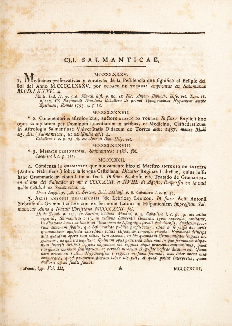 CLT. SALMANTICAE. . M, MCCCCLXXXV. I, IT f edicinas prefervativas y curativas de Ia Peftilencia que fignifica el Eclipfe dcl Sol dei Anno MXCCC.LXXXV. por didaco de torees; emprentas en Salamanca MCD.LXXXK 4 ]\^aitt. Ind. II, p, 51 <5. March, hijl, p. 80. ex Nic, Anton^ Biblioth, Hifp. vet, Tom, //, p. 21 a. Cf, Ray mundi Diosdado Caballero de prima Type graphia Hijpankae aetate Speiimen^ Romae 1793. 4. p. 18. MCCCCLXXXVII. * 2* Commentarius aftroTogicus, auftore didaco de torres, Tn fine: Explicit hoc opus compilatum per Dominum Liccntiatum in artibus, et Medicina, Cathedraticum in Aftrologia Salmantinae Vniverfitatis Didacum de Torres anno 1487. Mens^ Maii die. CSalmanticae ^ ut verifimile ejt.) 4. Caballero l, Ct p. 25. fq. ex Antonii Bibi» Hifp, vet, MCCCCLXXXVUr. ^ 3. MissALE LEGIONENSE, Salmafiticac 1488. foL Caballero K c, p, 117-, Mccccxcir. 4. Comienza Ia gramatica que nuevamente hizo cl Maeftro antonio ds leirita (Anton. NcbrifTens,) fobre la lengua Caftellana, Dicatur Reginae Isabcilac, cuius iuflii hanc Grammaticam etiam latinam fecit. In fine: Acabofe cfte Tratado de Gramatica- tn ei ano dei Sahador de mii e CCCCXCIl, a XVllL de Agojio, Emprejja en la mui noble Ciudad de Salamanca. 4. Dmis Suppi, p. 328. ex Specim., BibL Jdaianf. p, 8. Caballero /. c. p, 42. 5. Aelii anionii nebrissrnsis (de Lebrixa) Lexicon. In fine: Aelii Antonii Nebriffenfis Grammatici Lexicon ex Sermone Latino in Hifpanienfem imprejjum Sal- manticae Anno a Natali Chrijiiano M CCCCXCIL foL Denis Suppi, p. 331. ex Specim. biblioth. Maianf. p. 4. Caballero t. c. p, 39. ubi edith repetita^ Saimanticae in aedibus Lmiventii Hondedei typis exprejja^ excitatur. In dicatione huius editionis ad ^^okannem de EJiugniga fcribit NebriJJenfis ^ duodecim prio» rum annorum /patio ^ quo Saimanticae publice profitebatur y edita a fe fuijfie duo artis grammaticae opufiuia incredibili totius Hijpaniae confienfn recepta. Enumerat deinceps alia quaedam opera tum edita .i tum edenda in his quamdam Grammaticam linguae him Jpawcae, de qua ita loquitur: Quintum opus praeterea adiecimus in quo fiermonem hifipa^ nitm incertis artificii legibus vagantem fub regulas atque praecepta contraximus y quod ciarijfimae omnium feminarum, ac perinde virorum Augufiae. noflrae dicatum eji. Quam vero artem ex Latina Hifipanienfiem e regione verfuum fecimus., nolo inter opera mea enumerares, quod paucorum dkruifi labor ille fuitf et quod potius interpretis^ quam avMoris officio functi /umi^s, AnmL typ, Foh IU, A ^rrGrrvrriT MCCCCXCIII, /