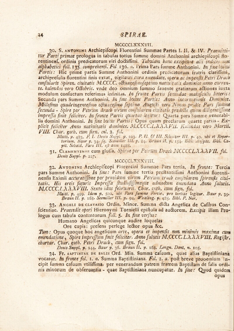 MCCCCLXXXVir, 30. S. ANTONINI Archiepifcopi Florentini Summae Partes L II. & IV. Pratmiffi- tur Parti primae prologus in tabulas totius fumme domini Anthonini archiepifcopi Ho- rentinenf. ordinis prcdicatorum viri do<^iffimi. Tabulam banc excipiunt alii indices non alphabetici folL 135. comprehenfi. Fol 136, a. Prima Pars fumme Anthonini. In fine Imius Partis: Hic prime partis Summe Anthonini ordinis prcdicatorum fratris clariffirai^ archiprefulis florentini tinis extat, vigilanti cura emendate, opera ac impenjts Petri Dracb confularis Spiren. duitatis M,CCCC, oBuagefimofeptimo natiuhatis dominice anno curren- te. kalendas vero OBobris. vnde deo omnium fummo fauente gratiarum aSiones iuxta modulum confuctum referimus infinitas, in fronte Partis fecundae maiufculis litteris: Secunda pars Summe Anthonini. In fine huius Partis: Anno incarnationis Dominice. Millefimo quadringentcfimo oduagefimo feptimo Augujii vero Nonas pridie Pars fumme fecunda - Spire per Petrum dracb virum confularem duitatis preUiBc quam diligentijjime impreffa finit feliciter. In fronte Partis quartae legitur: Quarta pars Summe venerabi- lis domini Anthonini. In fine huius Partis: Opus quam preciarum quarte partis - Ex- plidt feliciter Anno natiuitatis dmninice. M.CCCC.LAAA FlL Kalendas vero Martii. FUL Cbar. gotb. cum fign. coi. 2. fol. Maitt. p. 483. P. I Denis Suppi p. 223. P. IL & IU. Schnizsr III. p. 40. ubi et Reper- torium. Baur p, 34« fq. SeemUler lIl. p, 84. Braun ii. p, 154. Blbk Anjpac, BibL Ca- pit. Sebald. Pars III. eji anni 1488. 31. Clementjnae cum glofla. spirae per Petrum Dracb AICCCCLXAXVIL fol. Denis SuppU p. 227. MCCCCLXXXVIIL 32. Antonini Archiepifcopi Florentini Summae Pars tertia. In fronte: Tercia pars Summe Anthonini. In fine: Pars fumme tertia preilantilllmi Anthonini fiorenti- nenfis Eximii accuratiffme per providum virum Petrum tracb confularem fpirenfis duK tatis. His erds figuris Impreffa fludiofifjmeque admodum emendata Anno falutis* M.CCCCLXXXFIIL Sexto idus februarii. Cbar. gotb. cum fign. fol. Maitt. p. 499. Idem p. 502. ubi Pars fumme Fortie^ pro tertiae legitur. Baur p. 35« BraunlL p. i6S* Seemiller III. p, 94. IPeisling. p, 485. Bibi. P, Nor. 35, Angeli dk clavasio Ordin. Minor. Summa dicia Angelica de Cafibus Con* feientiae. Praecedit operi Hieronymi Tornielli epiftola ad auSorem. Excipit illam Pro- logus cum tabula contentorum foll. In fine verfus: Humana Angelicas quicunque audire loquelas Ore cupis: prefens perlege leSor opus Scc. Tum: Opus quoque hoc angelicum arte.^ opera et impenfis non minimis maxima cum emendatione Spire impreffum finit feliciter. Anno falutis M.CCCC, LXXXFIIL Rcgifir. cbartar. Cbar. gotb. Petri Dracb, cum fig7i. fol. Denis Suppi, p. 244. Baur p. ^6. Braun II. p. i58. Lengn. Dant. n. 10$. 34. Fr. BAPTISTAE DE SALIS Ord. Min, Summa cafuum, quae alias Baptiiliniana vocatur. In fronte fol. r. a. Summa Baptiftiniana. Fol. 2. a. poft breve prooemium In- cipit fuinma cafuum vtiliffima. per venerandum patrem fratrem Baptiftam de falis ordi- nis minorum de Qbferuai>tia - quae Baptiftiniana,nuncupatur. In fine: Quod quidem opus