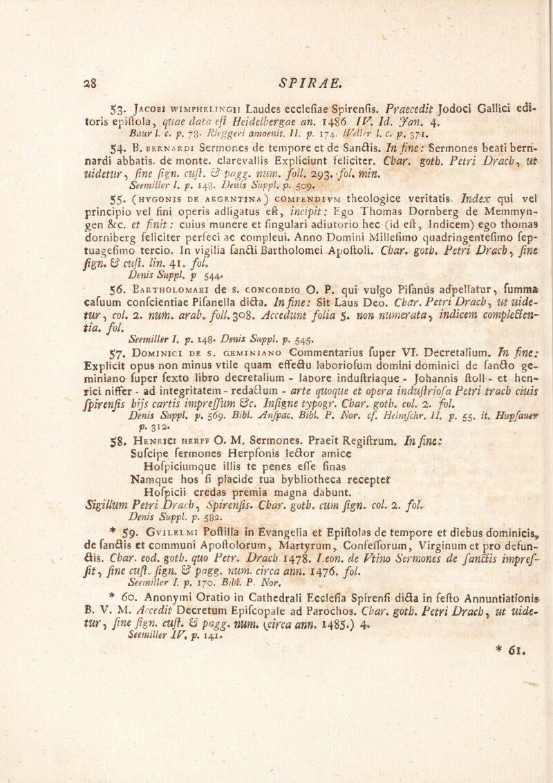 53. Jacobi wiMPHELTNGiT Laudcs ecclefiae Spirenfis. Praecedit Jodoci GalUci edi- toris epifiola, qtiae data eft Heidelbergae an, 1486 /F. Id. Jan, 4, Baur l. c. p. 78- Rieggen amoenit. II. p. 174. [Vellcr l. c. p, 371. 54. B. BERNARDi Scrmones de tempore et de Sandis. In fine: Sermones beati bern- nardi abbatis, de monte, clarevallis Expliciunt feliciter. Cbar, gotb, Petri Drach-^ Ut uidetur-i fine ftgn. cuft. & pagg. num. folL 293. */o/. min. Seemiller 1, p, 148. Denis Suppi, p, 55^ ( HVGONis DE akgentina) COMPENDIvm theologicc veritatis. Index qui vei principio vel fini operis adligatus eft, incipit: Ego Thomas Dornberg de Memmyn- gen &c. et finit: cuius munere et fingulari adiutorio hec (id eft, Indicem) ego thomas dorniberg feliciter perfeci ac compleui. Anno Domini Millefimo quadringehtefimo fep- tuagefimo tercio. In vigilia fancli Bartholomei *Apoftoli. Cbar. gotb. Petri Dracb-^ fine fign. B cuft. lin, 41. foL Denis Suppi, p 544. 56. Bartholomaei de s. concordio O* P. qui vulgo PifanUs adpellatur, fumma cafuum confeientiae Pifanella dida. In fine: Sit Laus Deo. Cbar. Petri Dracb^ utuide-^ tur ^ coL 2* num.. arab.. folL^o^, Accedunt folia 5. non numerataindicem complcBen^^ tia, foL Seemiller I, p. 148 • Denis Suppi, p. 545-, - _ 57- Dom iNici DE S. GEMiNiANo Commcntarius fuper VI. Decretalium^ In fine: Explicit opus non minus vtile quam efFedu laboriofum domini dominici de fando gc- miniano fuper fexto libro decretalium - labore induftriaque - Johannis ftoll - et hen- riei nifFer - ad integritatem - redadom - arte quoque et opera induftriofa Petri tracb ciuis fpirenfis bijs cartis impreffum Bc. Infigne typogr. Cbar. gotb. coi. 2. foL Denis Suppi, p, £6^. Bibi. Anjpac, BibL P. Nor, cf, Helmfchr. 11. p. 55. it. Hupfauer p. 312. 58. Henrici herpf O. M. Sermones. Praeit Regiftrum. In fine: Sufeipe fermones Herpfonis ledor amice Hofpiciumque illis te penes effe finas Namque hos fi placide tua bybliotheca receptet Hofpicii credas premia magna dabunt. Sigillum Petri Drach^ Spirenfis. Cbar. gotb. cum fign. coi. 2. foL Denis Suppi, p. 532. * 59- G viLELMi Poftilla in Evangelia et Epiftolas de tempore et diebus dominicis^ de fandis et communi Apoftolorum, Martyrum, Confefibrum, Virginum et pro defun- dis. Cbar. eod. gotb. quo Petr. Dracb 1478. Leon, de Vtino Sermones de fankis impref- fit.^ fine cuft..fign. B pagg. num. circa ann. 1476. fol. Seemiller L p. 170. Bib!. P. Nor. * 60. Anonymi Oratio in Cathcdrali Ecclefia Spirenfi dida in fefto Annuntiationis B. V. M. Accedit Decretum Epifcopale ad Parochos. Cbar. gotb. Petri Dracb y ut uide^ tWy fine fign. cuji. B pagg, num. {circa ann. i485») 4* Seemiller IF, p. 141^ * 61.