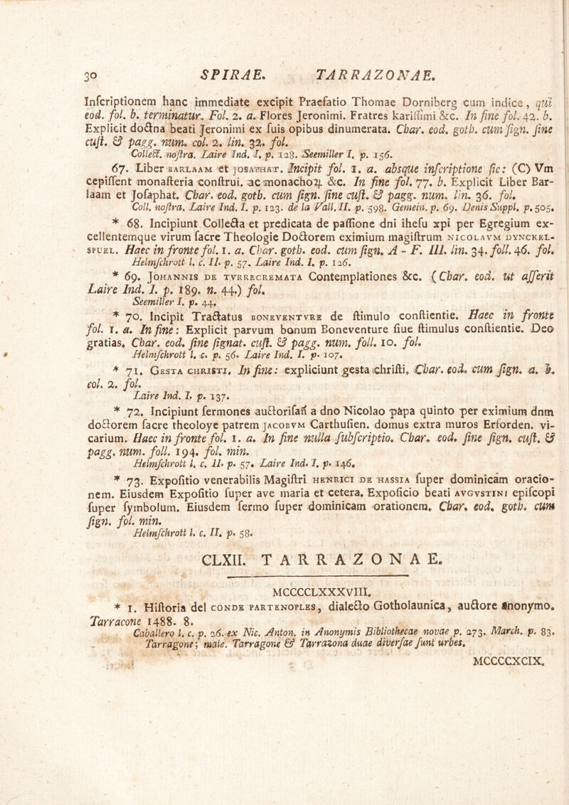 / Infcriptionem hanc immediate excipit Praefatio Thomae Dorniberg cum indice, cpl eod, foL b. terminatur-. FoL 2. a. Flores Jeronimi. Fratres kariffimi &c. In fine foL 42. b, Expiicit dodna beati Jeronimi ex fuis opibus dinumerata. Cbar. eod. ^otb, cumfign. fine cuji. & pagg, nunu coi. 2. lin. 32. fol. 'Colle^, mojtra, Laire Tnd. I. p, :i28. Seemiller I, p. 155. 67. Liber BARLAAM ct josa^bhat. Incipit fol. i. a. absque infcriptione (tc: (C) Vm cepifTent monafteria conftrui. ac monacho2|. &c. In fine fol. 77. b. Expiicit Liber Bar- laam et Jofaphat. Cbar. eod. gotb. cum fign. fine cufl. B pagg. num. lin. 36. /0/. Coli nojira, Laire 'Ind. l. p, de la Vali ll. p. Gemein.p. 69. Denis Suppi, p. 505. * 68. Incipiunt ColleSa et prcdicata de paffione dni ihefu xpi per Egregium ex- eellentemque virum facre Theologie DoQorem eximium magiftrum nicolavm dynckel- ' spuEL. Haec in fronte fol. i. a. Char. gotb. eod. cum fign. A - F. 111. lin. ^^.foll.c^C. fol. Helmfchrott i c. IL p. 57. Laire Ind, 1. p. 126. * 69. Johannis de tvrrecremata Contemplationes &c. fChar. eod. ut afferit Laire Ind. 1. p. 189. n. 44.) fol. Seemiller I. p. 44, * 70. Incipit Traftatus boneventvre de ftimulo conflientie. Haec in fronte fol. I. a. In fine : Expiicit parvum bonum Boneventure fiue ftimulus conftientie, Deo gratias^ Cbar. eod. fine fignat. cuji. & pcigg. num, folL 10. fol. Helmfchrott l, c. p, 55. Laire Ind. I. p* 107. ^71. Gesta christi^ In fine: expliciunt gesta tchrifti, Cbar.eoiL cum fign. n. K coi. 2, fol. Laire Ind. /. p. 137. ♦72. Incipiunt fermones auHorifan a dno Nicolao papa quinto per eximium dnm doflorem facre theoloye patrem jacobvm Carthufien, domus extra muros Erforden. vi- carium. Haec in fronte fol, i. a. Jn fine nulla fubfcriptio. Cbar. eod. fine fign. cuji. B pagg. num. foll. 194. fol. min. Helmfchrott 1, c, IL p* 57» Laire Ind. 1, p. 146. * 73. Expolitio venerabilis Magiftri henrici de hassia fuper dominicam oracio- nem. Eiusdem Expolitio fuper ave maria et cetera, Expoficio beati avgvstini epifcopi fuper fymbolum. Eiusdem fermo fuper dominicam orationem^ Cbar. eod. gotb. cum fign. fol. min. Helmfchrott L c. II. p. 58. i CLXII. TARRAZONAE. MCCCCLXXXVIII. * I. Hiftoria dei CONDE PARTENOPLES, dialcflo Gotholaunica j au£lore ihonymo» Tarracone 1488. 8. Caballero L c. p. 26. ex Nic. Anton. in Anonymis Bibliothecae novae p. 273. March, p. 83. Tarragone) male. Tarragone & Tarrazona duae diverjae fmt urbes. . s  ^ MCCCCXCIX.