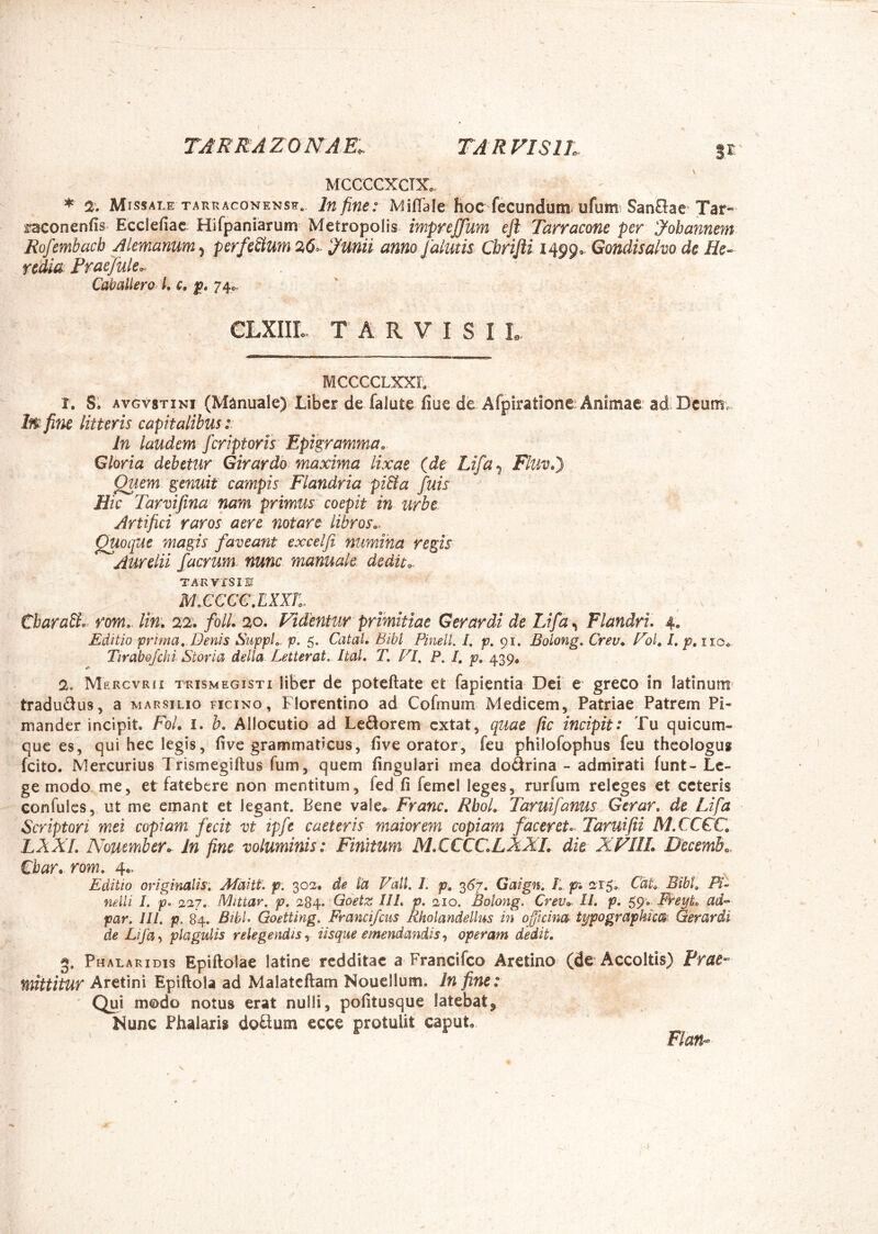 TARRA ZO NA E. TAR VISIL 3 r MCCCCXCTX. * 2’. Missale TArxRAcoNENSE. lu fifie: MifTale hoc fecundum^ ufumi SanOae Tar- faconenfis Ecclefiac Hifpaniarum Metropolis impreffum ejl Tarracone per yobannem Rofemhacb Alcmanum^ perfeSium ymii anno Jalutis Chrijli 14990. Gondisaho de He- redia Praejule,. Catallem L c, 74^.. CLXIIL T A R V I S I L - MCCCCLXXL 1. S. AVGV8TIN1 (Manuale) Liber de falute fiue de Afpiratione? Animae ad Dcumv- Iw fine litteris capitalibus i In laudem fcriptorls Epigramma. Gloria debetur Girardo maxima lixae (de Lifa^ Fluvt) Quem genuit campis Flandria pi&a fuis Hic Tarvijina nam primus coepit in urbe. Artifici raros aere notare libros.. Quoque magis faveant excelji nuwJha regis Aurelii faerum, nunc manuale dedit.. TARVXSIE MXCCGXXXL CbaraSl.^ rom.. lin\ folli 20. Videntur primitiae Gerar di de Ltfd^ Flandru 4. Editio prima. Denis Suppi,, p. 5. Catat. Bibi PinelL /. 91. Bolong, Crev. Vol, l, p, iio* Tirabofchi Storia della. Letterat,. ItaL T, VI, P. I, p, 439* 2. Mercvrii TRISMEGISTI liBef dc poteftate et fapientia Dei e greco in latinum» tradudus, a marsilio ficino , Florentino ad Cofmum Medicem, Patriae Patrem Pi- mander incipit. FoL i. b. Allocutio ad Ledorem extat, quae (ic incipit: Tu quicum- que es, qui hec legis, five grammaticus, five orator, feu philofophus feu theologus fcito. Mercurius Trismegiftus fum, quem fingulari mea dodrina - admirati funt- Le- ge modo me, et fatebere non mentitum, fed,fi femcl leges, rurfum releges et ceteris confulcs, ut me emant et legant. Bene vale. Franc, RboL Taruifanus Gerar, de Lifa Scriptori mei copiam fecit vt ipfe caeteris maiorem copiam facer et o. Taruifii M.CCCC, LAXI, N^oumber^ in fine voluminis: Finitum MXCCCLANL die XVIIL Decembo. €bar. rom, 4.. ^ . a Editio originalis: Afaitt. p, 302. de ta Vall. 1. p, 3^7. Gaign: Si f. 215,. CaL Bibi, Fi- nelli I. p> 227. Mittar, p, Goetz III, p, 210. Bolong. Crev.. II, p. ^<^v Freyt, ad- par. 111. p. 84. BibL Goetting, Francifeus Rholandellus in offuinot typographfcm Gerardi de Lifa, plagulis relegendis, iisque emendandis, operam dedit, 3. Phalaridis Epiftolae latine redditae a Francifeo Aretino (de Accoltis) Prae- mittitur Aretini Epiftola ad Malatcftam Nouellum. In fine: Qui modo notus erat nulli, pofitusque latebat. Nunc Phalaris dodum ecce protulit capuL Flan-