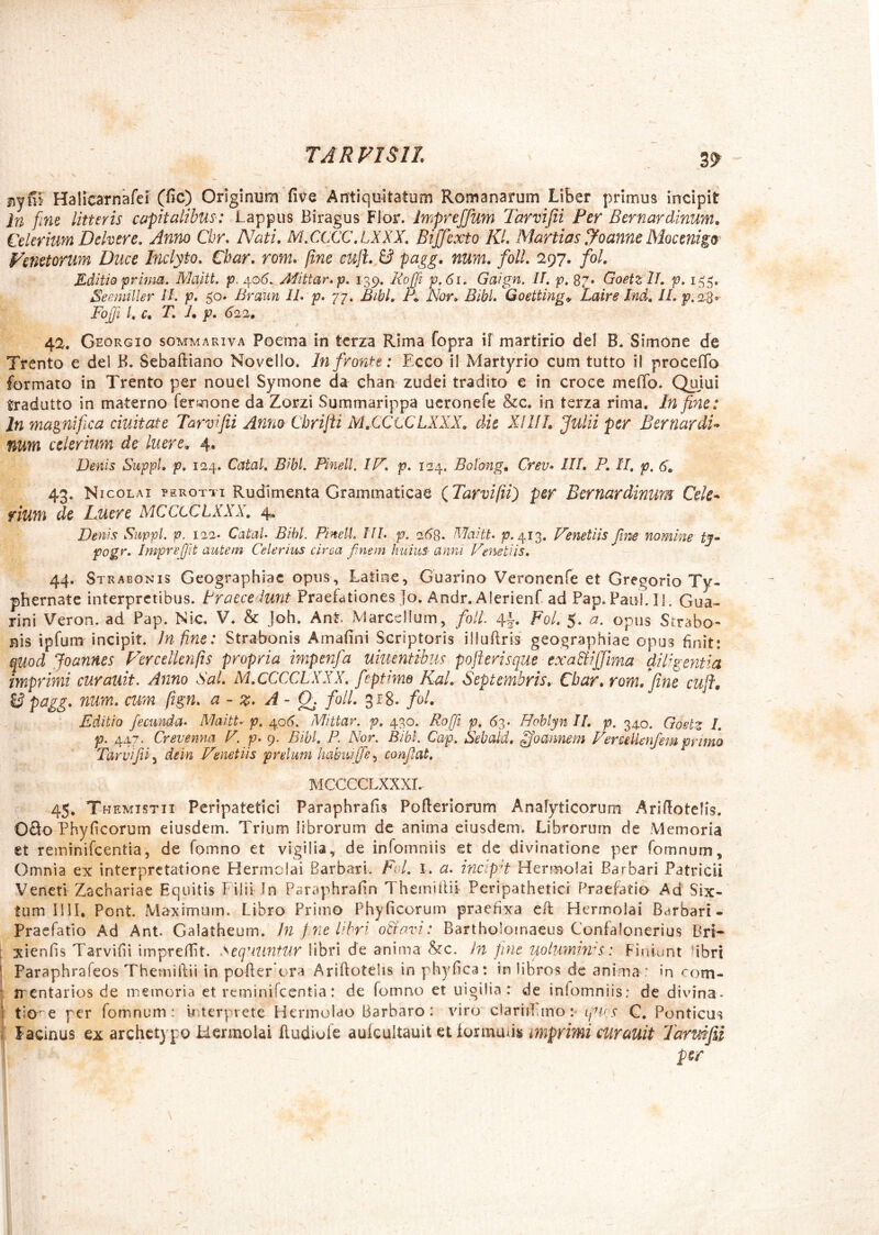 29 jiylil Halicarnafe? (fic) Originum five Antiquitatum Romanarum Liber primus incipit }n fine litteris capitalibus: Lappiis Biragus Flor. ImpreJJiim Tarvifii Per Bernardinum, Celerium Dehere, Anm Cbr, Nati, M,CCCC\LXXX, Biffexto KL Martias bloanne Mocmigo Fenetorum Duce Inclyto, Cbar. rom, fine cuJL & pugg- num. folL 297. fol. Editio prhm. Maitt, p. 40^). Aiittar.p, 139, Ro£i p,6i. Gaign. 11, p, 87» GoetzlL p, 15^5. Seemiller 11. p. 50. Brmm 11* p, 77. Bibl, Nor» Bibi, Goetting^ Laire Ind, ll. FojJi /* c, T, h p. 620., 42. Georgio sommariva Poema in terra Rima fopra if martirio dei B. Simone de Trento e dei B. Sebaftiano Novello. Infirontt: Ecco il Martyrio cum tutto il proceffo formato in Trento per nouel Symone da chan zudei tradito e in croee meflb, Qujui tradutto in materno fermone da Zorzi Suramarippa ueronefe &c. in terza rima. In fine: In magnifica duitate Tarvifii Anno Chrijii MXCtCLXXX» dk XIllL Julii per BernardU num celerium de luere, 4. Denis Suppi, p, 124. Catat, Bibi. Pineti. IJX, p, 124. Botong, Crev* lU, P, II, p. 6, 43. N icoLAi ?EROTTi Rudlmenta Grammaticac (^Tarvifii) per BernardinUM Celc^ fium de Luere MCCCCLXXX, 4. Denis Suppi, p. 122. CataU Bibi. PinelL 11L p. 2^8. Maitt. p. 413. Venetiis fine nomine tj* pogr, Impref/it autem Celerius circa finem huius- anni Venetiis, 44. Strabonis Geographiae opus, Latine, Guarino Veronenfe et Gregorio Ty- phernate interpretibus. Praecedunt Praefationes Jo. Andr. Alerienf ad Pap. PauLII. Gua- rini Veron. ad Pap. Nic. V. & Joh. Ant. Marcellum, fioll: 4|-. Fol, 5. a. opus Strabo- nis ipfum incipit. Jnfine: Strabonis Amafini Scriptoris illuftris' geographiae opus finit: quod Joannes Ferceiknfis propria impenfia umentibus poff-erisque exa&ijjlma diPgentia imprimi curauit. Anno Sal, M.CCCCLXXX, fieptime KaL Septembris, Cbar, rom,*fine cuji. ^ n^dm, cum fign, a - z* A - Qj folL 318. fol. Editio fiecunda* Maitt* p. ^06. Mittar, js?. 430. Roffii p, 63* Hohlyn IL p. 340. Gostz L p. 447. Crevenna V. p* 9. Bibi, P. Nor. Bibt. Cap. Sebald, ^oannem FeredUnfiem primo Tarvfii^ iein Venetiis prelum habu{[fe.y confiat, MCCCCLXXXL- 45, Themistii Peripatetici Paraphrafis Pofleriorum Analyticorum Aridotelis. 09o Phyficorum eiusdem. Trium librorum dc anima eiusdem. Librorum de 'Memoria et reminifeentia, de fomno et vigilia, de infomniis et dc divinatione per fomnum. Omnia ex interpretatione Hermolai Barbari. Fol, 1, a. incepi Hermolai Barbari Patricii Veneti Zachariae Equitis Filii Jn Paraphrafin ThemiiUi Peripatheticl Praefatio Ad Six- tum Illi. Pont Maximum. Libro Primo Phyficoruin pracfix:a cfl Hermolai Barbari- Pracfatio Ad Ant. GMalhcuin, Jn f7ie libri oBnvi: Bartholomaeus Confalonerius Bri- ; xlenfis Tarvifii imprefiit. ^eq'iUnfUr libri de anima in Jiue uoiumtyvs: Finiunt fibri ! Paraphrafeos ThemilVii in pofler ora Ariftotelis in phyfica: In libros de anima : in com- ‘ jrentariosde memoria et reminilcentia: de fomno et uigilia: de infomniis: de divina- i e per fomnum : wterprete Hermolao Barbaro: viro clariiTuno :• igiPS C. Ponticus s Facinus ex archetypo Hermolai fludiufe mprimi curmit larmfiii per