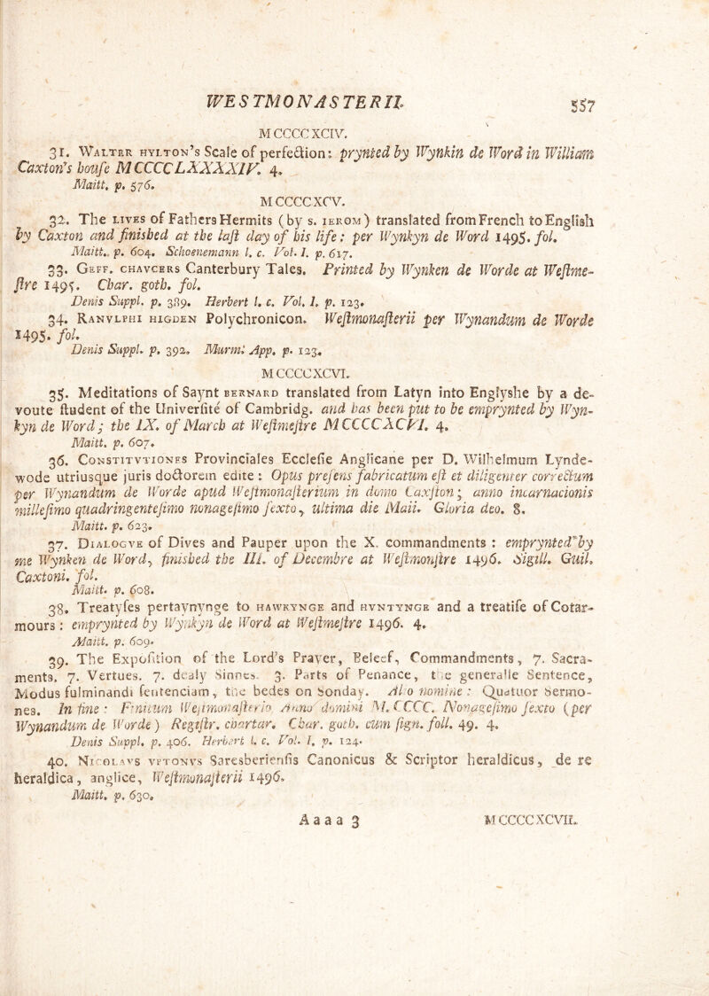 M CCCC XCIV. 31, Walter hylton’s Scale of perfeSion; prynted by Wynkin de Word in William CaxtoWs boufe MCCCCLXXXXIF. 4. Maitt^ p, 5 7 <5, M CCCC XCV. 32^. The LIVES of FathcrsHeroiits (by s. ierom) translated fromFrench toEnglisIi iy Caxton and finisbed at tbe laft day of bis life: per Wynkyn de Word foL Maitt,, p, <504, Schoenemann L c. VoU /. p. 61.7. 53. Geff. chavcers Canterbury Tales. Printcd by Wynhn de Worde at Wejime- flre 149S. Cbar, goth. foL Denis Suppi, p, Herbert l, c. VoU L p. 123. 34. Ranvlphi higden Polychronicon^ Wejlmuafterii per Wynandum de Worde 1495» fol- Denis Suppi, p, 392, Murml App* p- 123^ MCCCCXCVL 35. Meditations of Saynt bernard translated from Latyn into Englyshe by a de» voute fludent ©f the Univeriite of Cambridg. and has been put to be emprynted by Wyn- \ynde Word; the IX* of Marcb at Weflmejire M CCCC AC VI* 4, lilaitt, p. 607. 36. CoNSTiTVTioNES Provlnciales Ecclede Anglieane per D. Wilhelmum Lynde- wode utriusque juris dodorem edite t Opus prefens fabricatum eft et diligenter corretlum per Wynandum de IVorde apud Wejtnionajterium in do?no Laxjton; anno incarnacionis mille fimo quadringeni e fimo mnagejimo fextOy ultima die Maii* Gloria deo. S, Maitt. p, 623. 37. Dialogve of Dives and Pauper upon the X. Gommandments : emprynied^by me de Wordy finisbed tbe IIL of Decembre at Wejknonjire 1496. SigilL GuiL Caxtoni. foL Maitt* p. do8. 38. Treatyfes pertaynynge to hawkynge and hvntynge and a treatife of Cotar- mours: emprynted by Wynkyn de Word at Wejimejire 1496. 4. Aiaitt. p. 6oq.* 39. The Expohtion of the Lord's Prayer, Peieef, Commandments, 7. Sacra» menta. 7. Vertues. 7. de^jly Sinnes. 3. Parts of Penance,, t^'ie generalie Senteocej Modus fulminandi feurenciatn, tac bedes on bonday. Alo nomine: Quatuor Sermo- nes. In tine: Fmiium Wejmonajhrh, a nrry domini MX-CCC. Nonage fimo f exeo {per Wynandum de Worde) Regtilr, cDartar* Cbar. gutb. cum (ign. folL 49. 4, Denis SuppU p. 406, Hirhert U c. Vol. l, p. 124. 40. Ni'oL^vs vrroNvs Saresberiends Canonicos & Scriptor heraldicuSj de re tieraldica 5 anglice, Wejtmonajierii ^49^^ Mmtt, p. 630«