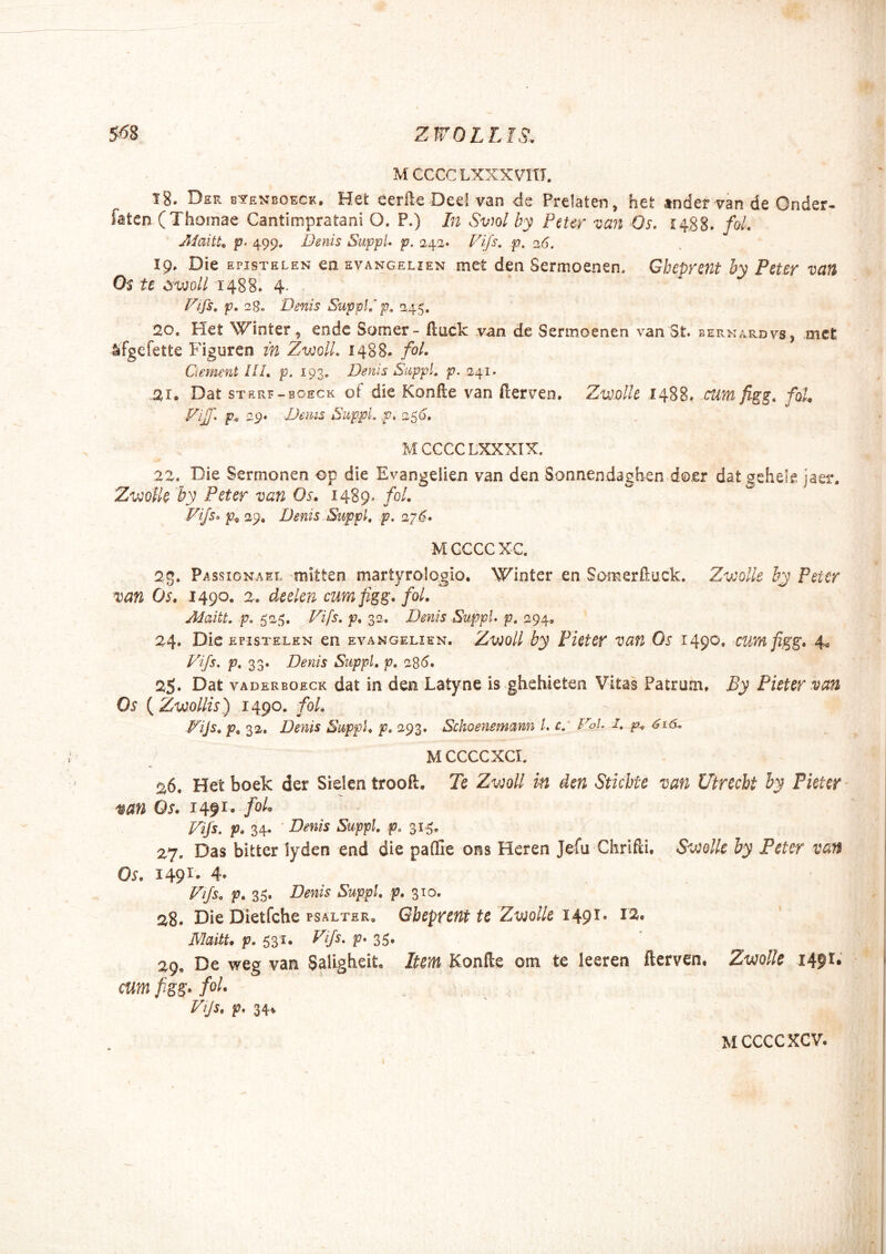 M CCCC LXXXVItI, 18. Der e'?eni!Oeck. Het eerfte Dee! van de Prelaten, het tnder van de Onder- faten (Thomae Cantimpratani O. P.) In Sviol by Peur van Os. S488. fol. Aiaitt^ p. 499. Denis SiippL p. 242« Vip> p. sl6, 19. Die EPisTELEN en evangelien met den Sermoenen, Gbeprmt by Puer van Os te dvjoU I48B» 4. Fifs, p. 28, 'Denis Suppip, 245, 20. Het Winter, ende Somer- iluick van de Sermoenen van 3t. bernardvs, met lifgefette Figuren in ZwolL 1488. foL Gement IIL p. 193. Denis SuppL p. 241. 21» Dat STRRF-BOECK of dic Konile van fterven. ZwdIIc 1488* cum figg, foU 29. Denis Suppi, p, 25(3, MCCCCLXXXIX. 22. Die Sermonen op die Evangelien van den Sonnendaghen doer datgehele jaer. Zvjolh by Peter van Os, 1489. fol, Vijs^ p^ 29. Denis Suppi, p, 27^. M GCCC XC. 2,g. Pa ssioNASL mltten martyroiogio. Winter en Somerfiuck. Zv:olle by Peter van Os, 1490. 2. deelen cumfig^. fol, Adaitt. p. 52f5. Vifs. p, 32. Denis SuppL p, 294, 24. Die EPISTELEN en evangelien. Z-woll by Picter van Os 1490. cumfigg, 4^ Vifs. p, Zo* Denis SuppL p, 285. 25. Dat VADERBOECK dat in den Latyne is ghehieten Vitas Patrum. JBy Puter van Os {Zvjollis) 1490. foL Vijs, p, 32. Denis SuppL p, 293. Schoenemann L c. Vol. i. p, 61S. MCCCCXCI. 26. Het boek der Sielen troofl. Tc Zv^oU in den Stiebte van Utrecbt by Picter van Os, 1491- Vifs. p, 34. ' Denis SuppL f. 315» 27. Das bitter lyden end die pafGe ons Heren Jefu Ckrifli. Svulle by Feter van Os, 149I' 4. Vifs, p, 35. Denis SuppL p, 310. 28. Die Dietfche PSALTER, Gbeprent te ZvioUe 1491. I2. ' MaitU p. 531. I'‘p. V' 35» 29. De weg van Sallgheit, Item Konfte om te leeren fterven. ZmUe 1491.' cum fiss- Zijs. p. 34» MCCCCXCV.