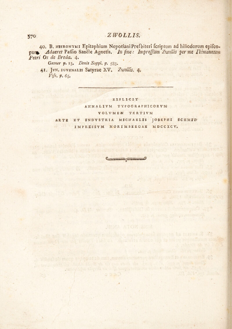 40. B. HIERONYMI Epitaphium NepotianiPrefbiterI fcriptum ad hiliodotum epifcc- pur% Adaeret VdiiTio SanCic Agnctis. In fine: Irnprejfium Zv^ollis per mc JChimannurn J:^etri Os de Breda. 4. ^ ' Gesner Denis Suppk p* 583, 41. JvN, IU VENALIS Satyrae XV, Zv^oUis, 4, Vtjs, f. (55. E X P L I C I T annalivm typographicorvm VOLVMEN TERTIVM AKTW. ET INDV STRIA MICHAELIS 'jOSEPHI S C H M 2 D*