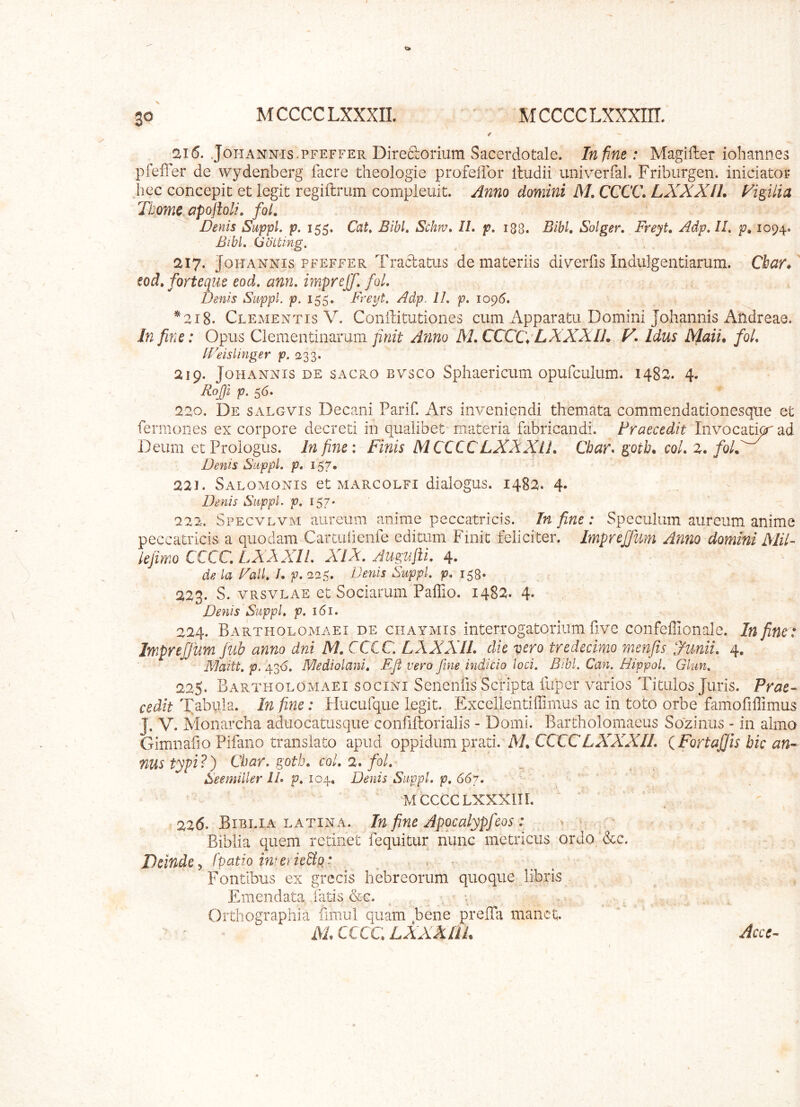 3^ 216. JoHANNis.PFEFFER Direftorium Sacerdotale. In fine: Magifter iohannes pfeffer de wydenberg facre theologie profeflbr itudii univerfal. Friburgen. iniciator iiec concepit et legit regiftrum compleiiit. Anno domini M. CCCC. LXXXIL Vigilia Tbom^apolioli, foL ^ Denis Suppi p. 155. Cat, Bibi Schru» IL p, 188. Bibi Solger. Freyt, Adp, IL p» 1094* Bibi (jotting. 217. JoHANNis PFEFFER Traclatus de materiis di\^erlis Indulgentiarum. Cbar* tod, forteque eod. ann, imprejf. fol. Denis Suppi, p. 155. F/ept. Adp. II. p. 109(3. Cleaientis V. Conilitutiones cum Apparatu Domini Johannis Andreae. In fine: Opus Clementinaruni finit Anno M. CCCC\ LXXXIL V Idus Maii. foi [Deisiinger p. 233. 219. Johannis de sacro bvsco Sphaericum opufculum. 1482. 4. RoJJi p. s6» 220. De salgvis Decani Parif. Ars inveniendi themata commendationesque et fermones ex corpore decreti in qualibet materia fabricandi. Praecedit Invocatio' ad Deum et Prologus. In fine: Finis MCCCC LXXXIL Char* gotb. coL 2. foL Denis Suppi p. 157, 221. Saloaionis et aiarcolfi dialogus. 1482. 4. Denis Suppi p. 157* 222. SpecvevxM aureum anime peccatricis. In fine : Speculum aureum anime peccatricis a quodam Cartuiienfe editum Finit feliciter. ImpreJJum Anno domini MiL lejirrio CCCC. LXXXIL XIX. Augulli. 4. de la Fali /. p. 225. De7Lis Suppi p. 158* 223. S. VRSVLAE et Sociarum‘Paffio. 1482. 4» Denis Suppi p. 161. 224. Bartholomaei DE ciiATAiis interrogatorliim fivc confeflionale. In fine : ImpreJJum Jub anno dni M. CCCC. LXXXIL die vero tredecimo menfis Junii. 4. Maitt. p. 43<S. Mediolani. Ejl vero fine indicio loci. Bibi Can. Hippoi Glun. 225. Bartholoaiaei socini Senenfis Scripta fuper varios Titulos Juris. Prae- cedit Tabula. In fine: Hucufque legit. Excellentiffimus ac in toto orbe famofiffimus J. V. Monarcha aduocatusque confiftorialis - Domi. Bartholomaeus Sozinus - in almo Gimnafio Pifano translato apud oppidum prati. A/. CCCCCAATAT/. {FortaJJisbican-- nustypi?) Cbar. gotb. coi. 2. fol. Seemiller II. p. 104, Denis Suppi p. 667. ’ ' ■ AlCCCCLXXi^ni. 226. Biblia LATINA. In finc Appcalypfcos : ^ > - Biblia quem retinet fequitur nunc metricus ordo ’&c. Deinde y fpatio imeriepips . ^ ' Fontibus ex grecis hebreorum quoque libris Emendata fatis &c. , . ' Orthographia fimul quam bene preffa manet. mxccc.lxxxhl Acce-