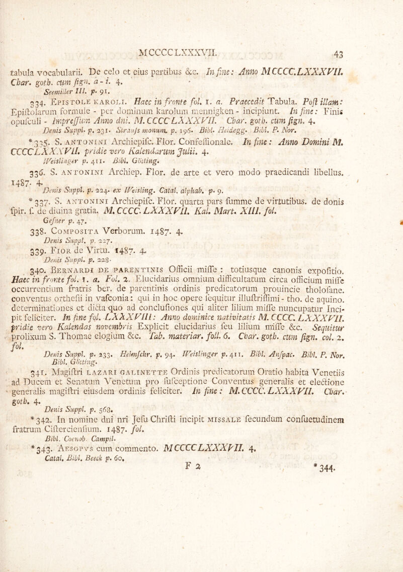 / MCCCCLXXXVIL 43 tabula vocabularii. De celo ct eius partibus &c. In fine: Anno MCCCC.LXXXVIL Cbar. gotb. cum fig». a - i. 4, Seemiiler IlL p» gi, c»34. Epistole KAROLi. Hacc tu frcMfe foL I. a. Praecedit Tshnh, Pofl illam: Epiiloiaram forniule - per dominum karoJum nieriiiigkeii - incipiunt. In fine: Finis opufculi - Impreffum Anno dni. MXCCCLXXXFIL Cbar, gotb, cum fign, 4. Denis Siippl> p, 231. Straujs monum p. 196* BibU rhidegg- Bibi, P, Nor, S. ANTONiiYi Arciliepifc. Flor. Confefiionale. In fmc: Anno Domini M, CCCCLXXXFIL pridie vero Kalendarum Julii, 4. IVeisllnger p, Bibi, Gbiting, 33(5, S. ANTONINI Archiep. Flor, de arte et vero modo praedicandi libellus. I4S7- 4* Denis Suppi, p. -224. ex [Feisling, Catal, alphab, p» 9. ^‘337. S. ANTONINI Arciliepifc. Flor, quarta pars fumme de virtutibus, de donis fpir. f.' de diuiiia gratia, M, CCCC LXXXFII. Kal, MarU XllL fol. Gefner p. 47. 338. Co MPOsiTA Verborum. 1487. 4. Denis Suppi, p. 227. 339. Fior de Vir tu. 1487. 4. Denis SuppL p, 228- 340. Bernardi de PARENTINIS Officii milTe : totiiisque canonis expofitio. Haec in fronte fol, i. a, Fd, %, Elucidariiis omnium difficultatum circa officium miffe occurrentium ffiatris ber. de parentinis ordinis predicatorum prouincie thololane. conventus orthefii in vafconia : qui in hoc opere lequitur illuftriffimi - tho. de aquino. determinationes et di61a quo ad conclufiones qui aliter lilium miffe nuncupatur Inci- pit feliciter. M fine foL LXXXFIli: Anno dominice nativitatis M, CCCC, LXXXFIL pridie vero Kakndas novembris Explicit elucidariiis feu lilium miffe &c. Sequitur t prolixum S. Thomae elogium Ccc, Tab. materiar. foU, 6. Cbar, gotb, cum fign. coi, z. fol. Denis Suppi, p, 233. Helmjchr, p. 94» IVeisVmger p. 411, Bibi. Anfpac. Bibi, P, Nor, Bibi. Gbtting, 34T. Magiffri lazari galinette Ordinis predicatorum Oratio habita Venetiis ad Ducem et Senatum V^enetum pro fufceptione Conventus generalis et eledione ^ generalis magiftri eiusdem ordinis feliciter. In fine: M, CCCC, LXXXFII. Cbar.' gotb. 4. Denis Suppi, p, 568. ^34^^. In nomine dni nri JefiiChrifti incipit missale fecundum confuetudinem fratrum Cifrercienfium. 1487. fol. Bibi, Coenob- Campil, *343. Aesopvs cum commento. M CCCC LXXXFII, 4, Catal, Bibl, Beeck p, 60. F a * 344.