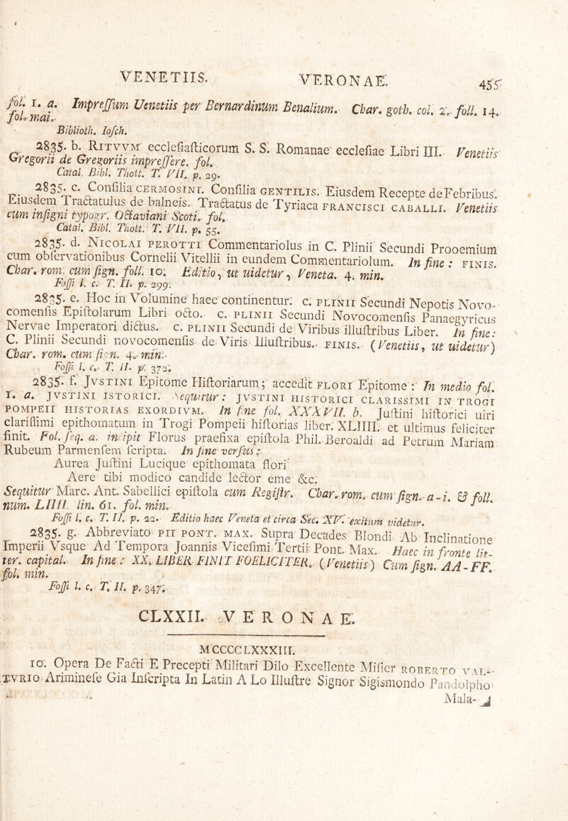 Veronae: 455^ /i' mat Utmtiis perBernardinum Bemlium. Cbar. gotk coi. x. foll. 14. Biblioth, lofch, r. b. Ritvvm' ecclefiafticorum S. SI Romanae' ecdefiae Libri ni. Fcnetiis- We^orit de Gregorm tmprefferc, foL Catal Bibi. ThoU. T. FIB p. 29. T?;.. osiNr. Confilia gentilis; Eiusdem Recepte deFebribus. Eiusdem 1 raaatulusAe balneis. Traftatus de Tyriaca francisci caballi. Fenetiis cum tnfigm typogr, OBamanr Scoti, fol, CataU Bibi Tkott, T. FIl. p, 55, 2835* d. Nicolai perotti Commentariolus in C. Plinii' Secundi Prooemium aim obfervationibus Cornelii Vitellii in eundem CommentarSium. ]« £ rml? Cbar. rom: cum fign. foll. lo: Editioy ut uidctur y Feneta. A. min. Faji L c. T. n. p: 299: haec continentur; c; plinii Secundi Nepotis Novo- comenfis Epiftolarum Libri oao. c. plinii Secundi Novocomenfis Panaeavricus Nervae Imperatori diaus. c. plinii Secundi de Viribus illullribus Liber. In fine ■ C. Plinii Secundi novocomenfis. dcVirisTIlultribus.. finis. {Fcnetiis, ut uidetur) Cbar. rom» cum fien. 4a> mtni^ ^ Foffi l r*. 7! //. p: 372; 2835- f* JvsTiNi Epitome HiRoriarum; accedit flori'Epitome fn medio fof. i. a. JVSTINI isTOBici. Sequitur: jvstini historici clarissimi in trogi POMPEII historias exordivm. In Une fol. XXXFll. b. JuRini hiftorici uiri dariflimi epithomatum in Trogi Pompeii hiftorias liber. XLIIII. et ultimus feliciter finit. Pol. jeq.a. mrtptt Florus praefixa epillola Phil.. 13eroaldi ad Petrum Mariam Rubeum Parmenfem icripta. In fine verfm Aurea Juflini Lucique epithomata flori' Aere tibi modico candide leildor eme &c: Sequitur M^rc. Ant. Sabellici epiftola cum Regijir. Cbar. rom: cunr & fol! num. Lllll lin. 6i. foL min.- j ^ • j - Fuji I c. T. IL p. 22.' Eoiitio haec Veneta et circa-Seci 'XVrexltum videtur 2835. g. Abbreviato- pii pont.- max Supra Decades Blondi. Ab- Inclinatione Imperii Vsque Ad Tempora Joannis Vicefimi Tertir Pont.Max.. Haec in frowe Lh ter. capital. Infms : XX. UBER FINII FOELiCITER., (.Fenetiis-) Cum fign. AA - FF. Coi. min. . Foffi l. c. T.IL p, 347;- CLXXII. cV ERO N A E. MCCCCLXXXIir. 10; Opera De Faai E Precepti Militari Dilo Excellente Milier robf.rto v\r - xvRio. Ariminefe Gia inferipta In Lacin A Lo Illuftre Signor Sigismondo Pandolpjio> iMala» j