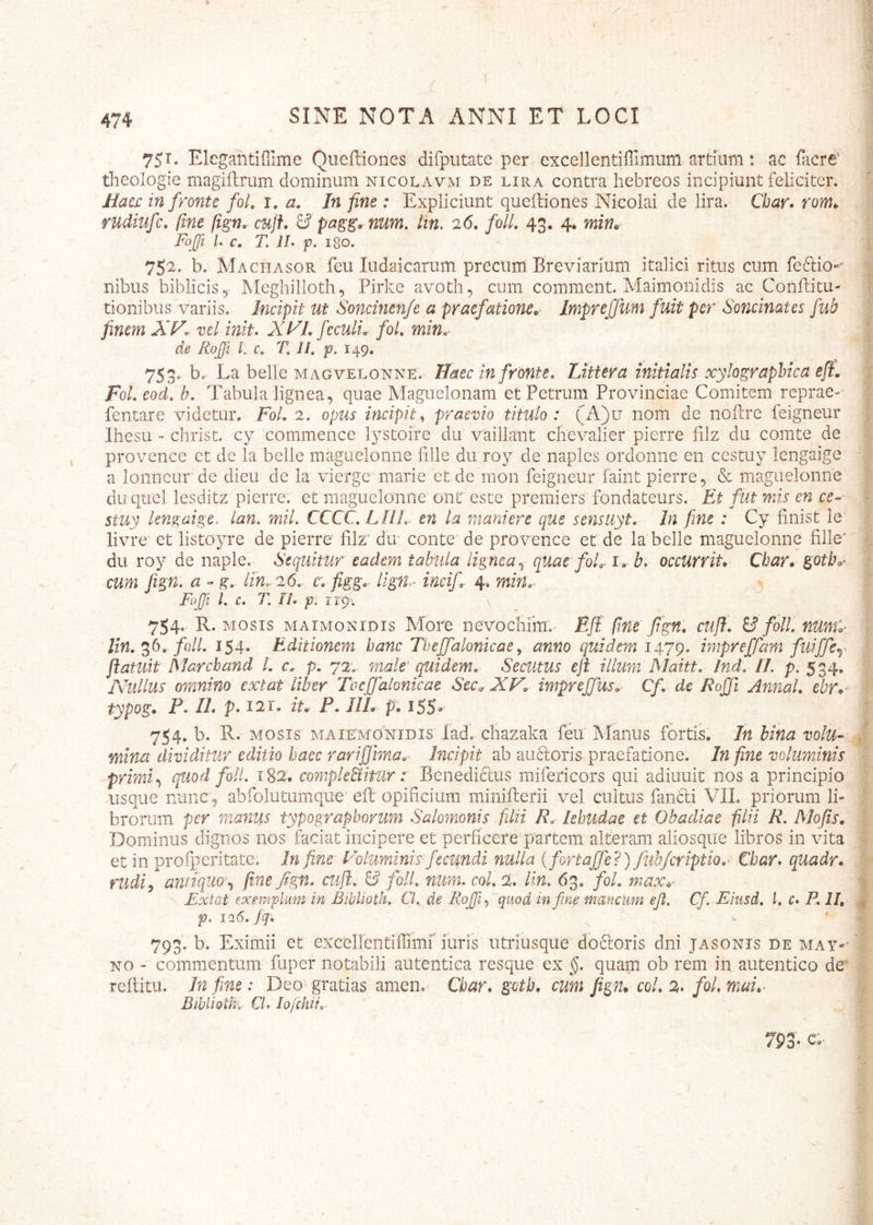 75r. Elegantifiime Queffiones difputate per excellentiffimum artium: ac facre* theologie magiftrum dominum nicolavm de lira contra hebreos incipiunt feliciter. Jtiae£ in fronte foL i. a. In fine : Expliciunt queiliones Nicolai de lira. Cbar. rom^ rudiufc. fine fi^n. cuff. 8* num. Hn, 26. folL 43. 4* wjzw* Foffl L c. T. JL p. ISO. _ 752. b. Machasor feu ludaicariim precum Breviarium italici ritus cum feftio”' nibus bibliciSy Meghilloth, Pirke avoth, cum comment. Maimonidis ac Conftitu- tionibus variis. Incipit ut Soncinenje a pracfationec Imprejfum fuit per Soncinates fub finem A*K. vel init. Xl^L feculi. foL min.- de RoJJi L c. T, 11, p. 149, 753. b. La belle MAGVELONNE. Haecinfronte. Littera initialis xylographica eji, Fol. eod, b. Tabula lignea, quae Maguelonam et Petrum Provinciae Comitem reprae-' fentare videtur. FoL 2. opus incipit^ praevio titulo: (A)u nom de noilre feigneur Ihesu - christ. cy commence lystoire du vaiilant chevalier pierre filz du comte de provence et de la belle maguelonne fille du roy de naples ordonne en cestuy lengaige a lonncur de dieu de la vierge marie et de mon feigneur faint pierre, & maguelonne duqtiel lesditz pierre. et maguelonne ont este premiers fondateurs. Et fut nns en ce-~ stuy lengaige. lan, mil. CCCC. LJIL en la manierc que sensuyt. In fine : Cy finist le' livre' et listoyre de pierre filz’ dir conte'de provence et de la belle maguelonne fille‘ du roy de naple. Sequitur eadem tabula lignea.^ quae foL.i» b. occurrit* Char* goth»^ cum Jign. a »g. lin. 26. c. figg*- lign^^ incif 4. mm.* j;, Fujjl 1. c. T. II. p\ rr9^; 754. R. MOSIS MAIMONIDIS More nevocliim. EJI fine fign: cufi. & foll, numy ' lin. folL 154. Editionem hanc Tbejfalonicae ^ anno quidem 1479. impreffam fuiffcy Patuit Marcband /. c. p. 72.- male' quidem. Secutus ep illum Maitt. /nd. IL p. 534. Nullus omnino extat liber Toeffalonkae Sec^ XF* impreffus. Cf de Bojfi AnnaL Ar*^ typog. P. IL p. 121. iu P. IlL p* iSS- 754. b. R. MOSIS MAiEMONiDis lad. cliazaka feu Manus fortis. In bina volu- mina dividitur editio haec rarifiima.- Incipit ab au6loris praefatione. In fine voluminis primiquod foli. t82. compleBitur: Benedi6lus mifericors qui adiuuit nos a principio usque nunc, abfolutumque eft opificium minifterii vel cultus fancli VIL priorum li- brorum per manus typographovum Salomonis filii R. lehudae et Obadiae filii R. Mofis* Dominus dignos nos faciat incipere et perficere partem alteram aliosqiie libros in vita et in profperitate. In fine Foluminis fecundi nulla ifortajfe?) fub/criptio.- Cbar. qtiadr* riidi^ antiquo.^ fine fign. cufi. & foll. num. coi, % Un. 63. fol. max^^ Extat exemplum in Biblioth, Cl. de Rofii., quod in fine mayicum ejl. Cf. Eiusd. l. c. P. II, p. 10.6. Jq. ^ 793'. b. Eximii et excellentiffimr iiiris utriusque dbftoris dni jasonis de may-' NO “ commentum fuper notabili aiitentica resque ex §. quam ob rem in autentico de^ reftitu. In fine: Deo gratias amen. Char, gotb. cum JigtU coi, 2> fol, mai,^ Biblioth- CL lofchii.