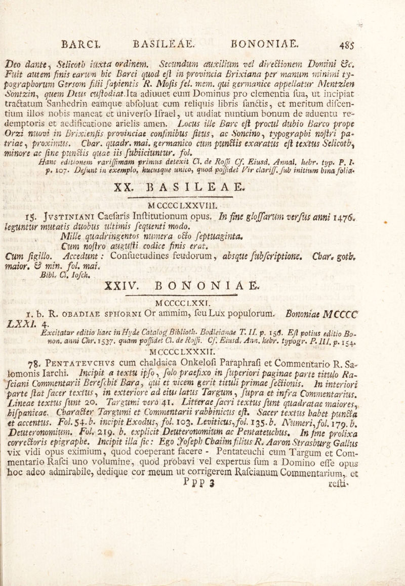 BARCL BASILEAE. BONONIAE. 48J I)eo dante ^ Selkoth iuxta ordinem. Secundum auxilium vel direStionern Domini Fuit autem finis earum bic Barci quod ejl in provincia Brixiana per manum minimi ty- pQ^raphorum Gsrsom filii faptent is R. Mofis fel. mem. qui germanice appellatur Mentzlen Sontzin^ quem Deus cuftodiatdtd. adiiiuet eum Dominus pro clementia fua, ut incipiat traftatum Sanhedrin eamque abfoluat cum reliquis libris fan6lis, et meritum difcen- tium illos nobis maneat et univerfo Ifrael 5 ut audiat nuntium bonum de aduentu re- demptoris et aedificatione arielis amen. Locus ille Barc eji procul dubio Barco prope Orzi nuQvi in Brixlenjis provinciae confinibus Jitus, ac Soncino^ typographi nojiri pa- triae ^ proximus. Cbar. quadr, mai, germanico cum punSiis exaratus eft textus Sclicotb^ minore ac fine pungis quae iis fubiiciuntur. fok Hanc editionem rariffimam primus detexit CL de Rojfi. Cf. Eiusd. Annal. hebr. typ» P. B p* 107. DejMnt in exemplOf hucusque unico, quod pdjjidet Eir clari£'.fub mitium bma folia'* XX, B A S I L E A E. ' - —- - - - ■ ■■•— . M CCCC LXXVIII. IS- JvstiNiANi Caefaris Inffitutiomim opus. In fine glofiarUm verjlis anni 1476^' leguntur mutatis duobus ultimis fequenti modo. Mille quadringentos numera oBo feptuagmta^ Cum nojlro atigulii codice finis erat. Cum figillo. Accedunt: Confuetudines feudorum, ahsque fubfcriptione* Cbar^ goth maior, ^ min. foL mai, BibL Cl, lo/ck, XXIV. BONONIA % MccccLXxr. i. b. R. OBAOIAE sPHORNi Or ammim^ feu Lux populorum. Bononiae MCCCC LXXl. 4‘ Excitatur editio haec inHyde Catatog Bihlioth. Bodleianae T. //. p. EJI potius editio Bo- non. anni Chr. i53‘7. quam poffidet CL de Rojfi, CJ\ Eiusd, Ann. hebr. typogr* P. IU, p» 154. MCCCCLXXXII. n- Pentatevchvs cum chaldaica Onkelofi Pafaphrafi et Commentario R. Sa- lomonis larchi. Incipit a textu ipfo/o/o praefixo in fuperiori paginae parte titulo Ra- fciani Commentarii Berefichif Bara, qui et vicem gerit tituli primae fe&ionis. In interiori parte ftat /acer textus in exteriore ad eius latus Targum, fupra et infra Commentarius. Lineae textus fiunt io, Targumi vero 41. Litterae /acri textus fiunt quadratae maiores^, hifpanieae. CbaraBer Targumi et Commentarii rabhinkus eji. Sacer textus habet punka et accentus. FoL 54. b. incipit Exodus., fol. lo^. LeviticusyfoLi^S-b. Numerffol. 179. B. Deuteronomium, FoL 219. b. explicit Deuteronomium ac Pentateuchus. In fine prolixa correSioris epigraphe. Incipit illa fic: Ego j^ofeph Chaiim filius R. Aarm, Strasburg Gallus vix vidi opus eximium, quod coeperant facere - Pentateuchi cum Targum et Com- mentario Rafci uno volumine, quod probavi vel expertus fum a Domino elTe opus hoc adeo admirabile, dedique cor meum ut corrigerem Rafeianum Commentarium, et P P P 3 telti-