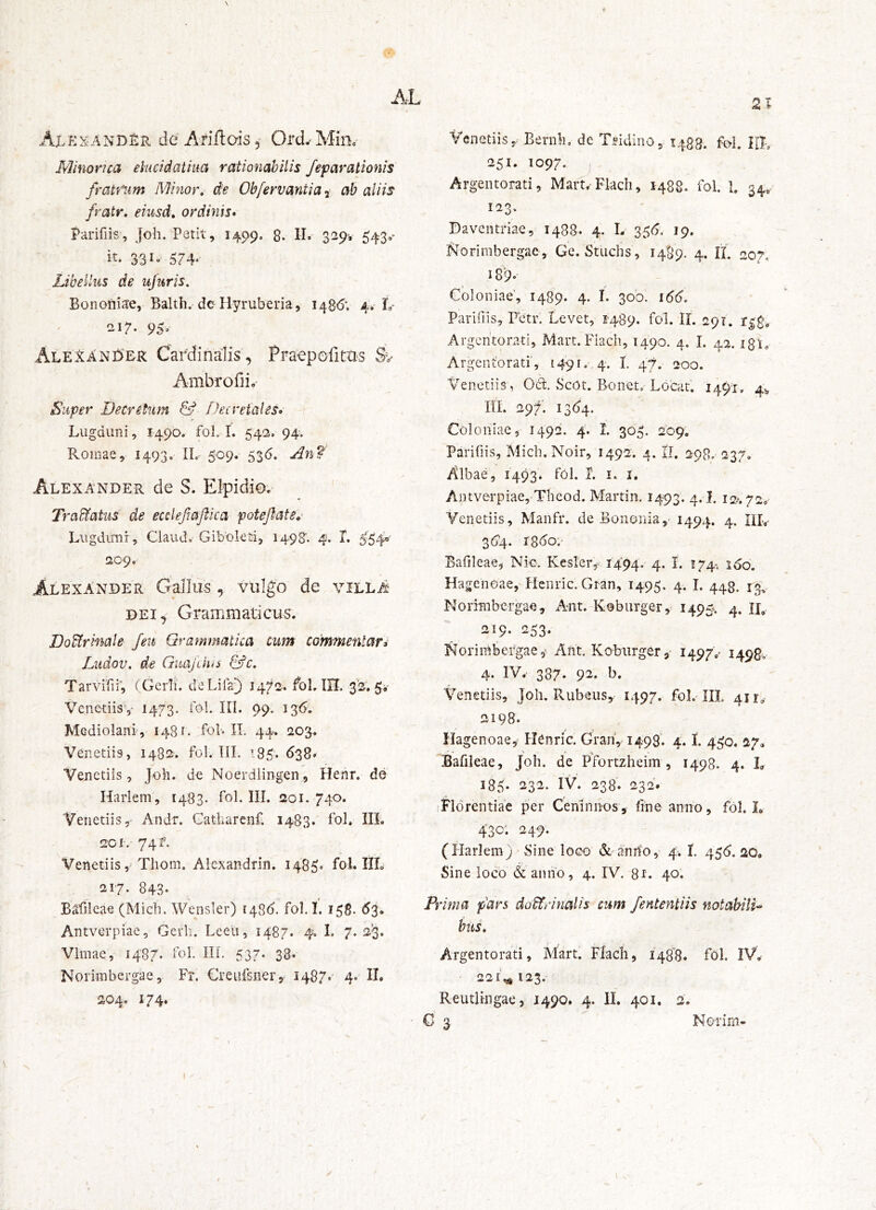 \ 2 Ax^exandEr de AriftaiSj Ord- Minc- Minorica elucidatiua rationabilis feparationis framim Minor, de Obfervantia i ab aliis fratr, eiusd, ordinis» Parifiis, Joh. Petit, 1499, 8. II»- 3^9'» 543,- it- 3-31- 574- Libellus de ujuris, Boiiohi<te, Balth, dc^ Hyruberia, i48<); 4, L- 217- 95» Alexani^er Cardinalis , Praepofims Ambrofii, Super Decretum & Decretales» Lugduni, 1490. fol. I. 542. 94-. Romae, 1493. IL- 509. 536. An? Alexander de S. Elpidio.- Tra&atiis de ecclefiaflka potefttUe,' Lugdimr, Ciaudo Gibokti, 1498'. 4. X. 5-'54« ao9. Alexander Gallus, vulgb de villA DEI, Grammati cus. DoUrmale feu Grammatica ciim commentari Ltidov. de GnajckiS (kfc, Tarvifii; (Gerli. deLilai) 1472. foU IU. 32. 5i' Venetiisv 1473- iol. III. 99. 136'. Mediolani , 1481. foL IL 44. 203. Venetiis, 1482. fol. TII. 135. 638» Venetiis, Joh. do Noerdiingen, Henr. de Harlem, 1483. foh IU. 201. 740. Venetiis, Andr. Catharenf; 1483. fol. III. 2CI.- 74 f. VenetiisTliom. Alexandrin. 1485« fol. IIL 217. 843- B^fileae (Midi. Wensler) 1435. fol. I. 158. 53. Antverpiae, Gerh. Leeu, 1487. 4. L 7. 2^3. Vlmae, 1487. fol. IIL 537. 38» Norimbcrgae, Fr. Creufsner, 1487* 4. II. 204. 174. Venetiis,. Bernh, de Tddino, 1483. R>1. RL 251. 1097. ^ Argentorati, Mart.Fladi, 1488. fol. 1. 34,. 123. Daventriae, 1488. 4. L 35<5. 19. Norimbergac, Ge. Studis, 1489. 4. IL 207, 18'9- Coloniae, 1489. 4. L 300. \66. Parifiis, Fctr. Levet, 1489. fol. IL 291. Argentorati, Mart.Fladi, 1490. 4. I. 42. igL Argentbratr, i49io' 4. I. 47. 200. Venetiis , Od. Scot. Bonet. Locat. 1491, 4^ IIL 297. 13(14. Coloniae, 1492. 4. I. 305. 209. Parifiis, Midi. Noir, 1492. 4. II. 298. 237. Albae, 1493. fol. X. i. i. Antverpiae, Tbeod. Martin. 1493. 4. I. 12/. 72,' Venetiis, Manfr. de Bononia5^ ^494* 4. IIL 36'4. iSdo.' Bafileae, Nic. Kesler,- 1494. 4- I* J74- ^60. Hagenoae, Henric. Gran, 1495. 4. I. 443. 43. Norimbcrgae, Ant. Koburger, 1495^ 4. IL 219. 253. Norimbergae,‘ Ant. Kobiirger,' 1497.^ 1498V 4. IV. 387* 92. b. Venetiis, Joh. Rubeus, 1497. fol. IIL 411,- 2198. Hagenoae, Henric. Gran, 1498. 4. L 4^0. 27» Bafileae, Joh. de PYortzheim , 1498. 4. L 185- 232. IV. 238. 232. iFldrentiae per Ceninn-os, fme anno, fol. L 430; 249. (Flarlem) Sine loco &anrfo, 4’. I. 455.20. Sine loco & aiiiio, 4. IV. 81. 40. Prima pars doctrinalis cum fententiis notabili^ buL Argentorati, Mart. Flach, I48”8. fol. IV. ' 221,^123. Reutlingae, 1490. 4. II. 401. 2. Q 5 Nerirn-