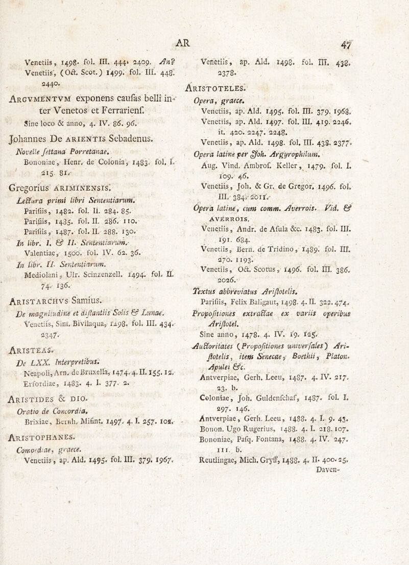 V^enetiis, 1498* fol» 444» 2409. Venetiis', (Od. Scot.) 1499.’ fol.* IIL-448^ ^440. Argvmentvm exponens caiifas belli in- ter Venetos etFerrarienf, Sine loco & anno, 4. 96.' Johannes De arientis Sebadenus. Novelle fettana Porretcinae', BoiioniaeV Henr, de Colonia 3 1483^ fob 215. 81»' Gregorius' ariminensisI Lediuira primi libri Sententiarum» Parifiis, 1482I fol. Ii. 284. 85* Parifiis, 1485. fol. II. 285. ' 110, Pariliis ,- 1487.'fol. IL-288. 130.' In libr, 1, & //.' SeMentiaYum»^ Valentiae,' 1500. fol. IV. 62. 35. In libr, IL Sententiarum, Mediolani, Uir. Scinzenzell. 1494. fol, H, 74= 135. Aristarchvs Samius. De magnitudine et diJfantiisNotis & Limae, Venetiis, Sini. Biviiaqua, 14.98. fol. III. 43 2347, AristeasV De LXX. Interpretibus'^ Neapoli, Arn. deBruxelfa, i474'.4JL 155, Erfordiae, i483‘ 4* i* 377- 2. Aristides & dio. \ Oratio de Concordia, Brixiae, Beinh. MidnU 249/. 4.1. ii57. los.^ Aristophanes. Comoediae, graece, Venetiis, ap. Aid. 1495. fol. III. 379. 1957. 47 Venetiis, ap. Aid, 2498. fol. III. 438. 2378. Aristoteles. -\ Opera, graece, Veiictiis, api Aid. 149^. fol. III. 379. 1968^ Venetiis, ap. Aldi 1497. fol. III. 419. 2245, it. 420. 2247. 2248. Venetiis, ap. Aid. 1498. fol. III. 43S. 2377, • Opera latine per ffoh, Argyrophilum, Aug. Vindo Ambrof. Kellcr 1479. fol. 1. 109.' 46. Venetiis , Joh. & Gr. de Gregoff 1495. foll IIL'384s-‘i^oii> >7 * ^ , ' ' ' ' Opera latine', cum comm, Averroisn Vid, & , AVERROIS. Venetiis, Andr.' de Afula &c. 1483. fol. III. . 191. 684. Venetiis,- Berii. de Tridino,’ 1489.' fol. IIL 270.1193* Venetiis, 06t, Scotiis1495. fol. IIL 385. 2025.' r* ; ■ -f Textus abbreviatus Arijlotelis, Parifiis, Felix Baligaut, 1498. 4. II. 322.474, IPropofItiones extrariae ex variis operibus Arijiotel, Sine anno, 1478^ 4. IV.' 19. I25.- Aufforitates (^Propbjitiones umverfates') ArL Jfbtelis ^ item Senecae Boethii i- Platon» Apulei &c. Antverpiae, Gerh. Leeu, 1487. 4. IV. 217, 23. b. Coloniae^, Joh. Guldenfchaf, 1487. fol. I. 297. 145. Antverpiae, Gerh. Leeu, 1488. 4. I. 9* 43. Bonon. Ugo Rugerius, 1488. 4. I. 218.107. Bononiae,- Pafq. Fontana, 1488. 4* IV. 247. III.. b; Reutlingae, Mich, Grylf, 1488» 4» K’ 4oo» 25. Daven-