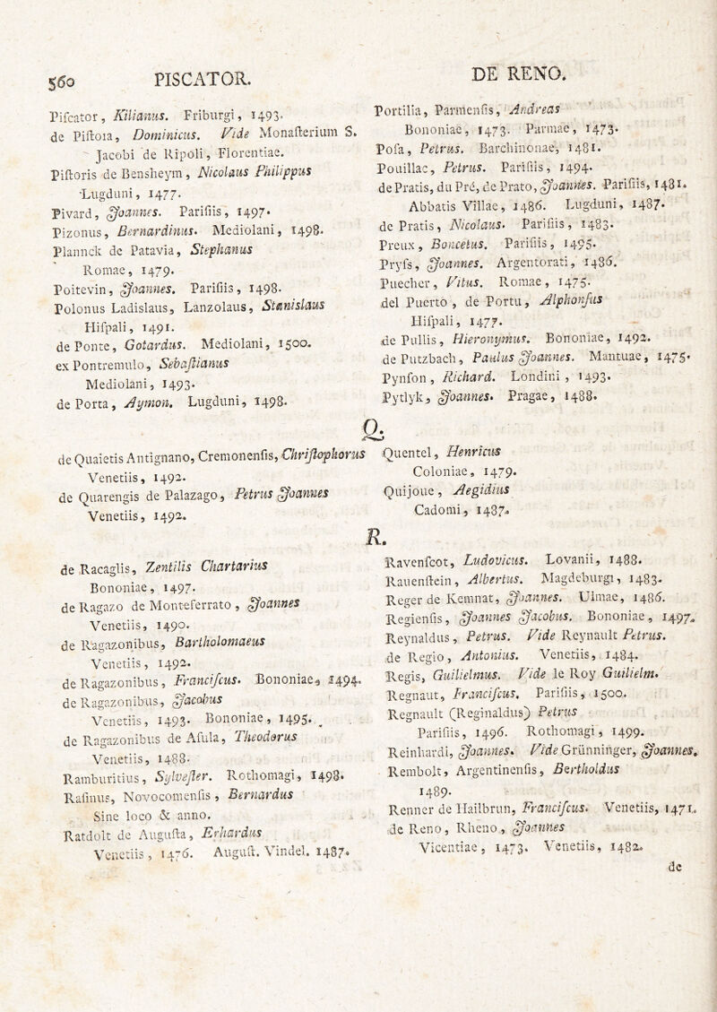 550 PISCATOR. Pifcator, Kilianus. Fribiirgi, 1493* de Piftoia, Dominicus, Vide MonaOrerium S. Jacobi de Ripoli, Florentiae. Piftoris de Bensheym, Nicolaus Fhilippus •Lugduni, 1477. Pivard, ffounnes. Pariliis, 1497. Pizoniis, Bernardinus. Mediolani, 1498. Plannck de Patavia, Stephanus Pvomae, 1479. Poitevin, ^aannes, Parifiis, 1498. Polonus Ladislaus^ Lanzolaus, StsinisldM Hifpali, 1491. de Ponte, Gotardus. Mediolani, 1500. ex Pontremulo, Sebajlianus Mediolani, 1493* de Porta, Flymon, Lugduni., 1498. S de Quaietis Antignano, Cremonenfis, Chrijlcrphorus Venetiis, 149^* de Quarengis de Palazago, Petvus ^ocinues Venetiis, 1492. de.Racaglis, ZentHis Chartarius Bononiae, 1497« de Ragazo de Mont^ferrato , ^oannes Venetiis, 1490. de Ragazonibus, Bartholomaeus Venetiis, 1492. de Ragazonibus, Francijcus» Bononiae^ 149 de Ragazoriibus, ^acobus Venetiis, 1493- Bononiae, 1495. ^ de Ragazonibus de Afula, Theodorus Venetiis, 1488- ^ Rainbiiritius, Si^lveper. Rothoinagi, I49B» Rafinus, Novocomenfis , Bernardus Sine loco & anno. Ratdolt de Augufta, Erhardus Venetiis, t47<J* Augviil. \ indel. 1487» DE RENO. VoYtWh^ Andreas Bononiae, 1473. Parmae, 1473* Pofa, Petrus, Barchinoiiae, 1481. Pouillac, Petrus, Parifiis, 1494. de Pratis, du Prd, de Prato, Parifiis, 1481* Abbatis \nilae, 1486. Lugduni, 1487» de Pratis, Nicolaus. Parifiis, 1483» Preux , BonceUis, Parifiis, 1495* Pryfs, goannes, Argentorati, 1486. Puecher, Vitus, Romae, 1475* dei Puerto , de Portu, Alphonfus Hifpali, 1477. de Pullis, Hieronymus, Bononiae, 1492. dePutzbach, Paulus ffoannes. Mantuae, 1475« Pynfon, Richard. Londini , 1493. Pytlyk, ^oannes* Pragae, .1488. $ Quentel, Henrtcus Coloniae, 1479. Quijoue, Aegidius Cadonii, I437.^ R. Ravenfeot, Ludovicus, Lovanii, 1488» Rauenftein, Albertus, Magdeburgi, 1483. Reger de Keiniiat, Ulmae, I48d. Regienfis, ^oannes ^acohus, Bononiae, 1497^ Reynaldus, Petrus, Vide Rcynault Pttvus, ;de Pveglo, Antonius. Venetiis,, 1484. Regis, Guilielmus. Vide le Roy Guilielnu Regnant, Prancifeus, Parifiis, 1500. Regnault (Reginaldus) Petrus Parifiis, 1496. Rothoinagi, 1499. Reinhardi, ^oannes. Vide Griinninger, 0oannes^ Rembolt, Argentinenfis, B^rtholdus 1489- Renncr de Hailbrun, 'Francifeus. Venetiis, 1471,. dePveno, Rheno, ^oames Vicentiae, 1473. Venetiis, 1482. dc