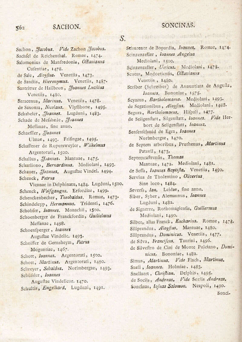 SONCINAS. Sadion, ^acobus. Vide Zachon ^acobus. Sachfel de Reiclienthal. Romae, 1474. Salomonius de Manfredonia, O^avianus Cufentiae, 1478. de Sale, Aloyftus* Venetiis, 1473. de Saiidis, Hieronymus. Venetiis, 1487* Santritter de Hailbron , ^oannes Lucilius Venetiis, 1480. Saracenus, Marinus» Venetiis, 1478. de Saxonia, Nicolaus. Vlyffibone, 1495* Schabeler, ^oannes. Lugduni, 1483. Schade de Melshede, ^jannes Meffanae, fme anno. SchaelFiCr, ^'oannes Ulmae, 1493. Frifingae, 1495» ScliafFener de Ropersweyler, WilPielmus Argentorati, 1500. Sebalius, gjannes» Mantuae, 1475^ Scbaiiiono, Bernardinus. Mediolani, 1493. Schauer, ffoannes» Auguftae Vindel. 1494. Schenck, Petrus Viennae in Delphinatu, i484* Lugduni, 1500. Schenck, IVolfgan^us. Erfordiae, 1499. Scheiickenbecher, Theobaldus, Romae, 1473* Schindeleyp, Hermannus, Tridenti, 147^» Schobfer, loannes. Monachii, 1500. Schoenbcrger de Franckfordia, Ctuilielmus Meflanae , 1498. Schoenfperger, loannes Auguftae Vindelic. 1493. Schoiffer de Gernsheym, Petrus Moguntiae, Schott, loannes. Argentorati, 1500. Schott, Martinus. Argentorati, 1490. Schreyer, Sebaldus. Norimbergae, 1493. SchiUsler, loannes Auguftae Vindelicor. 1470. Scluiltis, Engelhard. Lugduni, 1491. Stliurcncr de Bopardia, loannes^. Romae, 1474» Scinzenzeller , loannes Angelus Mediolani, 1500,. Soinzenzeller, Uiricus. Mediolani, 1473* Scotus, Modoetienfis, OPiavianus Venetiis , I480. Scriber (Schreiber) de Annuntiata de Augiiftas loannis, Bononiae, 1575. Scyazus, Bartholomaeus. Mediolani, i493* de Segati.onibiis , Aloifjius. Mediolani, 1488* Segura, Bartholomaeus. Hifpalii i477- de Seligenftatt, Silgenftatt, loannes. Fide Her- bort de Seligenftatt, loannes, Senfenfchmid de Egra, loannes Norimbergae, I470. de Septem arboribus, Pruthenus, Martinus Patavii, 1473. Septemcaftrenfis, Thomas Mantuae, 1472. Mediolani, 1481. deSefta, loannes Baptijla. Venetiis, 1490, Servius de Tholentino , OHverius^ Sine loco, 1484. Severfs, lan. Leidae, fme anno. Siber, Syber, Alemaiinus, loannes Lugduni, 1482. de Signerre, Rothomagienfis, Giiillermus Mediolani, 1490. Silbcr, alias Franck, Eucharkis. Romae, 147^ Siliprandus, Aloyjius. Mantuae, 1480. Siliprandiis, Dominicus. Venetiis, 1477. de Silva, Frandfcus. Taurini, 1496. de Silveftro de Cini de Monte Pulciano, Domi niciis^ Bononiae, 1482. Simus, Martinus. Fide Flach, Martinus. Snell , loannes. Holmiae , 1483» Snellaert, Ckrijllan. Delphis, 1495« de Sociis, Andreas. Fide Sozns Andreas, Soncinas, lofiias Salomon. Neapoli, 1490. Sonci-