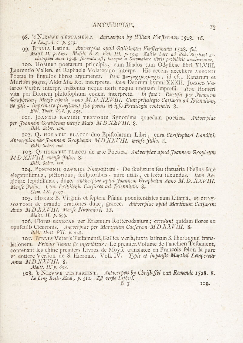 ANTVERPIAE» p8. ’t Nievwe testament. Antwsrpen by Wilkm Vorjlerman ijaS. i5. Le Long, l. c p. 579. 99. Biblta Latina. Antverpiac apud Guilelmum Vorftermann 1528. foL Maltf. II. p.6^7. . M^/cZr. B. S. FoL III. p- 194: Editio haec ad Boh. Stephani ar- chetypum anni 1528. formata eJI, ideoque a Sotomaiore libris prohibitis annumeratur. 100. Homeri poetarum principis, cum Iliados tum Odyfleae libri XLVllL Laurentio Vallen. et Raphaele Volaterano interpr. His recens acceiTere avsonii Poetae in fingulos libros argumenta. Iteni , id eil, Pvanarum et Murium pagna, Aldo^Ma. Ro. interprete. Item Deorum h^^mni XXXI1. Jodoco Ve- lareo Verbr. interpr, haftenus neque uerli neque unquam impreili. Item Homeri vita per Dionem philofophum eodem interprete. In fine : Excufa per yoannem Grapheumq Menfe AfrUi /inno M.D. XXJ^lIi. Cxmpriuikgio Caefareo ad Triennium^ ne quis - imprimere praefumat fub poenis in ipfo Friuilegio contentis, 8. Bibi. Thott, F^il. p. 255. 101. JoANNis RAvisii TEXTORIS Synoiiima quaedam poetica. Afitverpiae per jQannem Grapheum menfe Mato MD XAFIit 8^ Bibi. Schm. iun. 102. Q. HORATII FLAcce duo Epiftolaruiii Libri, cuta Cbriflophori Landini, Antverpiae per Joannem Grapheum MDXXVIII. menfe Julio. 8. Bibi. ScLkv. iu?t. 103. Q. HORATII FLACCI dc arte Poetica. Anfverpiae apud Joannem Grapheum MD ALY Fl i I. menfe Juli0. 8-. Bihl. Scb;v. iun. 104. Pomponii gavrici Xleapalitani - De fcuiptura feu Ratuaria libellus fane elegantiiTimus, pictoribus, fculptoribus - mire utilis, et ledu iucundus. item Ae- glogae lepidillimae, duae, /innierpiae apud Joannem Grapheum Anno M.D. XXFllL Menfe Fulto. Cura Friuikiio Caefareo ad Triennium. 8* Clem. IJC. 90.- 105. Horae B. Virginis et feptem Pfalmi poenitentiales cum Litania, et chry- sos tomi de orando orationes duae, graece. Antverpiae apud Martinum Caefarem Anno MD AXFIJi. Merfe Novembri. 12^. Maitt. il. p. 699. 106. Flores senecae per Erasmum Rotterodamum; accedunt quidam flores ex opufculis Ciceronis. Antverpiae per Martmtm Caefarem MD XXVIlL 8» Bihl. Tb'jtt. FII, p. 248. 107. Bibli A Veteris Teflamenti, Gallice verfa, iuxta latinam S. Hieronymi trans- lationem. Frimiis lomiis fic injcribitur: Le premier.Volume de Panchien Tefliament^ contenant les chinc premiers Livres de Moyfe translatez en Francois felon la pure et entiere Verdon de S. Hierome. VolLlV. Typis et impenfis Martini Lempereuf Anno XID XXVII!. 8. Maitt. Iirp. 698. 108. Nievwe testament. Antwcrpen hy Cbrifloffel van Remonde 1528. 8» Le Long Boek-Zaal, p. 511. BJb verfo Lutherl. B 3 109*