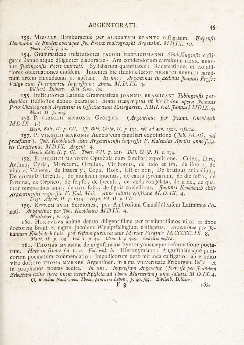 4S , ijg. Missale Hamburgenfc per albertvm krantz caftigatum. Expenfts Hermanni de Emden operaque 'Jo. Priisz chalcograpbi Argentinu MDIX, foL Thott. J^iL p. 30. : 154. Grammaticae Inftitutiones jagobi henrichmanni Sindelhngmjis cafhi- gatae denuo atque diligenter elaboratae - Ars condendorum carminum henr. bebe- Lii Juiimge7ifis Foete laureati. Syllabarum quantitates : Racemationes et exquifi- tiores obferuationes eiufdem. Inuenies hic ftudiofe leclor hExVrici bebelii carmi- nunl artem emendatam et au£lam. In fine: Argcntmae in aedibus Joannis Fryfs: VulgQ ziim Tbiergarten Impreffwn: Amio» M.D.IX. Biblioth. Dilherr» Bibi. Schiv. iun. 155. Inftitutiones Latinae Grammaticae joannis. Brassicani Tubingenfis pae- dotrihae ftudiofius denuo exaratae: denuo tranfcnptus efi htc Codex opera joannis Frus Chalcograpbi Argentini in Officina zum Thiergarten. X11II. KaL Januari XIDIX. 4, Maitt. II, p. 205. 156. P. viRGiLii MARONIS Gcorgica. {Argentinae per Joann. Knobbuch MDIX. 40 Heyn. Edit. II. p. CII. Cf. Bibi. Chrift. II. p. 133. ubi ad ann. 1508. refertur. 157. P- VIRGILII MARONIS Aeiieis ^cum familiari expofitione Cjob. Schotti.^ qui praefatur). Job. Knoblauch ciuis Argentinenfis imprefiit V. Kalendas Aprilis anno falu- tis Cbrifiianae AID IX. Argent. 4. Heynii Edit. II. p. Cl. Thott. T^Il. p. qot* Bibi. Chrifi. II. p. 134. 158. P. VIRGILII MARONIS Opurcula cuiti familiari expofitioiie. Culex, Dire, Aethna, Cyris, Moretum, Ortulus, Vhr bonus, de ludo et ira, de liuore, de' vino et Venere, de littera y. Copa, Rofe, Eft et non, De etatibus animalium, De erumnis Herculis, de mufarum inuentis, de cantu fyrenarum, de die fefto, de fortuna, de Orpheo, de feipfo, de fpeculo, de vlida Congelata, de iride, de qua- tuor temporibus anni^ de ortu folis, de fignis coeleftibus. Joannes Kriobloucb ciuis Argentinenfis imprejjtt V. Kal. Aiai. Anno Jalutis crijiiane AI.D.IX. 4. Freyt. Adpar. II. p. 1344. Heyn. Ed. IL p. Cll. 159. Effrem SYRI Sermones, per Ambrofium Camaldulenfem Latinitate do- nati. Argentinae per Job. Knobloucb MDIX. 4. li^eishnger199.  160. Hortvlvs anime denuo diligentiffime per preftantifllmos Viros et dnos doftorem Brant et mgrm Jacobiim WympfFelingiurn caftigatus. Argentinae per Jo^ bannem Knobloucb finit, poli feftum puripeattonis ADriae Virginis AI.CCCCC.IX. 8. Ma'tt. // p. 198. Ind. /. p 44. Clem. l. p. 349. ColleBio nopra. 161. Thomas mvrner de auguftiniana hyeronymianaqiie reformatione poeta- rum. Haec in frome foL \. n. Fol. eod. b. Hieronymiana : Auguftinianaque pudi- corum poematum commendatio : Impudicorumi uero miranda caftigatio : ab erudito viro doftore thoma. mvrner Argentinen. in alma vniverficate Friburgen. Ie6la : et in prophanos poetas aedita. In fine: Impreffum Argmtine {foruffe per Joannem ISebottum cuius circa finem extat Epijhla ad Tbom. Xlurnerum) anno /alutis. MH.IX. Cl. IVaidau Kacbr. 'von Ibom. Xlnrners Leben p. /^o,fqq. Bihliotb. Dilberr. F 3 i6z.