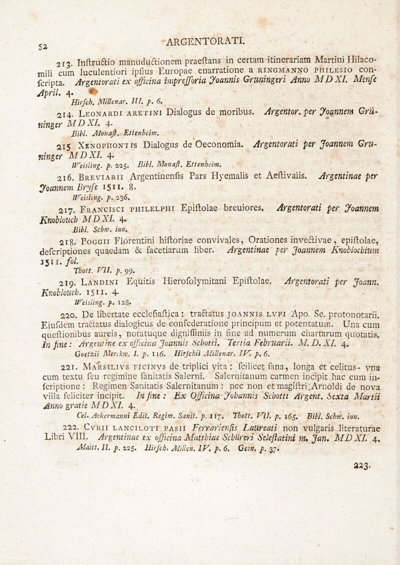 52 a I”. Inftruftio manuduaionem praeftans in certam-itinerariam Martini Hilaco- mili cum luculentiori ipfius Europae enarratione a ringmanno philesio con- fcripta. Arstntoroti ex officina impreffioria 2^oannis Gruningeri Anno MDXI. Mcnfe April. 4. Hirfch. MiUenar. III. p. 6. 214. Leonardi aretini Dialogus de moribus. Argentor, per yoannem Gru- ninger MDXI. 4. Bihl. Jdonajl, Ettenheim, 21^ Xenophonti^s Dialogus de Oeconomia. Argentorati per Joannem Gru- ninger MDXL 4» ll^eisling. p, 1225. Bibi, Monafi, Ettenheim, ai6. Breviarii Argentinenfis Pars Hyemalis et Aeftivaiis. Ar^entinae per joannem Bryfe iSn* 8. IFeisling, p. 236. 217. Francisci philelphi Epiftolae breuiores. Argentorati per joannem Knobloucb MDXL 4. Bibi. Schrv, iun, 218. PoGGii Florentini hilloriae convivales, Orationes inve6tivae, epiftolae, defcriptiones quaedam & facetiarum liber. Argentinae' per Joannem Knoblochium foL Thott. VIL p. 99. 219. Landini Equitis Hiefofolymitani Epiftolae. Argentorati per Joann, Knobloucb. 1511* 4* It^eisling. p, 128» 220. De libertate ecclefiaftica: tranatus joannis lvpi Apo. Se. protonotarii. Eiufdem traclatus dialogicus de confederatione principum et potentatum. Una cum qiieftionibus aureis, notatuque digniffimis in fine ad numerum chartarum quotatis. In fine: Argmtme ex officina Joannis Sebotti. Tertia Februariis M. D, XL 4. Coetzii Menkw. /, p. 116. JBirJchii Milhnar. p, 6. 221. Mars‘Ilivs ficinvs de triplici vita: fcilicet fana, longa et celitus- vna cum textu feu regimine fanitatis Salerni. Salernitanum carmen incipit hac cum in- feriptione : Regimen Sanitatis Salernitanum : nec non et magiflri^ArnoIdi de nova villa feliciter incipit. In fine: Ex Officina Jobannis Schotti Argent, Sexta Martii Anno gratie M D XL 4. Ce/. Ackermanni Edit. Regitn, Sanit. p. I17, Thott. FU, p^ Bihl. Schw. iun. 222. -CvRii LANciLOTi PAsii Ferrarienfts Laureati non vulgaris literaturae Libri VIII. Argentinae ex officina Mattbiae Scburcri Selejiatini Ttu Jan* XID XL 4,