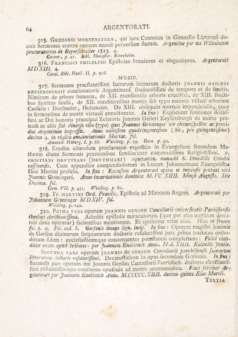 <315. Gregorii morgenstern, qui iura Canonica :n Gimnafio Liptzcnfi do- cuit Sermones contra omnem mundi peruerfum ftatum. ArgmUM ptr me ^Pilbtlmwn procuratorem de Ropcrfcbwiler 4- Gfi«er,». 4f. Bibi. Monafter. Ettsnheim. 316. Francisci philelpiii Epiftolae breuiores et elegantiores. Argentorati MDXlh. 4- Catai. Bibi. Pinell. II. p. aod. MDXIV. 317' Sermones praellantiflimi facrarum literarum docloris joannis gaileri ■KEYSERSBERGII concionatoris Argentinenf. fruauofiilimi de tempore et de fanetis. Nimirum de arbore humana, de Xll. excellentiis arboris crucifixi, de XIII. fruai-' bus Spiritus fanai, de XII. conditionibus mortis fub typo maioris villani arborum Caefaris; Dorfmeier,’Holzmeier. De XIII. oblequiis mortuis impendendis, quae in fermonibus de morte virtuali anneauntur. In fine : Expliciunt fermones doaif- fimi ac Dei honoris praecipui Zelatoris Joannis Geileri Keyfersbergii de morte pre- tiofa ac aliis fub diuerfo tibo (typo) quos Joannes Gruninger vir cirairrfpcBus ac provi- dus Argefitinae imprcflit.! Asino millcjimo quadringentejimo pro cpiitigetitcjimoy decimo 4. in vigilia annunciationis Mariae, 'fol. Xoioenit. Friburg. i. p. 8(5. tisling. p. 89, Gesn. p. 50. 318. Erudita admodum preclaraque expofitio in Evangelium fecundum Ma-' theum diuini Sennonis praeconibus familiaritate commodiflima Religiofiflirai. f. crtstiani 'Drvtinari fdrvthmarii AqAitaiiicn. motiacbi S. hencdiBi Cenobii cajjinenfis. Cum appendice compendiolorum in Lueam Johannemque Euangelillas DJui Martini prefulis. In fine : Excufum Argentm^aci opera et impenjis probati viri joannis Gruningeri. Xnno incarnationis dominice M. GC. XIIII. Menfe rlugufto. Hic Decima, fol. /'■ Cient, Vil. p, 451. nXeitling. p. 60. 319. Fr. MARTINI Ord. Praedic. Epiftola ad Mironem Regem. Argentorati per J.obannem Gruninger MDXiV. fol. IVdsling, p, 141. 320. Prima pars operum joannis gerson Caticcllctvii vuivef(itatis Payhifienfis 'theologi cbrijiianifmiL Adledis epiflolis miraculorum (que per eius meritum domi- nus deus operatur) facientibus mentionem, Et epithoma vitae eius. Haec in fro?ite foL I. a. Fol, eod. b. Gerfonis imago lign. incij: In fine : Operum magiftri Joannis de Gerfon diuinarum feripturarum dodfcoris refolutilTimi pars prima tratlatus ortho- doxam fidem : ^ecclefiailicamque concernentes poteftatein compledtens : Felici elati- ditUY exitu apud 'iyibotes- pen Joannem Knobloucij Anno, MuLXilli, Kalendis juuiis, Secvnda pars operum joannis de gerson CaYxeliavii paTfhi(ien/ts facnavum l ht er arum do&oris refolutifjimi, Decatoftichon in .opus fecundum Gerfonis.^ In fine: Secunda pars operum dni Joannis Gerfon Cancellarii Parrhifieh. dodtoris cnriftianif- fiini reioiiitilTirriique continens opufcula ad mores accommodata. ^ init feliciter Ar-^ ^entorati per joannem Knobloucb Anno, M,CCCCC,XllIL decimo quinto Klas Martii. . ‘ ' X Tertia