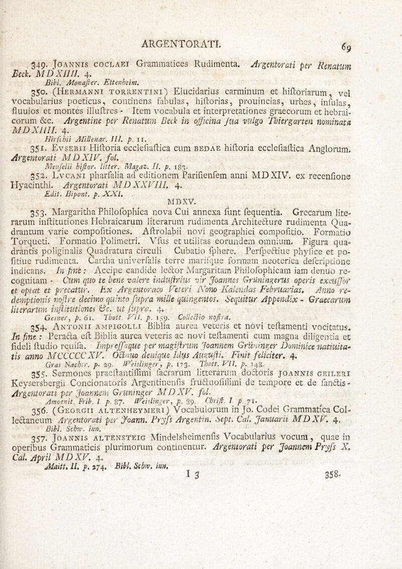 / . 349. JoANNis cocLAEi Graiiimatices Rudimenta, Argentorati per Renatum Bech MDXilll. 4. Bihl. Alonajier, Ettenheim» 350. (Hermanni torrentini) Elucidarius carminum et hiftoriamm ^ vel vocabularius poeticus, continens fabulas, hiftorias, prouincias, urbes, infulas, fluuios et montes illuftres - Item vocabula et interpretationes graecorum et hebrai- corum &c. Argtntlm per Renatum Beck in officina Jua vulgo Tbiergarten nominata MDXllIL 4. Hir fc hi i AliUenar. III. p. 11. _ 35i- Ev sEBii HiRoria ecclefiailica cum bedae hiftoria ecclcfiallica Angloriim. Argentorati MDXIV. fol. Aleiifelii hijior. litter. Magaz, //. p. 183-  352. Lvcani pharfalia ad editionem Parifienfem anni MDXIV^ ex recenfione Hyacinthi* Argentorati MD XXVIIL 4. Edit. Bipont. p. JCJCI, MDXV. 0 0 0- Margaritha Philofopluca nova Cui annexa fiint fequentia. Grecarum lite- rarum inffitutiones Hebraicarum literarum rudimenta Archite6lure rudimenta Qua- drantum varie compofitiones. Aftrolabii novi geographici compofitio. Formatio Torqueti. Formatio Polimetri. Vfus et utilitas eorundem omnium* Figura qua- drantis poliginalis Quadratura circuli Cubatio fphere. Perfpefliue phynce et po- fitiue rudimenta. Cartha univerfalis terre marifque formam neoterica deferiptione indicans. In pne : Accipe candide leclor Margaritam Philofophicam iam denuo re- cognitam - Cum quo te bene valere indujirius vir Joannes Gruningerus operis excujjbf et optat et precatur, Rx Arg emor aco Veteri Nom Kaknclas Februarias» Anno ^re- demptionis fioflre decimo quinto fupra mille quingentos, Sequitur Appmdix - Graecarum literarum inftitutio7ies Sc. ut Jupra, 4« Gesner^ p. 6i. Thott. VH. p. 159. CoIIetlio nofira. v 354. Antonii ampigolli Biblia aurea veteris et novi telfamenti vocitatus.. In fine : Pera6la eil Biblia aurea veteris ac novi teilamenti cum magna diligentia et fideli ftudio reuifa. impreffaque per magiflrum Joannem Gruninger Dominice natiuita* tis anno MCCCCC XV, Ociam denique Idus Atigufti, Finit feliciter. 4. Gras Hach-r. p, 29. iVeisUnga^, p. 173. Thott. VIL p. 148. 355, Sermones praeftantiffimi facrarum litterarum docloris joannis geileri Keysersbergii Concionatoris Argentinenfis fru61uofiffimi de tempore et de fan6tis- Argentorati per Joannem Gruninger XIDXV. fol. ARtocmt, Frib. l p. 87* IVeidinger, p. 39, Chrijj;. I p, Ji» 35^* (Georgii altenUrymeri) Vocabulorum in Jo. Codei Grammatica Coi- leftaneum Argentorati per 'ffioann, Fryfs Argentin, Sept, CaL Januarii MDXP\ 4, Bihl. Schw. itm. ' ^ 357. Joannis altensteig Mindelsheimenfis Vocabularius vocuni, quae in operibus Grammaticis plurimorum continentur. Argentorati per Joannem Pryfs X. CaL April MDXV, 4. Maitt. LL p, 374, BibL 3ebw, iun,