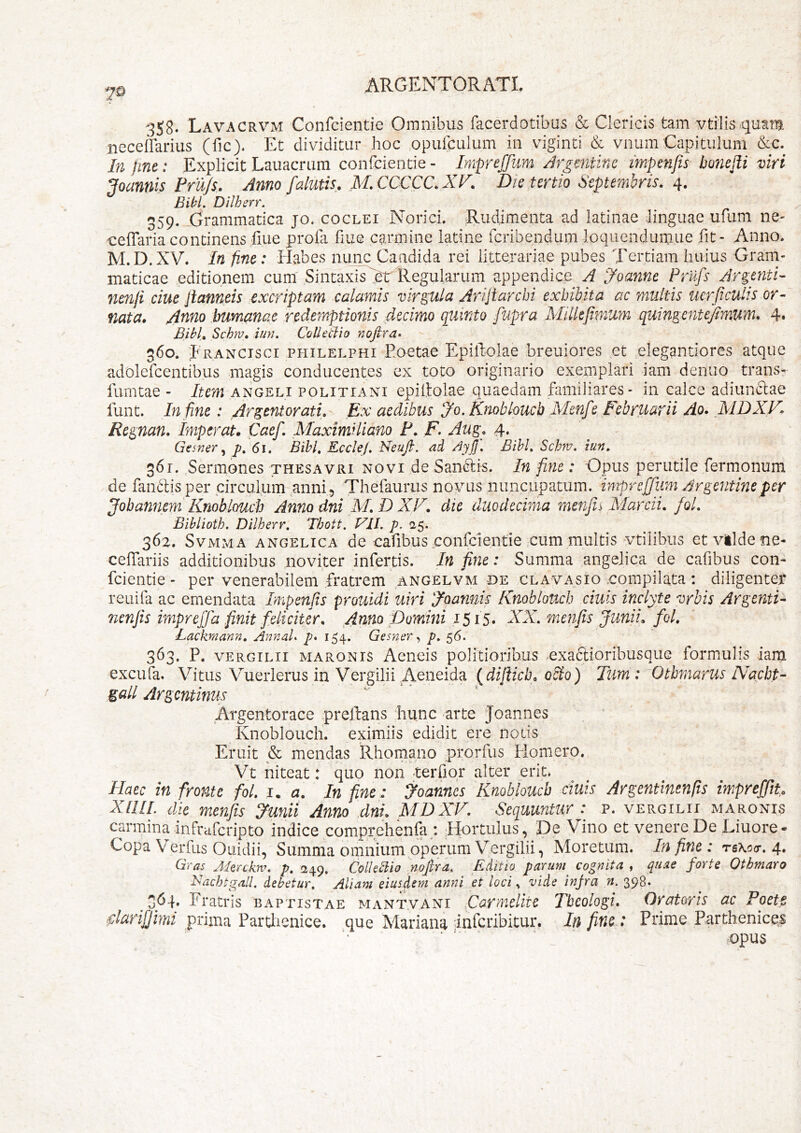 7© 358. Lavacrvm Confcientie Omnibus facerdotibus & Clericis tam vtilis.quam neceffarius (fic). Et dividitur hoc opulculum in viginti & vnumCapitulum &c. In fine: Explicit Lauacrum confcientie - Impreffum /irgcntinc impenfts bonefii viri Joannis Frujs. Anno falutis. M.CCCCC.XF. Die tertio Septembris. 4, Bi(iL Dilherr. 359. Grammatica jo. coclei Norici. ;Rudimenta ad latinae linguae ufum ne- ■ceffariacontinens fiue profa fiue carmine latine fcribenduriiloqiicndumiie fit- Anno. M.D.XV. Infinc: tLabes niinp Caadida rei litterariae pubes Tertiam huius Gram- maticae editionem cum'Sintaxis >r Regularum appendice A yoanne Frufs Argenti- ciue Jiameis excriptam calamis virgvia Arijtarcbi exhibita ac multis uerficulis or- nata. Atino humanae redemptionis decimo quinto fupra Millefimuyn quingentefimum. 4« Bihl, Schni, iun. Colledio nofira» 360. f RANCisci PHiLELPHi Eoetac EpiRolae breuiores et elegantiores atque adolefcentibus magis conducentes ex toto originario exemplari iam denuo trans- fumtae - Item angeli politiani epiltolae quaedam familiares- in calce adiunclae funt. In fine: Argentorati, Ex aedibus yo.Knobloucb Menfe Februarii Ao. MDXF. Regnan, Imperat. Caef, Maximliano F, F, Aug, 4. - Gesner p, 61, Bibi, EccleJ, Neufi. ad AyJJ, Bibi, Schw. iun, 361. .Sermones thesavri novi de Sandlis. In fine: Opus perutile fermonum de fandlis per circulum anni, Thefaurus novus nuncupatum, impreffum Argentineper Jobannem Knoblouch Annodni M,D XV. die duodecima menfrrMarcii. fol. Biblioth. Dilherr, Thott. Vll. p. 25. 362. SvMMA ANGELICA de cafibus confcientie cum multis vtilibus etvlldene- celTariis additionibus noviter infertis. In fine: Summa angelica de cafibus con- fcientie - per venerabilem fratrem ANGELVM-DE clavasio .compilata : diligenter reuifa ac emendata Impenfis prouidi uiri yoannis Knoblouch ciuis inclyte vrbis Argenti- nenjis imprejfa finit feliciter. Anno pommi 1515. XX. menfis Junii, fol, Lackrnann, Anna! p* 154. Gesner y p, 56. 363. P. VERGILII MARONIS Aciieis politioribus uxaftioribusque formulis iam excufa. Vitus Vuerlerus in Vergilii Acneida {diftieb. oSlo) Tum : Otbmarus Nacbt- Zall Argentinus Argentorace prellans hunc arte Joannes Knoblouch. eximiis edidit ere notis Eruit & mendas Rhomano prorfus Elomero. Vt niteat: quo non terfiqr alter erit. Haec in fronte fol. j. a. In fine: yoannes Knoblouch ciuis Argentinenfis imprejfu Xmi. die menfis yunii Anno dni, MDXV. Sequuntur : p. vergilii maronis carmina infraferipto indice comprehenfa *. Ifortulus, De Vino et venere De Liuore- Copa Verfiis Ouidii, Summa omnium operum Vergilii, Moretum. In fine: tsKcct. 4. Gras Aierckm, p. 249. CoUedio noftra. Editio parum cognita , quae forte Otbmaro Nachtgall. debetur. Aliam eiusdem anni et loci y vide infra n. 398. 364. Fratris baptistae mant.vani Carmelite Theologi, Oratoris ac Poete darifjimi prima Partlienice. que Mariana inferibicur. In fine: Prime Parthenices opus