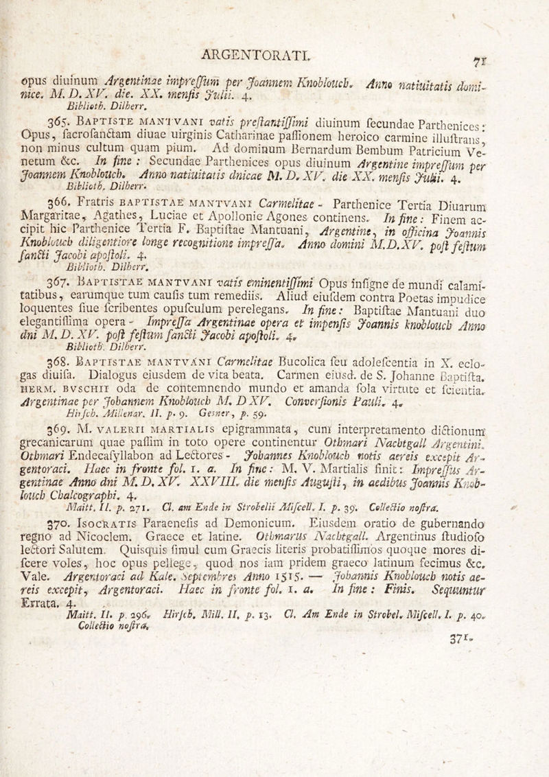 7r opus diuinum Argentlnae impreffum per Joanneni Knoblolicb. nke. M. D. XV. die. XX. menjis julii. 4. Biblieth, Dilherr, AntiQ natiuitatis domi- 365. Baptiste MAN'j VANr vatis prejiantijjlmi diuinum fecundae Parthenices *‘ Opus, facrofanaam diuae uirginis Catharinae paffionem heroico carmine illullraiis* non minus cultum quam pium. Ad dominum Bernardiim Bembum Patricium Ve- netum &c. In finc : Secundae Parthenices opus diuinum Argentine imprefjum per Jominem KnobloucJh Anno natiuitatis dnicac M.D^XF, dic XX, menfis 4. ^ Bihlioth, Dilherr. 366, Fratris baptistae’mantvani CarmeKtae - Parthenice Tertia Ditiarum' Margaritae, Agathes, Luciae et Apoilonie Agones continens. In fine: Finem ac- cipit hic Parthenice Tertia F. Baptillae Mantuani, Argentine, in officina ^ominis Knobkucb diligentwre longe recognitione imprejja. Anm domini M.D.XV. pofl felium fan^ii Jacobi apoftoli. 4. Eihiioth. Dilherr, 367. Baptistae mantvani 'vatis eminentijjimi Opus infigne de mundi’ calami- tatibus , earumque tum caufis tum remediis. Aliud eiufdem contra Poetas imnudice loquentes fiue feribentes opufculum perelegans. In fine: Baptillae Mantuam duo elegantihima opera - ImprcJJd Argcntinae opera et impenfis yoannis kmhloucb Anno dniM,D.XV, pofi feftum fan^i Jacobi apofiolL 4.^ Biblioth'. Dillferr. 368. Baptistae mantvani Carmelitae Bucolica feu adolefcentia in X. eclo- gas diuifa. Dialogus eiusdem de vita beata. Carmen eiusd. de S. Johanne Baptida. HERM. BvscHii oda dc contemnendo mundo et amanda fola virtute et fciditiac Argcntinae per Johannem Knobloucb XLDXF, Converjionis Fauli^r 4^ Birjch. AfilUnar, IL p. 9. Gemtr^ p. 59, 369'. M. VALERII MARTIALIS epigrammata, cum interpretamento diflioniim' grecanicarum quae pallim in toto opere continentur Othmari Nachtgall Jrgentini. Otbmari Endecaryllabon ad Le6lores’ - Jobannes Knobiofdch notis aereis excepit Ar^ gentoraci. Haec in fronte foL i. a. In fine: M, V. Martialis finit t Imprejfus Ar- gentinae Anno dni M. D, XF. XXFIIL dic menjis Augujii.^ in aedibus Joannis Knob-^ loiich Cbalcograpbi, 4. Maitt, II. p. 271. Cl. am En de in Strabelit MifcelJ, I. p, 39; ColUdio nojbra. 370. Isocratis Paraenefis ad Demonicum. Eiusdem oratio de gubernando regilO^ ad Nicoclem. Graece et latine. Othmarus Nachtgall. Argentinus ftudiofo leSiori Salutem. Quisquis fimul cum Graecis literis probatidimos quoque mores di- fcere voles, hoc opus peliege^ quod nos iam pridem graeco latinum fecimus Vale. Argentoraci ad Kale, Septembres Anno iS^S- — Johannis Knobloucb notis ae- reis excepit j Argentoraci. Haec in fronte fol, i. a^ In fine: Finis. Sequuntur Errata. 4® Maitt. IL p. 295^ Hirjch, MiU. II. p. 13. CL Am Ende in Strobch MifcelL 1. p. 40.,- Coti e dio nofra.