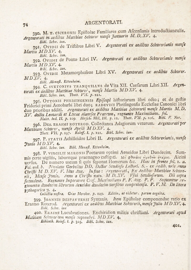 500. M. T. CICERONIS EpiRolae Familiares cum ArcenHanis introduaiunculis. /irgentorati in aedibus Mattbiae icburer menfe Januario M.D.XV. 4. Bibi. Schv. hm. , r. r • • r 391. Ovidii de Triftibus Libri V. Arsmtorati ex aedibus Scburerianis menje Martio MDXF. 4. Bihl. Schv. hin. ^ o , • » r 392. Ovidii de Ponto Libri IV. Argentorati ex aedibus Scburerianis menje Martio MD XF. Bihl. Schm. iun. , , ^ m 01 393. Ovidii Metamorphofeos Libn XV. Argentorati ex aedibus Scburer. MDXF. 4. BthL Monajl. Ettenheim. 394. C. svETONivs TRANQ^viLLvs do Vita XII. Caefarum Libri XIL Arieti* torati ex aedibus Mattbiae Scburer ^ menfe Martio MDXV. 4. Bihl. Schm. iun. Thott. FlI. p. 221. 395. Ottonis phrisingensis Epifcopi hifloriarum libri o6io; ^et de geftis Friderici primi Aenobarbi libri duo; radevici Phrifingenfis Ecdefiae Canonici libri duo prioribus additi. Argentorati ex aedibus Xlatthiae ^cburerii menfe Martio XI. D, XF. duM Leonardi et Lucae Alantfee Fratrum., regnante Maximiliam. foL Maitt. Jnd. 11. p. 109. Hirjch» Mill. 211. p. ii. Thott. FU. p. 106. Bibi. P. Nor. 396. Des. erasmi roterod. Collectanea Adagiorum veterum. Argentoratipr Mattbiam Scburer^ menfe Aprili MDXF. 4. Thott. FlI. p. 197. Roloff. 1, p. 121, Bihl. Schm. iun» ^97. P. STATII Achilleidos Libri IL Argentorati ex aedibut Scburerianis^ menfe ^uniQ XIDXF. 4. ^ r . Bibi. Schm. iun. Bihl. Nlonaft. Ettenheim. 398. P. viRGiLii MARONIS PoetaiTim optimi Aeneidos Libri Duodecim, Sum- mis certe uigilHs, laboreque praemagno cafligati. M>:' <p^ovsoi'; dyxSiXyv irApac. Alcini uerfus. De numero uatum fi quis feponat Homemm &c. Haec in fronte fol. i. a» FoL eod. b. XKQlaus Gerbelius DD. Do&or Studlofo LtBori. S.- ex Aedib.^ nris Anno Cbrifli M.D.XF. F. Idus Aug. Infimi Argentorati., Ex Aedibus Mattbiae Scbure^ rii ^ Menfe Junio. Anno a Chrifto nato. M D.XF^ Ffui Studiofjrum. Dii cepta fecundent. Regnante Imperatore Caef MaxinUliano F. F. Aug. P. P. Sequuntur gumenta duodecim librorum Aeneidos duodecim ucrfibus comprebetifa. F. F. M. De Utera fytbagorica 4. Colhdio noftra. Gras Merckm. p. 249. Editio ut videtur^ parum cognita. 399. JoANNis despavterii Syntaxis. Item Epiftolae componendae ratio ex Eiasmo Roterod. Argentorati ex aedibus Mattbiae Scburer ii., menfe Julio XIDXF, 4* Bihl. Schm. iun 400. Erasmi Lucubrationes. Enchiridion militis cIiriftianL Argentorati apud Mcithiam Schurer-um mcfij^c Septeynbri. XIDXF. 4, Bihlioth. Kolof, L p. 32^, Bihl. Schm. iun. 401.