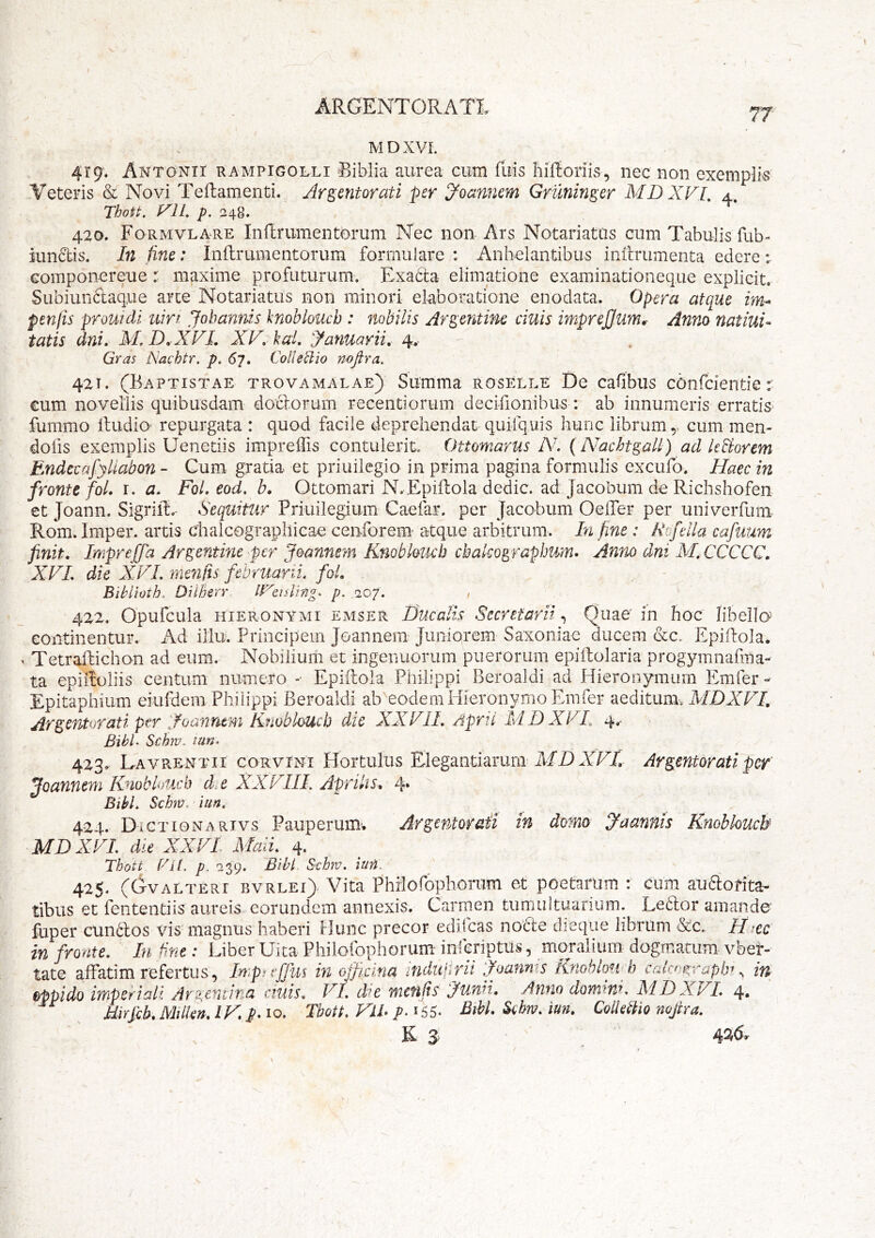 ARGENTORATI 77 M D XVL 419. Antonii rampigolli Biblia aurea cum fuis liiftoriis, nec non exemplk Veteris & Novi Tefbamenti. Argentorati per d^oannem Gruninger MDXVI, 4. Thott. f^lL p. 420. Formvlare Inflr limen torum Nec non Ars Notariatus cum Tabulis fub- iundis. In fine: Inflrumentorum formuiare : Anhelantibus inilrumenta edere; Gomponereue r maxime profuturum. Exadta elimatione examinationeque explicit. Subiundaq.ue arce Notariatus non minori elaboratione enodata. Opera atque im* penfis prouidi uirt Jobanms knoblouch : nobilis Argentine cinis impreJJ.um^ Anno nat ini- tatis dni» M, D.XVL XV. hai, 'Januarii, 4. Gras Nachtr. p. 67» Collegio nojlra. 42T. (Baptistae trovamalae) Summa roselle De cafibus cbnfcientie r €um novellis quibusdam doclorum recentiorum decifionibus : ab innumeris erratis- fummo Itudio- repurgata : quod facile deprehendat quifquis hunc librumcum men- dofis exemplis Uenetiis impreffis contulerit, Ottomarus A', {A^achtgall) ad kBorem Endecafyllabon - Cum gratia et priuilegio in prima pagina formulis excufo. Haec in fronte foL r* a. Fol. eod, b, Ottomari N- EpiRola dedic. ad Jacobum de Richshofen et Joann. Sigriit.- Sequitur Priuilegium Caefar. per Jacobum OelTer per univerfum Rom, Imper. artis chalcograpliicae cenforem atque arbitrum. In fine : Xofella cafuum finit, Impreffa Argentine per Joannem Knoblouch cbako^rapJjum. Anno dni M,CCCCC, XVL die XVL menfts februarii, fai, Biblioth. DilBerr p. 207. , 422. Opufcula HIERONYMI EMSER Hucalls SecYttarii, Quae in hoc libella continentur. Ad illu. Principein Joannem Juniorem Saxoniae ducem &c, Epidola. X Tetraftichan ad eum. Nobilium et ingenuorum puerorum epiitolaria progymnafiiia- ta epiifoliis centum numero “ Epiftola Philippi Beroaldi ad Hieronymum Emfer- Epitaphium eiufdem Philippi Beroaldi ab^eodemHieronymo Emfer aeditunu MDXVI, Argentorati per Ifoanntm Kmblouch die XXVIL Apri i MD XVL 4, BibL Schm.. tun. 423» Lavrentii corvini Hortulus Elegantiarurn MD XETl Argentoratipcf Joannem Knoblouch d.e XXVIII. Aprilis, 4* BikL Schm. lun, 424. DiCTioNARivs Pauperum’. Argentor&ii m domo Jaanfiis Knobkucb MDXVL die XXVI Maii, 4. Thott f'Gl. p. 039. Bibi Schv. iuH. 425. (Gvalteri bvrlei> Vita Philorophorum et poetarum : cum auaorita- tibus et fententiis aureis eorundem annexis. Carmen tumultuarium. Le6lor amande fuper cundlos vis'magnus haberi Hunc precor edifeas nodle dieqiie librum &c. H ec in fronte. In bne: Liber Uica Philorophorum inieriptus, moralium dogmatum vber- tate affatim refertus, Inpnffus in officina ifidulirii Joanms Knohlofph cal>y‘^rapbf iu oppido imperiali Argeniina ciuis, VI, d'e metifis ifunii, Antio domini, MDXVL 4» Uirfik Milkn, IK p. 10. Tbott. VlL 155. Schm, iun, ColUtho nojira, E 3^ ‘ ^ 4^^»^