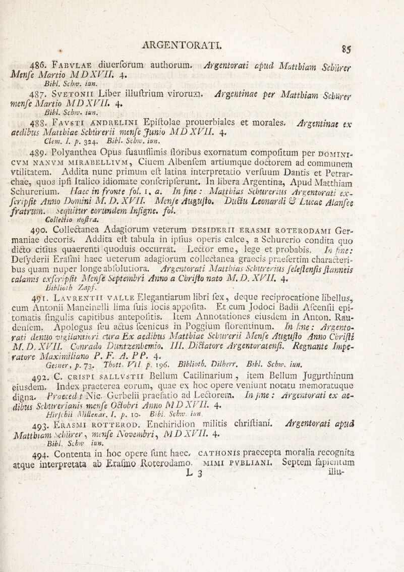 \ l 85 486. Fabvlae diueiTdnim authonim. Argentorati apud MattUam Schurer Menfe Martio M D XVII, 4. Bibi. Schw. iun. 487. SvETONii Libei- illuflrium viroruiq. Argentinae per MattUam Schurer menfe Martio MDXVIL 4. Bibi. Schm. iun. • 488. Favsti andrelini Epiftolae prouerbiales et morales,- Ar^mtinat ix aedibus Mattbiae Schurcrii menfe Junio MDXVIL 4, Chm. I. p. 324. BihL Schw. iun. 489. Polyanthea Opus fuauiirimis floribus exornatum compofitiim per domini- CVM NANVM MiRABELLivM, Ciueiii Albenfem artiumque do6lorem ad communem vtilitatem. Addita nunc primum eft latina interpretatio verfuum Dantis et Petrar- chae, quos ipfi Italico idiomate confcriplerunt. In libera Argentina, Apud Matthiam Schurerium, Haec in fronte fol. i, a. In fine: Mattbias Seburerms Argentorati ex- fcripfit Anno Domini M. D, XVIL Menje Aup^ufio. DuUu Leonardi ^ Lucae Alanfee fratrum, sequitur eorundem Infi^ne, foL Colletiio Ytofira. 490. Colle^anea Adagiorum veterum desiderii erasmi roterodami Ger- maniae decoris. Addita elt tabula in iplius operis calce, a Schurerio condita quo dicio citius quaerenti quoduis occurrat. Leclor eme, lege et probabis. In fine: Defyderii Erafmi haec ueterum adagiorum colleilanea graecis praerertim characleri- bus quam nuper longe ab follitiora. Argentorati Xlattbias Schurerius feleftenfis Jianneis calamts cxfcripfit Menfe Septembri Anno a Cbriflonato M.D. XVIL 4. Bibliotb Z/apf. » 491. Lavrentii valle Elegantiarum libri fex, deque reciprocatione libellus, cum Antonii Mancinelli lima fuis locis appofita. Et cum Jodoci Badii Arcenfli epi- ' tornatis flngulis capitibus antepofitis. Item Annotationes eiusdem in Anton. Raii- dcafem. Apologus feu altus fcenicus in Poggium florentinum. In fme: Argento^ rati denuo vigiiayitkri mra Ex aedibus Xlatthiae Scburerii Menfe Auguflo Anno Cbriftz M. D. XVIL Conrado Duntzenbemio. IlL DiBatore Argentoratenfi. Regnante Impe- ratore Maximiliano P. F. A. P P. 4, Gesner, p. Lbott. Vil p. 196. Bibliotb. Dilhcrf, Bibi. Schw. iun. 492. C. CRISPI sALLvsTii Bellum Catilinarium , item Bellum Jugyrthinum eiusdem. Index praeterea eorum, quae ex hoc opere veniunt notatu memoratuque digna. Praeced t Nic. Gerbelii praef^atio ad Lellorem. In fine: Argentorati ex ae- dibus SeburerianU menfe O&obri Anno MDXVIL 4. Hirjebii Millenar. I. p. lo* Bibi. Schw, iun, 493. Erasmi rotterod. Enchiridion militis chrifliani. Argentorati apud Matthiam Schurermenfe Novembri^ MDXVIL 4. Bibi, Schw iun. 494. Contenta in Iioc opere flint haec, cathonis praecepta moralia recognita atque interpretata ab Erafino Roterodamo. mijvu pvbliani. Septem rapientum