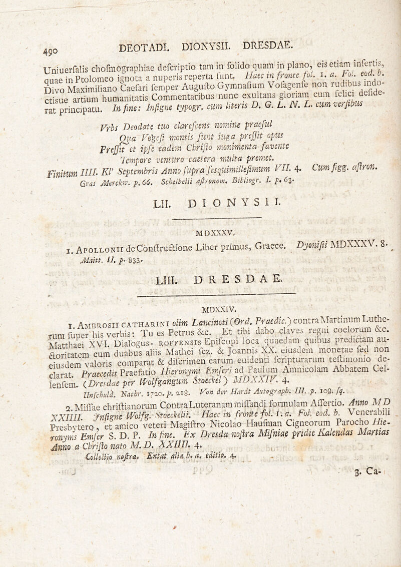 ^^0 DEOTADI, DIONYSII. DRESDAE. Uniuerfalis chofmogvaphiae defcriptio tam in folido quam in plano, eis etiam infertis, oiiae in Pcolomeo ignota a nuperis reperta iunt. Haec in fronte foi, i. / o.. ctdH. Divo Maximiliano Caefari femper Augufto Gymnaluim V oiagenfe non rudibus mdo- ct L “Sm 1,«mantatis CoLmtaribns nnne exaltans glomm cum J » f rat principatu. In fins; Infigne typogr. cum liUris D. G. L. N. L. cum ocJtbM Vrhs Deodate tuo clarefcens nomine praefui Oua Vegef montis funt iuga prcfjit opus PreffTct ipfe eadem Cbrifto monirnenta favente ' . 'tempore venturo caetera multa premet Finitum IUI- KP Septembris Anno fupra fescpuimillefimum VII. 4- Grai Menkiv. p, 66. Scheibdii aftronom. Billiogr. 1. p. 63. I O N Y S I I. CutTifigg. aflron. MDXXXV. I . Apollonii deConflruaione Liber primus, Graece. Dyenifii MDXXXV. 8- ^ Jdaitt, II, ^‘ 833- LIII. DRESDAE. 4 ' ' MDXXIV. I Ambrosii cATHARiNi olim LancinotiQOrd. Praedic.) contraINIartinumLuthe- Tum fuper his verbis; Tu es Petrus &c. _ Et tibi dabo clave.s repi coelorum &c. Mnrrbaei XVI Dialogus- roffensis Epifeopi loca quaedam quibus picdiftam au- Lritatem'cum duabus aliis Mathei fcz. & Joannis XX eiusdem monme fed non valoris comparat & diicrimen earum euidenti fcripturarum teftimonio de- f mi PrLcedn Prarfatio Hieronymi Emferi ad Paulum Amnicolam Abbatem Cel- iSm. (.Dre7die per mifsangtrn Stoeckel} MDXXIV. 4. llnfchul^, Naebr. 172C, p, 218* Hon der Hardt AutQgraph, IIL p, 108./^. 2.Miffae chriilianorum ContraLuteranammiffandi formulam AiTertio. Anno MD XYTIIl 'yfid^nc fVoHgr StoecbelzL Haec in froMc foLl\a. foL eod.h, VcneiabiU p/esbytCTo; et amico veteri Magiftro Nicolao Haufman Cignprim Parocho sHic- fonyms Emfer S. D. P. In fine, tx Dresda noflra Mifniac prtaic Kaicndas Martias jinno a Cbrifto nato M,D, XXUIL 4., ^ . Colh^fo Tiojttu, Kxtnt b» (i, editio, 4» • »' . V 3* p