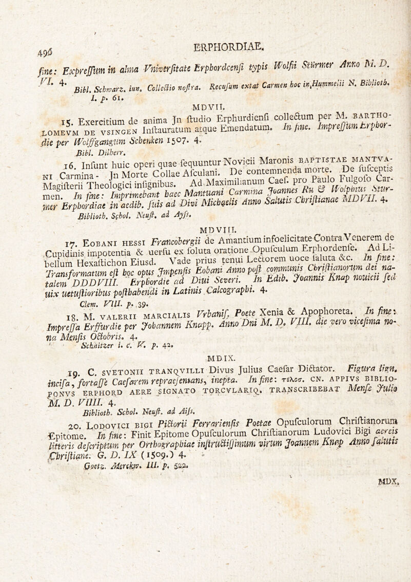 40 fine: Expnjfum in alma Vnkerfmte Erpbcrdcenfi typis Wolfii Stiimer Anr.o Pi. D. Bibi. Schwarz. itm. Colkclio nojlra. Recufum eM Camen hoc in fiummelii N. Biblictb. ■ i. 6i. MDVII. i< Exercitium de anima Jn ftudio Erphurdienfi colleaum per M. bartho- toM^VM DE ' sTgen Inllauiium atque Emeudatum. Jn fm. ImprefJumErpbor- dic pcT Wcljfgctiiguvyi ^cbeukeu 15^7* 4« BihL Dilhen, mr'E,pli7., i7«iib. luis ai Dhi Mkbislis inm Salulss Cbnlismas MDn,. 4. Biblioth. Schol. Neufi. ai Ayfs. ' MDViri. 17, Eobani hessi Francohergii de Amantium infoelicit^e Contra,\ enerem de Cupidiiiis impotentia & uerfu ex foluta oratione-Opuiculum Eridiordenle. Ad Li- i-vplltirn Hexatlichon Eiusd. Vade prius tenui Letcorem uoce laluta &c. In fine. Transformatum eft boc opus Jmpenjis Eobant Anno Pf Td talem DDDFIIL Erpbordie ad Dm Seven. In Ldib. joanms linap nouicti jeci uix uctujlioribus poftbabendi in Latinis ,Calcogfapbi. 4* Clem, FllLp*,Z9* « * , r y- IS M VALERII MARCIALIS Vrbanif Poett Xtxfiz hpophoKtz. Infim: Impnla Erffurdie per jobannem Knapp. Anno Dni M. A F/U. die vero vtcefima no- na Mmfis Obtobriso 4. ^ ' Schnitzsr L C, V. p, 42» MDIX. IQ. c. svETONii TRANqviLLi Divus Julius Caefar Di6lator. Figura lign» inciraTfortalJe Caelarem repracfemans-,' inepta. In fine: tbkct. cn. appivs biblio- PONVS ERPHORD AERE ^SIGNATO TORCVLARiq. TRAj^SCRlBEBAT Menfs Jult9 D. vniL 4. Bihlioth. SchoU Neuft, ad Aip, 20. Lopovici BIGI Pibiorii ferrarienfis Poetae Opufculorum Cliriftianorum epitome. In fine: Finit Epitome Opufculorum Chriftianorum Ludovici Bigi aereis litferU dejcriptum per Orthographiae'injtrubiijjimum virum Joannm Knap Annojmitts .Cbrijliane: G. D, IX (1509*^ 4* ^ ■ Goetz, ILI po MDK