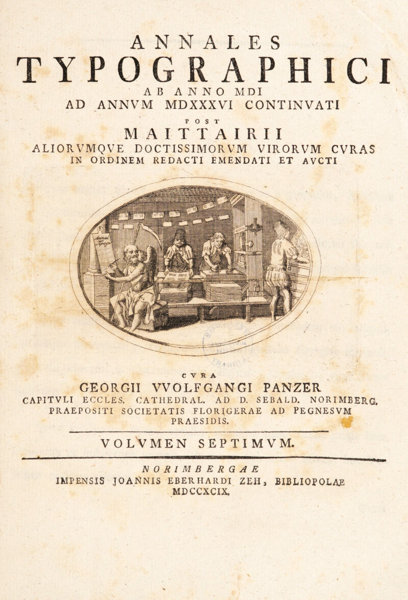 ANNALES TYPOGRAPHICI AB ANNO MDI AD ANNVM MDXXXVI CONTINVATI M A I T T k I R I I ALIORVMQVE DOCTISSIMORVM VIRORVM CVRAS IN ORDINEM REDACTI EMENDATI ET AVCTI > C V H A GEORGII VVOLFGANGI PANZER ' CAPITVLI ECCLES. CATHEDRAE. AD D. SEBALD. NORIMBERG. PRAEPOSITI SOCIETATIS FLORIGERAE AD PEGNESVM PRAESIDIS. V O L V M E N S E P T I M V M. NORIMBERGAE IMPENSIS JOANNIS EBERHARDI ZEH, BIBLIOPOLAE MDCCXCIX.