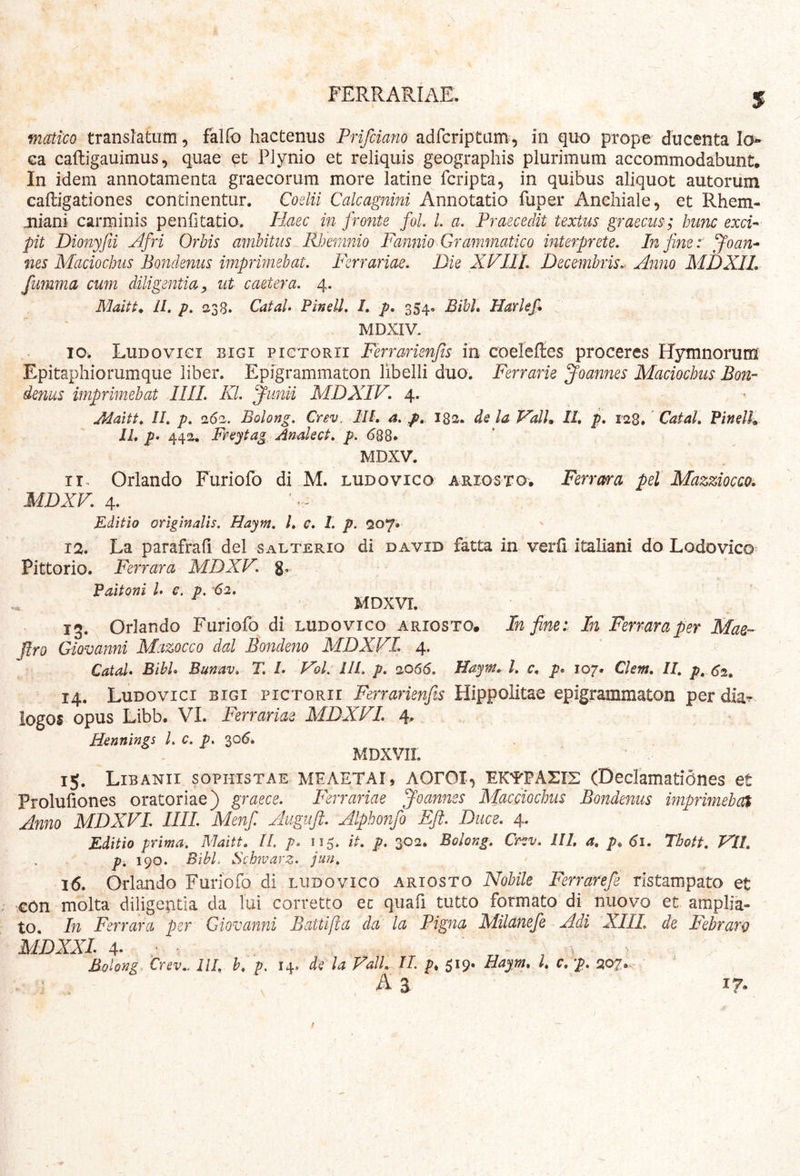 matico translatum, falfo hactenus Prifciano adrcriptam, in quo prope ducenta la^» ca cafligauimus 5 quae Plynio et reliquis geographis plurimum accommodabunt. In idem annotamenta graecorum more latine fcripta, in quibus aliquot autorum caftigationes continentur. Coelii Calcagnini Annotatio fuper Anchiale, et Rhem- jniani carminis penfitatio. Haec in fronte foL L a. Praecedit textus graecus; hunc exci-^ pit Dmiyfii Afri Orbis ambitus Rhemnio Fannio Grammatico interprete. In fine r Joan^ nes Maciochus Bondenus imprimebat. Ferrariae. Die XVIII. Decembris.^ Anno MDXIL fumma cum diligentia^ ut caetera. 4. II. p. 238. CataU Pinell. I, p, 354. Bibh Harlefi MDXIV. IO. Ludovici bigi pictorii Ferrarienfis in coeleftes proceres RTymnorum Epitaphiorumque liber. Epigrammaton libelli duo. Ferrarie Joannes Maciochus Bon- denus imprimebat IIIL Kl. ^unii MDXIV. 4. Jdaitt, II. p. 262. Bolong. Crev. III, a. p, I82. de la ValU II, p. 128.' Catal. Pindh II, p* 442. Freytag Andect. ^.688* MDXV. Orlando Furiofo di M. ludovico arigsto. Ferrara pel Mazziocao. MDXV. 4. Editio origindis. Haym. l, c. l. p. 207*’ 12. La parafrah dei salterio di david fatta in verli italiani do Lodovico Pittorio. Ferrara MDXV. g, Paitoni I e. p. '62, ^ MDXVr. ig. Orlando Furiofo di ludovico ariosto. In fine t In Ferrara per Mae- Jlro Giovanni Mazocco dal Bondeno MDXVL 4. ’ Catd* Bibi, Bunav. T. L VoL III. p. 2066. Haym, l. c, p, 107. Clem, II, p, 62, 14. Ludovici bigi pictorii Ferrarienfis Hippoiitae epigrammaton per dia- logos opus Libb. VI. Ferrariae MDXVL 4* Hennings L c. p. 30^. MDXVII. 15. Libanii sophistae MFAETAI, AOrOI, EK^PASrs (Declamationes et Proluliones oratoriae) graece. Ferrariae Joannes Macciochus Bondenus imprimehox Anno MDXVL IIIL Menfi Auguft. Alphonfo Efi. Duce. 4. Editio prima. Maitt. II. p. 115. it. p. 302. Bolong. Cr^v. III, a, p, 61. Thotf. VII, p. 190. BibL Schmarz. jun. 16. Orlando Furiofo di ludovico ariosto Nobile Ferrarefe rlstampato et €0n molta diligentia da lui corretto ec quafi tutto formato di nuovo et amplia- to. In Ferrara per Giovanni Battifta da la Pigna Milanefe Adi XIII. de Febrarg MDXXL 4- : \ . Bolong Crev.. lll. h, p. 14. de la Vall, IL p, 519. Hayyn, l, c, p. 0,07,. A 3 V 17.