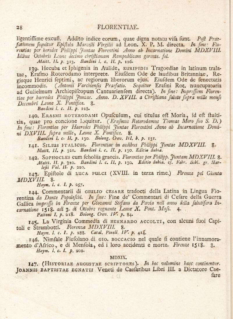 j Irgentiflime exculi. Addita indice eorum, quae digna notatu vifa funt. Poft Praz- f(dwnem /equitur Epiftdla Marcelli Virgilii ad Leon. X. P. M. directa. In fine: Flo- rentiae per heredes Philippi Jimtae Florentini AnnO' ab Incarnatione Domini MDXVIIL Idibus Octobris Leone decimo chri/liafiam Rempiiblicam gerente, fol. Maitt. //• p. 313. BanMni /. €. II. />. 126» 139. Hecuba et Iphigenia in Aulide, eitripidis Tragoediae in latinum trala- ! tae, Erafmo -Roterodamo interprete. Eiurdem Ode de laudibus Britanniae , Re- gisque Henrici feptimi, ac regiorum liberorum ejus* Eiufdem Ode de fenectutis | incommodis. (Antonii Varchien/is Praefatio. Sequitur Erafmi Rot. nuricupatoria i ad Gulielmum Archiepifcopum Cantuarienfem directa). In fine: Mprejfum Floren- tiae per haeredes Philippi Juniae. Anno. D. XVIIL a Chrijiiana fcdute fupra miUe menfe i Decembri Leone X. Pontrfice. 8- Bandini 1. c. 11. p. 128. 140. Erasmi roterodami Opufcuram, cui titulus efE Moria, id eft ftulti- tia, quae pro concione loquitur. (Erafmus Roterodamus Thomae Moro fuo S. D.) In fine: Florentiae per Haeredes Philippi Juniae Floreiitini Anno ab Incarnatione Domi- ni DXVIIL fupra mille .y Leone X. Pontifice. 8,- Bandini L c> II, p. 130. Bolong. Crev. lil. h. p. 131. 141. Silius italicirs. Florentiae in aedibus Philippi Juntae MDXVIIL 8- Maitt. ll, p. 321. Bandini l. c, II. p. 130. Editis dubia, 142. SoPK^ocLES cum fcholiis graecis. Florentiae per Philipp. Juntam MDXVIIL 8> Jdaitt. II. p. 320. Bandini l. c. II, p. 130. Editio dubia, af. Fabr. Bibi. gr. Har- lejii Vol. IL p. 220. 143. Epiflole di luca pulci (XVIII. in terza rime.) Firenze pel Giimta MDXVIIL 8. Haym, L c. I. p. 257. 144. Commentarii di giulio cesare tradocti della Latina in Lingua Fio- rentina da Dante Popolefchi. In fine: Fine de’ Commentari di Cefare della Guerra Gallica impreffe m Firenze per Giovanni Stefano da Pavia nell anno della falutifera In- carnatione 1518« tidi di Ottobre regnante Leone- X, Pont. Mafs^ 4. Paitoni I. p. 218. Bolong, Crev, IV p, 84. 145. La Virginia Commedia di bernardo accolti, con alcuni fuoi Capi- tali e’ Strambotti. Fiorenza MDXVIIL 8. Haym. L c. 1, p, 288« Catd, Pindi. IV. p. 414. 146. Nimfale Fiefolano di gio. boccacio nel quale fi contiene Pinnamora- anento d’Africo, e di Menfolay edi loro accidenti e morte. Firenze 1518* 8- Haym. l. f. /. p. 201. MDXIX. 147. (Historiae augustae scriptores). In hoc vohmihe haec continentur. JoANNis BAPTISTAE EGNATII Veneti de Caefaribus Libri IlL a Dictatore Cae- fare