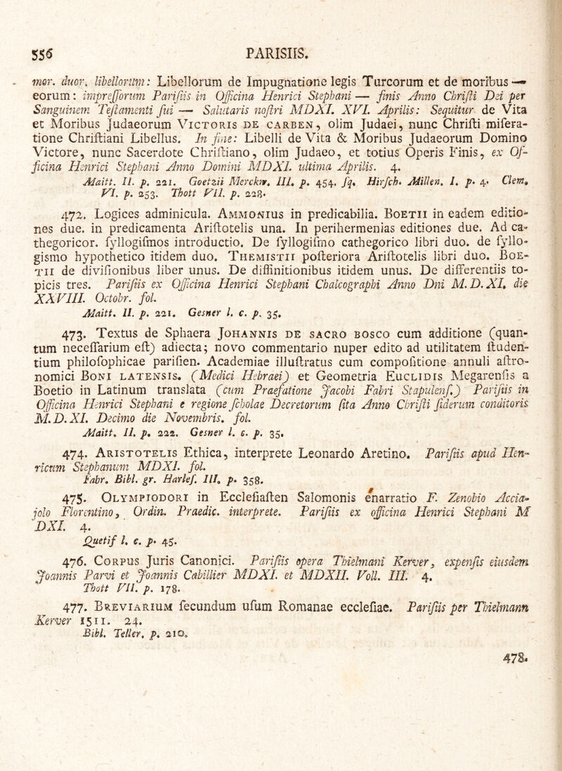 mor, duof\ libellorum: Libellorum de Impugnatione legis Tureorum et de moribus eorum: imprefforiim Parifiis in Officina Henrici Stephani — finis Anno Chrifl.i Dei per Sanguinem T^tamenti fini Salutaris nojiri MD?A. XVL Aprilis: Sequitur de Vita et Moribus Judaeorum Victoris de carben, olim Judaei, nunc Chrifti mifera- tione Chriftiani Libellus. In jine: Libelli de Vita & Moribus Judaeorum Domino Victore, nunc Sacerdote Chriiliano, olim Judaeo, et totius Operis Finis, ex Of- ficina Henrici Stephani Anno Domini MDXL ultima Aprilis, 4. Maitt. II. p, 221. Goetzii Merchiv^ IIP p, 454. /^. Hirfch» Aditkn, 1, p* 4* Ckm» VI. p, 253. Thott Vil. p. 228* 472. Logices adminicula. Ammonius in predicabilia. Boetii in eadem editio- nes due. in predicamenta Ariftotelis una. In perihermenias editiones due. Ad ca- thegoricor. fyllogifmos introductio. De fyllogiimo cathegorico libri duo. de fyllo- gismo hypothetico itidem duo. Themistii poileriora Ariitoteiis libri duo. Boe- tii de divifionibus liber unus. De diffinitionibus itidem unus. De differentiis to- picis tres. Parifiis ex Officina Henrici Stephani Chakographi Anno Dni M.D.XL dk XXVIIL Octohr. foL ^ Alaitt. 11. p, 221. Gesner l. c. p. 35. 473. Textus de Sphaera Johannis de sacro bosco cum additione (quan- tum neceffarium eff) adiecta; novo commentario nuper edito ad utilitatem ffuden- tium philofophicae parifien. Academiae illuflratus cum compofitione annuli affro- nomici Boni latensis. (Medici Hebraei) et Geometria Euclidis Megarenfis a Boetio in Latinum translata (cum Praefatmie Jacobi Fabri Stapulenf,) Parifiis in Offiicina Henrici Stephani e regione fcholae Decretorum (ita Anno Chrifii fiderum cojtditoris M.D.XL Decimo die Novembris., foL Alaitt. IL p. 222. Gesner L c. p. 35. i 474. Aristotelis Ethica, interprete Leonardo Aretino. Parifiis apud Hen- rictim Stephanum MDXL foL labr. Bibi. gr. Harkf. IIP p. 558, 475. Olympiodori in Ecclefiaften Salomonis enarratio F. Zenobio Accia^ jolo Florentino^ Ordin. Praedic, interprete. Parifiis ex offiicina Henrici Stephani M DXl 4. Quetif l. €. p* 4^. 476. Corpus Juris Canonici. Parifiis opera Thielmani Kerver, expenjis eiusdem Joannis Parvi et Joannis Cahillkr MDXL et MDXIL VoU. IIL 4, Thott FII. /?. 178. 477. Breviarium fecundum ufum Romanae ecclefiae. Parfns per Thielmann Kerver 1511. 24. Bibi. Telkr. p. 210^ 478.