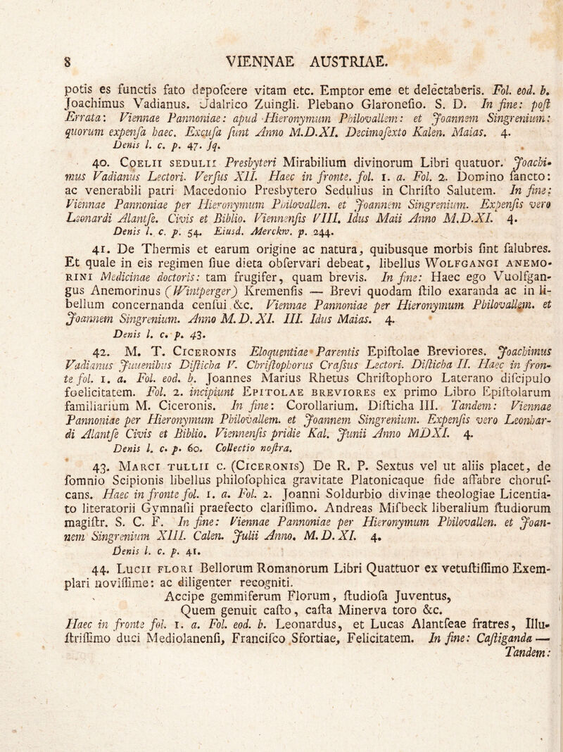 potis es functis fato depofcere vitam etc. Emptor eme et delectaberis. FoL eod. h Joachimus Vadianus. Udalrico Zuingli. Plebano Glaronefio. S. D. In fine: poft Errata: Viennae Pannoniae: apud ^Hieronymmn PhilovaUem: et Joannem Singrenium: quorum expenfa haec, Exc.ufa funt Anno M*D.XL Deciinofexto Kalen, Malas, 4. Denis L c. p, 47. jq, 40- CoELii SEDULI! Preshytcri Mirabilium divinorum Libri quatuor. Joachi» mus Vadianus Lectori Verfus XIL Haec in fronte, fol. i. a, FoL 2. Domino lancto: ac venerabili patri Macedonio Presbytero Sedulius in Chriilo Salutem. In fine: Viennae Pannoniae per Hieronymum Puilovallen. et ^oannem Singrenium. Expenfis vero Lsonardi Alantfe, Civis et Biblio, Vienmnfis VIIL Idus Maii Anno M,D.XL 4* Denis L c. p. 54. Eiusd, Aierckw. p. 244. 41. De Thermis et earum origine ac natura^ quibusque morbis fint falubres. Et quale in eis regimen fme dieta obfervari debeat, libellus Wolfgangi anemo- RiNi Medicinae doctoris: tam frugifer, quam brevis. In fine: Haec ego Vuolfgan- gus Anemorinus (JVintperger) Kremenfis — Brevi quodam ftilo exaranda ac in li- bellum concernanda ceniui &c. Viennae Pannoniae per Hieronymum Pbilovall^m, et ^oannem Singrenium, Anno M, D, XL IIL Idus Maias, 4. Denis l, c, p, 4^, 42. M. T. Ciceronis Eloquentiae Parentis Epiflolae Breviores, joachimus Vadianus pfuuenibus Dijilcha V. Chriftophoinis Crafsus Lectori. Difticha II. Plaec in fron^ te foL I. a, Fol. eod. h, Joannes Marius Rhetus Chriftophoro Laterano difcipulo foelicitatem. Fol, 2. mcipiunt Epitolae breviores ex primo Libro Epiftolarum familiarium M. Ciceronis. In fine: Corollarium. Diflicha III. Tandem: Viennae Pannoniae per Hieronymmn Philovallem. et Joannem Singrenium. Expenfis vero Leonhar- di Alantfe Civis et Biblio, Viennenfis pridie Kal, Junii Anno MDXI. 4. Denis L c* p* 60. Collectio nofira, 43. Marci TULLII c. (Ciceronis) De R. P. Sextus vel ut aliis placet, de fomnio Scipionis libellus philofophica gravitate Platonicaque fide affabre choruf- cans. Haec in fronte fol. 1. a, Fol. 2. Joanni Soldurbio divinae theologiae Licentia- to literatorii Gymnafii praefecto clariffimo. Andreas Mifbeck liberalium Rudiorum magiftr. S. C. F. In fine: Viennae Pannoniae per Hieronymum Pbilovallen. et Joan- nem Singrenium XIII. Calen. Julii Anno, M,D.XI, 4. Denis L c. p. 41. 44. Lucii flori Bellorum Romanorum Libri Quattuor ex vetuftiflimo Exem- plari noviffime: ac diligenter recogniti. Accipe gemmiferum Piorum, fludiofa Juventus, Quem genuit cafto, cafta Minerva toro &c. Haec in fronte fol. 1, a, Fol. eod. h. Leonardus, et Lucas Alantfeae fratres, Illu- ftriffimo duci Mediolanenfi, Francifco Sfortiae, Felicitatem. In fine: Cajliganda~ Tandem: