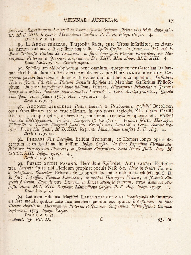 fdciorum. Expenfts vsro Leonardi et Lucae Jiantfe fraimvn. Pridie Idus Maii Anno faliu iis, M, D, XIIL Regnante Maxmiliano Caefare. P, F, A, Infign, Caefar. 4. Denis L c. p. 89. L. Annei SENECAE., Tragocdia fexta, quae Troas infcribitur, ex Avau- tii Annotationibus cafligaciffime imprelTa.* Aquila Caefar. In fronte — FoL eod. b. Pauli Crofnenfis Rutheni ad Lectorem, In fine* Impreffiim Viennae Pannoniae^ per Hie-^ rmymum Vietorem et ^omnein Singrenium, Die XXV. Maii Anno. M,D.XI1L 4. Deuis Nacir. p, 42. Collectio nofira- 90. Spicilegium philofophorum pene omnium, quotquot per Graeciam Italiam- que clari habiti fiint illuUria dicta complectens, per Hermannum buschium Ger- manum poetam laureatum et docte et breviter duobus libellis compilatum. Trijiichon. Haec in fronte. Fol. eoi. h. Philippi Gtmdelii Epifiola ad Matthiam Gafferium Philofo- phum. In fine: hnprefferunt hunc libellum^ Viennae^ Hieronymus Philovaliis et Joannes Syngrenius fodales., Imp enfas fupp edit antibus Leonardo et Luca Alantfe fratribus ^ Qidnto Idus funii Amo [alutis iSiq^ Max, Imperatore, 4^ D,m L i. p-u- 91. Antonii geraldini Poetae laureati et Prothonoiarii apofiolici Bucolicon opus fanctillimum atque eruditiffimum in quo poeta aeglogis. Xil* uitam Chriili falvatoris, eiufque gella, ut brevker, ita fummo artifici© complexus eft. Philippi Gundelii Endecafyllabon. In fine: Excufiim eft hoc opus — Hennae folertia Hieronymi Philovallis et ^oannis Singrenii fodalium, Expenfis vero Leonardi et Lucae Alantfe fra- irum. Pridie Kal Junii. M. D, XIIL Regnante Maximiliano Caefare F. F. Aug. 4. Denis l. c. p, gi. 9Z. Pindari Viri Doctiffimi Bellum Troianum, ex Homeri longo opere de- cerptum et cafligatiffirae imprelPum. Infign. Caefar. In fine: Irnpreffum Viennae Au- ftriae per Hieronymum Vietorem, et Joannem Singrenium, Sexto Nonas Julii. Anno. M. CCCCC.XHL Infign. typogr. 4.^ Denis L c, p. 93. 93.. Publii ovidii nasonis Heroidum Epiftolae. Auli sabini Epiftolae tres* Lectori: Quae tibi_Picridum propinat pocula Nafo &c. Haec in fronte Fol. eod. h. Sehaftianus Binderhus Erhardo de Leonrodt fpectatae nobilitatis adulercenti S. D. In fine: Imprejfum Viennae Pannoniae^ in aedibus Hieronymi Vietorisy et Joannis Sin- grenii fociorum. Expenfts vero Leonardi et Lucae Alantfee fratrum y tertio Kalendas Au- gufti. Anno. M, D. XIIL Regnante Maximiliano Caefare P. F. Aug. Infigne typogr. 4. Denis L c. p. 97. 94. Latinum Ydeoma Magillri Laurentii corvini Novoforenfis ab innume^ ris fere mendis quibus ante hac fcatebat: penitus exemptum. Dekaflichon. In fine: Vienne Aujirie per Hieronymum Vietorem et Joannem Singrenium decimo feptimo Calendas Septembris 1513. Infign. Caefar. 4. Denis* l, c. p.^. Anual, typ. Vol. IX. C 95* Pu-