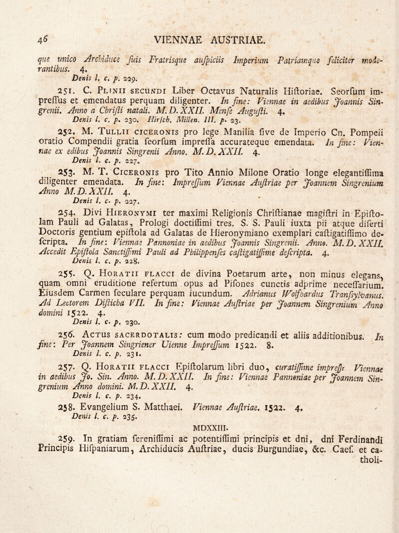 que unico Archidtice rantibus. 4, Denis /. r. 2^9. 251. C. Plinii secundi Liber Octavus Naturalis Hiftoriae. Seorfum irrr- prefTus et emendatus perquam diligenter. In fine: Viennae in aedibus ^oannis Sin- greniu Anno a Chrifii natali, M. D, XXll. Menfe Aiigufti, 4. Denis L c. p, 230. Hirfch, Millen. III. p, 23. 252, M. Tullii ciceronis pro lege Manilia five de Imperio Cm Pompeii oratio Compendii gratia feorfum imprella accurateque emendata. In fine: Vien- nae ex edibus Joannis Singrenii Anno, M, D, XXII, 4. Denis l. c, p, 227, 253' M. T. Ciceronis pro Tito Annio Milone Oratio longe elegantiflima diligenter emendata. In fine: ImpreJTum Viennae Aiijiriae per ^oannem Singrenium Anno M.D.XXIL 4, Denis i. c, p, 227. 254. Divi Hieronymi ter maximi Religionis Chriflianae magiftri in Epifto- lam Pauli ad Galatas, Prologi doctillimi tres. S. S. Pauli iuxta pii atque diferti Doctoris gentium epiftola ad Galatas de Hieronymiano exemplari caftigaciffimo de- fcripta. In fine: Viennae Pannoniae in aedibus ^oannis Singrenii. Anm. M,D. XXIV Accedit Epijiola Sanctijfimi Pauli ad Pbilippenfes cajligatijfime defcripta, 4. Denis l, €, p. 228. 255* Q. Horatii flacci de divina Poetarum arte, non minus elegans^ quam omni eruditione refertum opus ad Pifones cunctis adprime neceflarium. Eiusdem Carmen feculare perquam iucundum. Adrianus PVolfbardus Tranfsylvanus, Ad Lectorem Difticha VII, In fine: Viennae Aujiriae per Joannem Singrenium A^ino domini 1522. 4. Denis l, c. p, 230. 256. Actus sacerdotalis: cum modo predicandi et aliis additionibus. In fine: Per Joannem Singriener Uienne ImpreJJum 1522. 8. Denis l, c. p. 231. 257* Q- Horatii flacci Epiftolarum libri duo, €uratijfime imprefit Viennae in aedibus Jo, Sin. Anno. M. D. XXIL In fine: Viennae Pannoniae per Joannem Sin- grenium Anno domini. M.D,XXIL 4. Denis l, c, p. 234. 258. Evangelium S. Matthaei. Viennae Aujiriae, 1522. 4, , Denis L c. p. 235. fuis Fratrisque aufpiciis Imperium Patrlamqiie- feliciter mode- MDXXIII. 2S9. In gratiam fereniflimi ac potentiffirai principis et dni, dni Ferdinandi Principis Hifpaniarum, Archiducis Aullriae, ducis Burgundiae, &c. Caef. et ca- tholi-