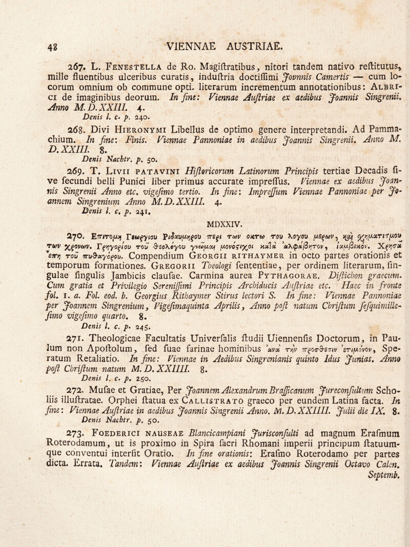 267. L. Fenestella de Ro. Magiftratibus, nitori tandem nativo reftitutus, mille fluentibus ulceribus curatis, indultria doctiffimi Jovnnis Camertis — cum lo- corum omnium ob commune opti. literarum incrementum annotationibus: Alere- ci de imaginibus deorum. In fine: Viennae ^ujlriae ex aedibus Joannis Singrenii, Anno M.D.XXni. 4- Denis L c* p. 240. 268. Divi Hieronymi Libellus de optimo genere interpretandi. Ad Pamma- chium. In fine: Finis, Viennae Pannoniae in aedibus Joannis Singrenii. Anno M, D.XXIIL 8. Denis Nacbtr, p, 50. 269. T. Livii patavini Rifioricorum Latinorum Principis tertiae Decadis li- ve fecundi belli Punici liber primus accurate impreffus. Viennae ex aedibus Joan- nis Singrenii Anno etc. vigefimo tertio. In fine: ImpreJJum Viennae Pannoniae per Jq- annem Singrenium Anno M,D,XXIIL 4. Denis l. c. p. 241, MDXXIV. 270. Tsui^yiou rtav ohtw rou XoyoD Twv x^ovtav. Ffy^yo^iov rou ^soKiyov yvtofAoiJf hocI^ «X<pa/3)jT0v, lotuj^tHOv. W>j rov TFv^xyc^ou, Compendium Georgii rithaymer in octo partes orationis et temporum formationes. Gregorii Theologi fententiae, per ordinem literarum, fin- gulae lingulis Jambicis claufae. Carmina aurea Pythagorae. Diftichon graecum. Cum gratia et Privilegio SereniJJimi Principis Archiducis Aujiriae etc. Haec in fronte foL I, a, Fol, eod, b, Georgius Rithaymer Stirus lectori S, In fine: Viennae Pannoniae per Joannem Singrenium, Vigefimaquinta Aprilis, Anno pofl natum Chrijlum fefquimille-^ fimo vigefimo quarto. 8. Denis /. c. p* 245. 271* Theologicae Facultatis Univerfalis lludii Uiennenfis Doctorum, in PaU' Ium non Apoftolum, fed fuae farinae hominibus W rnv 'snfAovov^ Spe- ratum Retaliatio. In fine: Viennae in Aedibus Singrenianis quinto Idus Junias. Anno poji Chrijlum natum M, D.XXIIII, 8- Denis l. c, p. 250. 272. Mufae et Gratiae, Per ^foannem Alexandrum Brafficanum ^ureconfultum Scho- liis illuffcratae. Orphei llatua ex Callistrato graeco per eundem Latina facta. In fine: Viennae Aujiriae in aedibus Joannis Singrenii Anno, M. D, XXIIII, Julii die IX. 8. Denis Nacbtr. p, 50. 273. Foederici nauseae Blancicampiani Jurisconfulti ad magnum Erafmum Roterodamum, ut is proximo in Spira facri Rhomani imperii principum ftatuum- que conventui interfit Oratio. In fine orationis: Erafmo Roterodamo per partes dicta. Errata. Tandem: Viennae Aujiriae ex aedibus Joannis Singrenii Octavo Calen, Septemb.