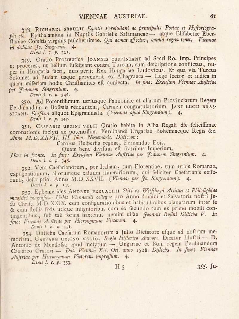 iS. Richardi sbrulii Equitis Foroiuliani ac principalis Poetae et Hyfloriogra- phi eu. Epithalamium in Nuptiis Gabrielis Saiamancae— atque Elifabetae Eber- ftaniae Comitis virginis pulcherrimae. Qui domat affectus^ omnia regna tenet, Viennae in aedibus Jo. Singrenii. 4. Denis 1. c. /). 341. 349. Oratio Protreptica Joannis cuspiniani ad Sacri Ro. Imp. Principes et proceres, ut bellum fufcipiant contra Tuream, cum deferiptione conflictus, nu- per in Hungaria facti, quo periit Rex Hungariae Ludovicus. Et qua via Tureus Solomet ad Budam usque pervenerit ex Albagraeca — Lege lector et iudica in quam miferiam hodie Chriftianitas eft coniecta. In fine: Excufum Viennae Aufiriae per Joannem Singrenium, 4. Denis l. c. p. 346. 350. Ad Potentiflimum utriusque Pannoniae et aliarum Provinciarum Regem Ferdinandum e Boemis redeuntem ,• Carmen congratulatorium. Jani lucii bra?- SICANI. Eiufdem aliquot Epigrammata. (Hennae apud Singrenium). 4. Denis l. c p. 347. 351. Casparis ursini velii Oratio habita in Alba Regali die feliciffimae coronationis inclyti ac potentiflim. Ferdinandi Ungariae Bohemiaeque Regis &c. Anno M.D. XXVII. III. Non. Novembris, Dijiichon: Carolas Herperiis regnat, Fernandus Eois. Quam bene divifum efl fratribus Imperium. Haec in fronte. In fine: Excufum Fiennae Aufiriae per Joannem Singrenium. 4. Denis l. c, p, 348* 352. Vera Caefarianorum, per Italiam, tum Florentiae, tum urbis Romanae, expugnacionuni, aiiorumque cafuum itinerariorum, qui feliciter Caefarianis ceffe- runt, defcripdo. Anno M.D.XXVIL (Fiennae per Jo. Singrenium), 4- Oenis L c. p. 349. 353. Ephemerides Andree perlaChii Stiri ex Witfcheyn Artium et Philofophiae magiilri magnificai Urbis Vimnenfts colleg ie pro Anno domini et Salvatoris noftri Je- fu Chrifli M. D XXiX.-cum configurationibus et habitudinibus planetarum inter fe & cura ftdlis fixis utique inOgnioribus cura ex fecundo tum ex primo mobili con- tingentibus, fub tali forma hactenus nemini uifae Joannis Rofmi Difticha V. In fine: Viennae Aufiriae per Hieronymum Vietorem. 4. Denis l c. 33I. 354. Difticha Caefarum Romanorum a Julio Dictatore ufque ad noftram me- 'moriain, Gaspare ursino velio-, Rgio Hifiorico Aut^ore. Dicatur iflultii D. Antonio de Mendofsa apud inclytum —, Ungariae et Boh. regem Ferdinandum Caefareo Oraiori — Dat. Viennae X\. Oct. anno 1528- Difiicha. In fime: Viennae Aufiriae per Hieronymum Vietorem imprefifum. 4. Denis l. c. f, 353- H 3 35S- Ju-