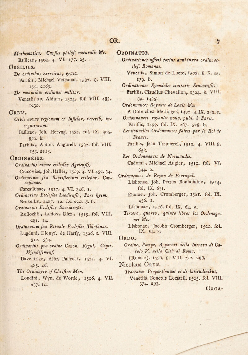 Mathmntka.’ Curfus fhilof, naturalis ^c,- Bafileae,' 1503. 4* ^77* Orbtlius^ De ordinibus exercitus ^ graec'. Parifiis 5-Micliaei Vafcofan.. 1532- 8. VIII. 150. 21(59. De nominibus ordinum militare Veiictiis ap. Aldum, 1524. fof. VIII. 4880' t230.’ Orbis^ Orbis novuf regionum ei Infular, veierih^ in^ cognitarum^ ' ' Bafileae, Joh. Herva^. 1532. fol. IX. 405.. 870. b. ParifiiSs^ Anton. AugurelR 1532, fol. Vllf. 153-^113. Ordinarius^ Ordinarius almae ecclejiae Agrienjis, Cracoviae, Joh.Haller,. 1509. 4. VI.452. 34. Ordinarium feu Bagtijierium eccle/iar, Car^ cnffonae, Cafcaflbnae,' 1517* 4. VI. 34(5. i. Ordinarius EccJe/iae Leodienjis ^ Pars hyem^ Briixellis’, 14.^7^ 12, I’X. 220. 8. b.. Ordinarius Eeclefiae Suerinen/ts^ Roftochii, Ludor.. Diez^ ^5^9* fol. VIII, 281. 14. Ordinarium feu Rituale Eeclefiae Tolofanae^ Lugduni, Dicnyf. dc Harfy, 1526. 8. VIII. 312. 534* Ordinarius pro ordine Canon, Regul, Capit, JVyndejemenf, Daventme> Albr, Paffroet, 1521, 4, VI, 485« 4^« The Ordinayre of Chriften Men, Londini, Wyn. de Worde, 1506. 4. VII. 237* 10« ORDINATia. Ordinationes officii totius anni iuxta ordin, ee^ clef Romanae, Venedis, Simon de Luere, 1503. 8. X, 35^ 179- b. Ordinationes Synodales civitatis Senonenfis, Pariliis, Cfaudius Chcvallon, 1524. 8» VIIL 89-- 1435'. Ordonnances Royaux de Louis Wcv A Dole chez Metlinger, I490. 4. IX. 232. f, Ordonnances royaulxf nouv, pubi, a Paris„ Parifiis, 1499. fol. IX. 267, 573. b. Ees nouvelles Ordonnances faites par le Roi de France, Parifiis, Jean Trepperel, 1513. 4, VIII. 8. <558. Les Ordonnances de lSIormandie, Cadomi, MichacI Augier, 1510. fol. VI. 344* Ordena^ones de Reyno de PortugaL Lisbonae, Joh. Petrus Bonliomine, 1514. fol. IX. 631. Eborae, Joh. Cromberger, I521. fol. IX. 45 d. I. Lisbonae, 1^26, fol. IX. 6s\., 5. TercerOj quarto ^ quinto libros los Ordenago^ nes Wc, Lisbonae, Jacobo Cromberger, 1520, foL IX. 94* 3. Ordo. Ordine^ Pompe^ Apparati della Intrata di Ca^ rolo V, nella Cita di Roma, (Romae}, I53<5. 8. VIII. 272. 298. Nicolaus Orent. Tractatus Proportionum et de latitudinibus, Veneriis, Bonetus Locatell. 1505, fol. VIII. 374- i^93. Orga«