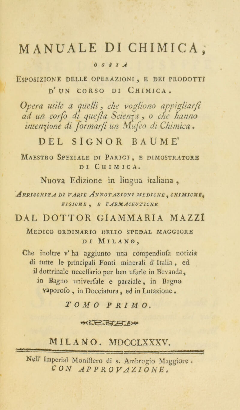 MANUALE DI CHIMICA; OSSIA Esposizione delle operazioni,, e dei prodotti d’ un corso di Chimica. Opera utile a quelli, che vogliono appigliaci ad un corfo di quejla Scienza ■> o che hanno intensione di formar/i un Mujeo di Chimica. DEL SIGNOR BAUME’ Maestro Speziale di Parigi , e dimostratore di Chimica. Nuova Edizione in lingua italiana , Arricchita di varie Annotazioni mediche , chimiche, FISICHE , E FARMACEUTICHE DAL DOTTOR GIAMMARIA MAZZI Medico ordinario dello spedal maggiore di Milano, Che inoltre v’ ha aggiunto una compendiofa notizia di tutte le principali Fonti minerali d’Italia , ed il dottrinale neceiìario per ben ufjrle in Bevanda, in Bagno univerfale e parziale, in Bagno vaporofo , in Docciatura, ed in Lutazione • TOMO PRIMO. i MILANO. MDCCLXXXV. Nell Imperiai Moniflero di s. Ambrogio Maggiore . CON APPROVAZIONE,'