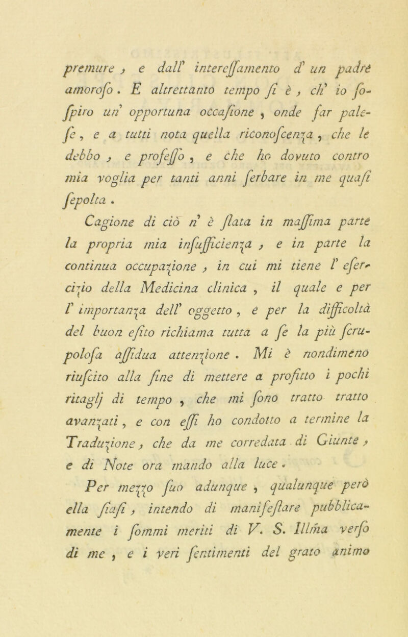 premure , e dall’ inter effamento di un padre amoroso . E altrettanto tempo fi è , eli io fio- fpiro un opportuna occafione , onde far pale- fe, e a tutti nota quella riconoscerne , che le debbo , e ptofefjo , e che ho dovuto contro mìa voglia per tanti anni fierbare in me quafì Jepolta . Cagione di ciò n è fiata in majjima parte la propria mia infiujficiene , e in parte la continua occupazione , in cui mi tiene /’ efier* rido della Medicina clinica , il quale e per r importanza delT oggetto , e per la difficoltà del buon efito richiama tutta a fie la più ficru- polofia ajfidua attenzione . Mi è nondimeno riuficito alla fine di mettere a profitto i pochi ritaglj di tempo 9 che mi fono tratto tratto avanzati, e con effi ho condotto a termine la Traduzione, che da me corredata di Giunte > e di Note ora mando alla luce. Per merlo fino adunque 9 qualunque però ella fiafi, intendo di rnanifefiare pubblica- mente i fiommi meriti di V*• S. Il Ima verfo