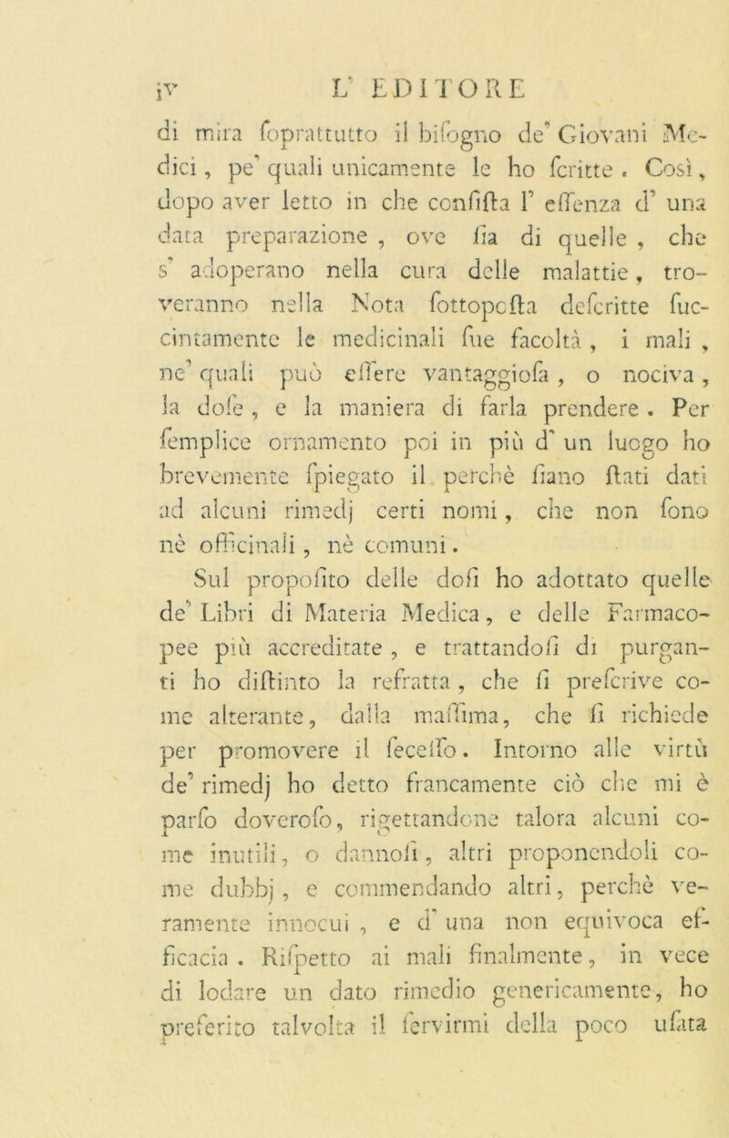 di mira foprattutto il bisogno de Giovani Me- dici , pe’ quali unicamente le ho fcritte . Così , dopo aver letto in che confitta F effenza d’ una data preparazione , ove fia di quelle , che s* adoperano nella cura delle malattie, tro- veranno nella Nota fottopctta deferitte fuc- cintamentc le medicinali file facoltà , i mali , ne’ quali può e He re vantaggiofa , o nociva , la dole , e la maniera di farla prendere . Per femplice ornamento poi in più d* un luogo ho brevemente fpiegato il perchè fiano flati dati ad alcuni rimedj certi nomi, che non fono nè officinali, nè comuni. Sul propofito delle dofi ho adottato quelle de' Libri di Materia Medica, e delle Farmaco- pee più accreditate , e trattandoli di purgan- ti ho dittinto la refratta , che li preferive co- me alterante, dalla maffima, che ff richiede per promovere il fecelfo. Intorno alle virtù de’ rimedj ho detto francamente ciò clic mi è parfo doverofo, rigettandone talora alcuni co- me inutili, o dannofi, altri proponendoli co- me dubbi, e commendando altri, perchè ve- ramente innocui , e d una non equivoca ef- ficacia . Rifpetto ai mali finalmente, in vece di lodare un dato rimedio genericamente, ho preferito talvolta il fervirmi della poco ufata