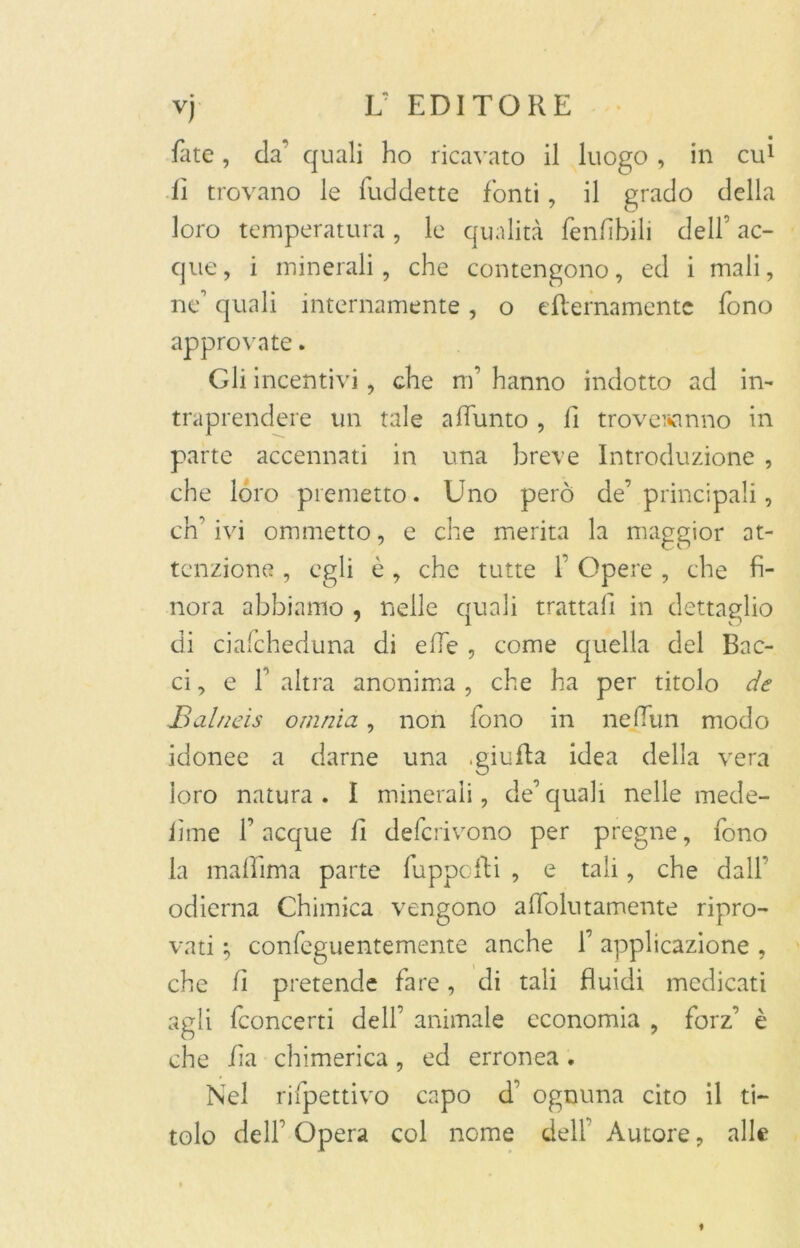 fate, da quali ho ricavato il luogo , in cui lì trovano le fuddette fonti, il grado della loro temperatura , le qualità fenfibili dell’ ac- que , i minerali, che contengono, ed i mali, ne quali internamente, o eternamente fono approvate. Gli incentivi, che m’ hanno indotto ad in- traprendere un tale alburno , lì troveranno in parte accennati in una breve Introduzione , che loro premetto. Uno però de’principali, ch’ivi ommetto, e che merita la maggior at- tenzione , egli è, che tutte f Opere , che fi- nora abbiamo , nelle quali trattali in dettaglio di ciafcheduna di effe , come quella del Bac- ci, e l’altra anonima, che ha per titolo de Balneis omnia, non fono in ne film modo idonee a darne una .giuila idea della vera loro natura . I minerali, de’ quali nelle mede- lime f acque fi deferivono per pregne, fono la madama parte fuppofti , e tali, che dall* odierna Chimica vengono alfolutamente ripro- vati } confeguentemente anche 1’ applicazione , che fi pretende fare, di tali fluidi medicati agli fconcerti dell’ animale economia , forz’ è che fia chimerica, ed erronea. Nel rifpettivo capo d’ ognuna cito il ti- tolo dell Opera col nome delf Autore, alle