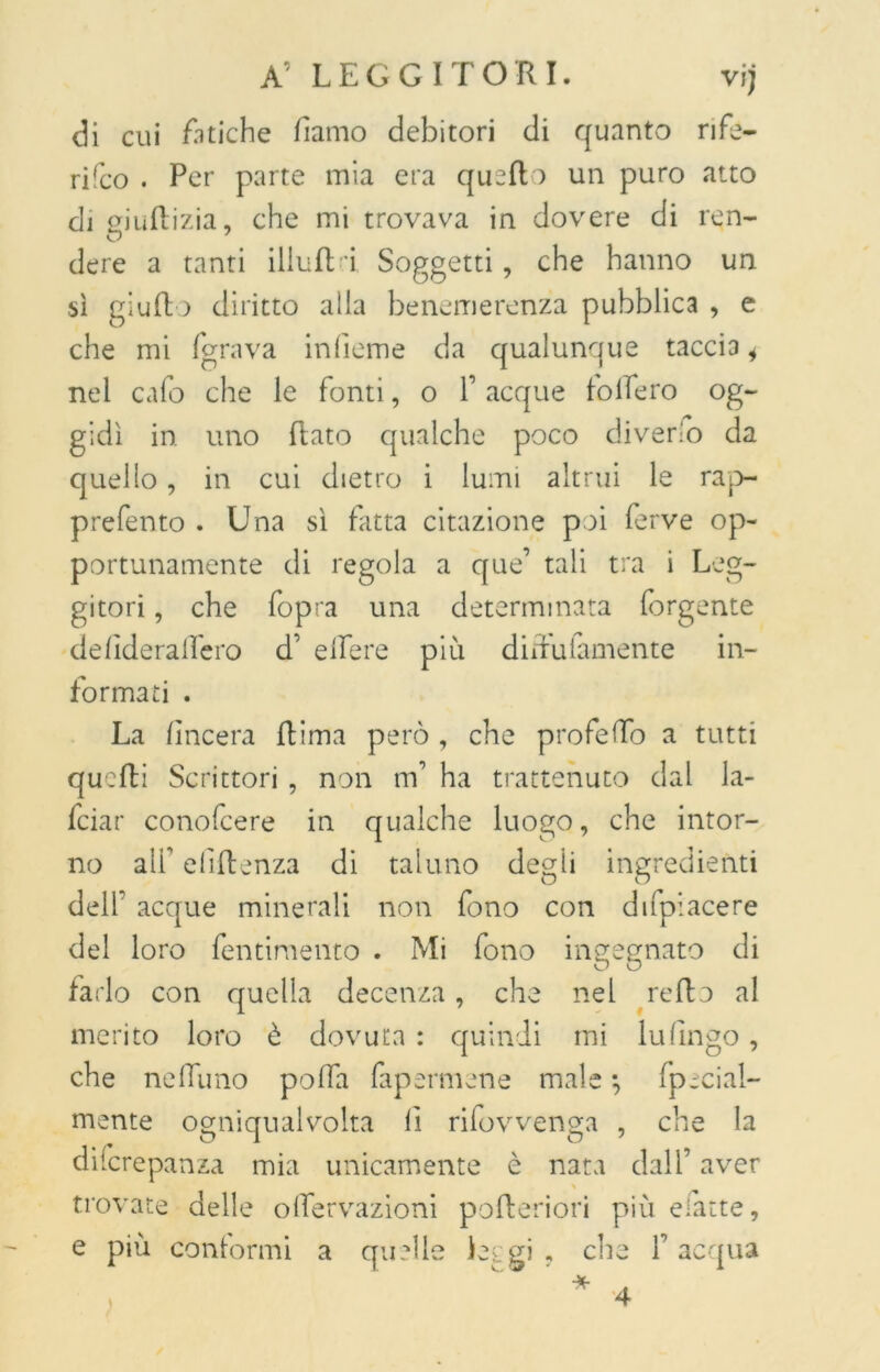 di cui Litiche damo debitori di quanto rife- rifco . Per parte mia era quello un puro atto di eiuflizia, che mi trovava in dovere di ren- dere a tanti illuda Soggetti, che hanno un sì giudo diritto alla benemerenza pubblica , e che mi fgrava inficine da qualunque taccia i nel cafo che le fonti, o f acque folfero og- gidì in uno dato qualche poco diverio da quello, in cui dietro i lumi altrui le rap- prefento . Una sì fatta citazione poi ferve op- portunamente di regola a que’ tali tra i Leg- gitori , che fopra una determinata forgente dellderalfero d’ edere più dirutamente in- formati . La lineerà dima però , che profedo a tutti quedi Scrittori , non m’ ha trattenuto dal la- feiar conofcere in qualche luogo, che intor- no alf elidenza di taluno degli ingredienti dell acque minerali non fono con di (piacere del loro Pentimento . Mi fono ingegnato di farlo con quella decenza, che nel redo al merito loro è dovuta : quindi mi Infingo, che ne dii no poffa fapermene male 5 fpecial- mente ogniqualvolta li rifovvenga , che la diicrepanza mia unicamente è nata dall’ aver trovate delle odervazioni poderiori più efatte, e più conformi a quelle Li gi , die f acqua