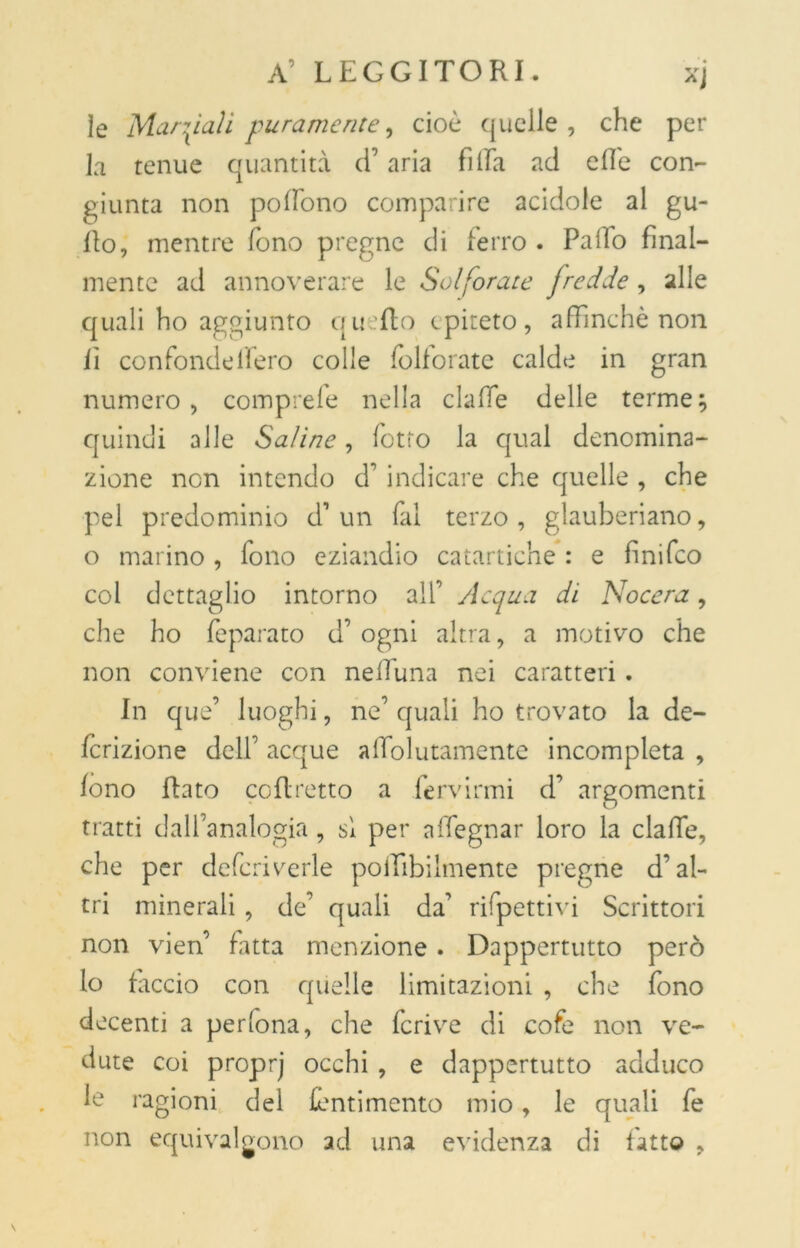 ìe Marciali puramente, cioè quelle, che per la tenue quantità cT aria fi Ila ad effe con- giunta non pofiono comparire acidole al gu- Ilo, mentre fono pregne di ferro . Palio final- mente ad annoverare le Solforate fredde , alle quali ho aggiunto quello epiteto, affinchè non lì confonde fi ero colle folforate calde in gran numero, comprefe nella claffe delle terme; quindi alle Saline, fiotto la qual denomina- zione non intendo cf indicare che quelle , che pel predominio cf un fai terzo, glauberiano, o marino , fono eziandio catartiche : e finifeo col dettaglio intorno all’ y\equa di Nocera, che ho feparato d’ ogni altra, a motivo che non conviene con neffuna nei caratteri. In que’ luoghi, ne’ quali ho trovato la de- finizione dell’ acque afTolutamente incompleta , fono Rato coRretto a fervirmi d’ argomenti tratti dall’analogia, sì per a Regnar loro la claffe, che per defcriverle polfibilmente pregne d’al- tri minerali, de’ quali da’ rifpettivi Scrittori non vien’ fatta menzione . Dappertutto però lo faccio con quelle limitazioni , che fono decenti a perfona, che fcrive di cofe non ve- dute coi proprj occhi , e dappertutto adduco le ragioni del fentimento mio, le quali fe non equivalgono ad una evidenza di fatto ?