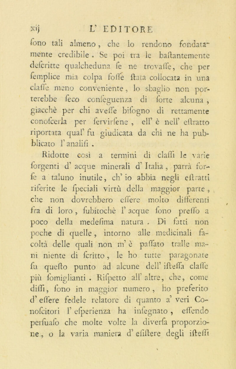 iono tali almeno, che lo rendono fondata- mente credibile . Se poi tra le badantementc defcritte qualcheduna fe ne trovalle, che per femplice mia colpa folle Rata collocata in una claffe meno conveniente, lo sbaglio non por- terebbe feco conleeuenza di forte alcuna , giacché per chi avelie bifogno di rettamente conofcerla per fervicene , eli’ è nell’ eftratto riportata qual’ fu giudicata da chi ne ha pub- blicato l’anali!] . Ridotte così a termini di elafi! le varie lorgenti d’ acque minerali d’ Italia , parrà for- fè a taluno inutile, ch’io abbia negli eli ratti riferite le fpeciali virtù della maggior parte , che non dovrebbero clTere molto differenti fra di loro , fubitocbè f acque fono preffo a poco della medefima natura , Di fatti non poche di quelle, intorno alle medicinali fa- coltà delle quali non m’è paffato traile ma- ni niente di fcritto, le ho tutte paragonate fu quello punto ad alcune dell’ ideila clalfc più fomiglianti . Rifpetto all altre, che, come dilli, fono in maggior numero , ho preferito d’ edere fedele relatore di quanto a’ veri Co- nofeitori 1’ efperienza ha infegnato , elfendo perfuafo che molte volte la diverfa proporzio- ne , o la varia maniera d’ elìdere degli ideili