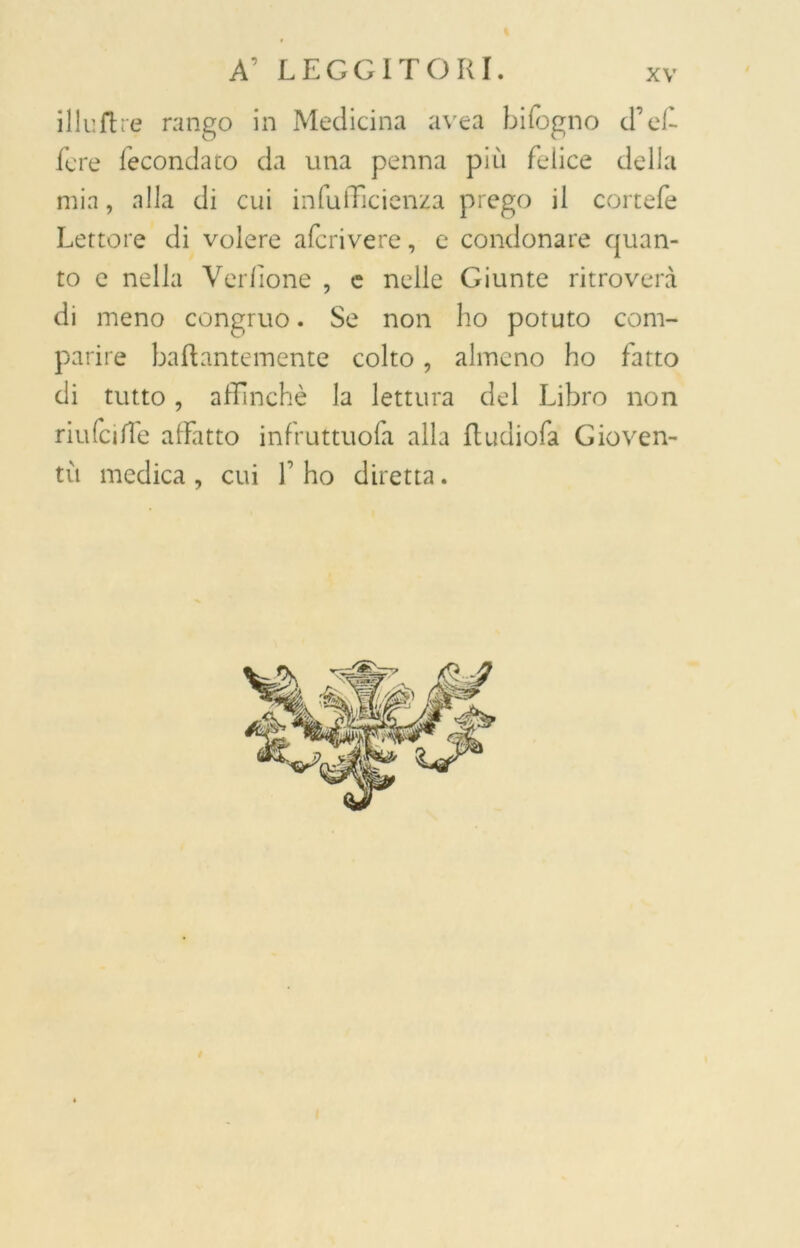 illuftre rango in Medicina avea bifogno d’ef- fe re fecondato da una penna più felice delia mia, alla di cui in diffidenza prego il cortefe Lettore di volere afcrivere, e condonare quan- to e nella Verdone , c nelle Giunte ritroverà di meno congruo. Se non ho potuto com- parire Lattantemente colto, almeno ho fatto di tutto, affinchè la lettura del Libro non riufciffie affatto infruttuofa alla ttudiofa Gioven- tù medica, cui f ho diretta.