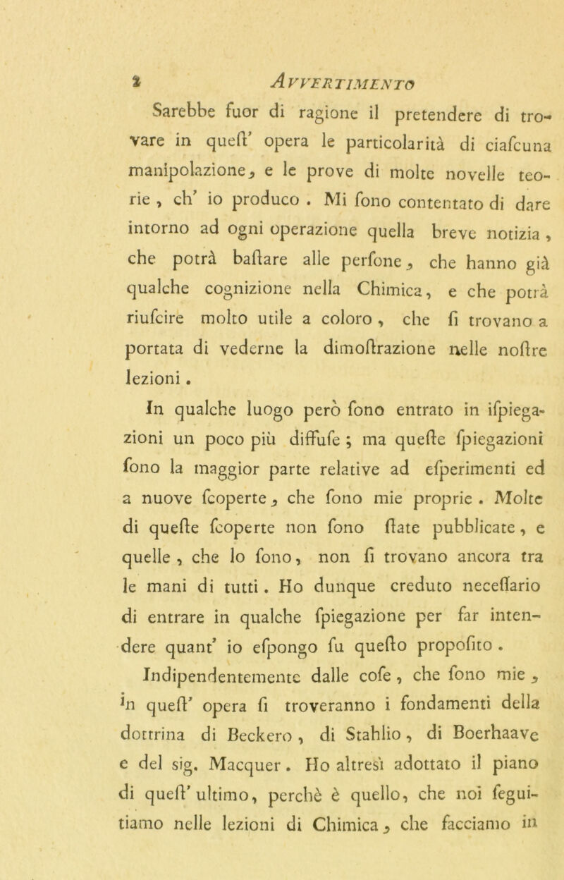 Sarebbe fuor di ragione il pretendere di tro- vare in qued’ opera le particolarità di ciafcuna manipolazione., e le prove di molte novelle teo- rie , eh' io produco . Mi fono contentato di dare intorno ad ogni operazione quella breve notizia , che potrà badare alle perfone che hanno già qualche cognizione nella Chimica, e che potrà riufeire molto utile a coloro , che fi trovano a portata di vederne la dimodrazione nelle nodre. lezioni. In qualche luogo però fono entrato in ifpiega- zioni un poco più diffide ; ma quede fpiegazioni fono la maggior parte relative ad efperimenti ed a nuove feoperte, che fono mie proprie . Molte di quede feoperte non fono date pubblicate, e quelle , che lo fono, non d trovano ancora tra le mani di tutti. Ho dunque creduto neceffario di entrare in qualche fpiegazione per far inten- dere quanf io efpongo fu quedo proposto . Indipendentemente dalle cofe , che fono mie *n qued' opera fi troveranno i fondamenti della dottrina di Beckero , di Stahlio, di Boerhaave e del sig. Macquer. Ho altresì adottato il piano di qued’ultimo, perchè è quello, che noi fegui- tiamo nelle lezioni di Chimica che facciamo in